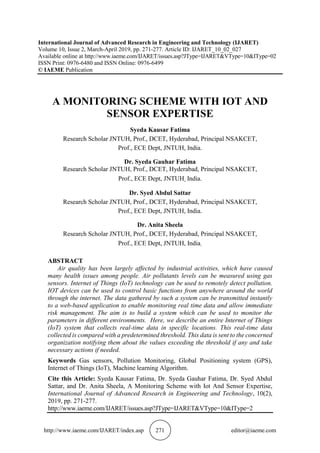 http://www.iaeme.com/IJARET/index.asp 271 editor@iaeme.com
International Journal of Advanced Research in Engineering and Technology (IJARET)
Volume 10, Issue 2, March-April 2019, pp. 271-277. Article ID: IJARET_10_02_027
Available online at http://www.iaeme.com/IJARET/issues.asp?JType=IJARET&VType=10&IType=02
ISSN Print: 0976-6480 and ISSN Online: 0976-6499
© IAEME Publication
A MONITORING SCHEME WITH IOT AND
SENSOR EXPERTISE
Syeda Kausar Fatima
Research Scholar JNTUH, Prof., DCET, Hyderabad, Principal NSAKCET,
Prof., ECE Dept, JNTUH, India.
Dr. Syeda Gauhar Fatima
Research Scholar JNTUH, Prof., DCET, Hyderabad, Principal NSAKCET,
Prof., ECE Dept, JNTUH, India.
Dr. Syed Abdul Sattar
Research Scholar JNTUH, Prof., DCET, Hyderabad, Principal NSAKCET,
Prof., ECE Dept, JNTUH, India.
Dr. Anita Sheela
Research Scholar JNTUH, Prof., DCET, Hyderabad, Principal NSAKCET,
Prof., ECE Dept, JNTUH, India.
ABSTRACT
Air quality has been largely affected by industrial activities, which have caused
many health issues among people. Air pollutants levels can be measured using gas
sensors. Internet of Things (IoT) technology can be used to remotely detect pollution.
IOT devices can be used to control basic functions from anywhere around the world
through the internet. The data gathered by such a system can be transmitted instantly
to a web-based application to enable monitoring real time data and allow immediate
risk management. The aim is to build a system which can be used to monitor the
parameters in different environments. Here, we describe an entire Internet of Things
(IoT) system that collects real-time data in specific locations. This real-time data
collected is compared with a predetermined threshold. This data is sent to the concerned
organization notifying them about the values exceeding the threshold if any and take
necessary actions if needed.
Keywords Gas sensors, Pollution Monitoring, Global Positioning system (GPS),
Internet of Things (IoT), Machine learning Algorithm.
Cite this Article: Syeda Kausar Fatima, Dr. Syeda Gauhar Fatima, Dr. Syed Abdul
Sattar, and Dr. Anita Sheela, A Monitoring Scheme with Iot And Sensor Expertise,
International Journal of Advanced Research in Engineering and Technology, 10(2),
2019, pp. 271-277.
http://www.iaeme.com/IJARET/issues.asp?JType=IJARET&VType=10&IType=2
 