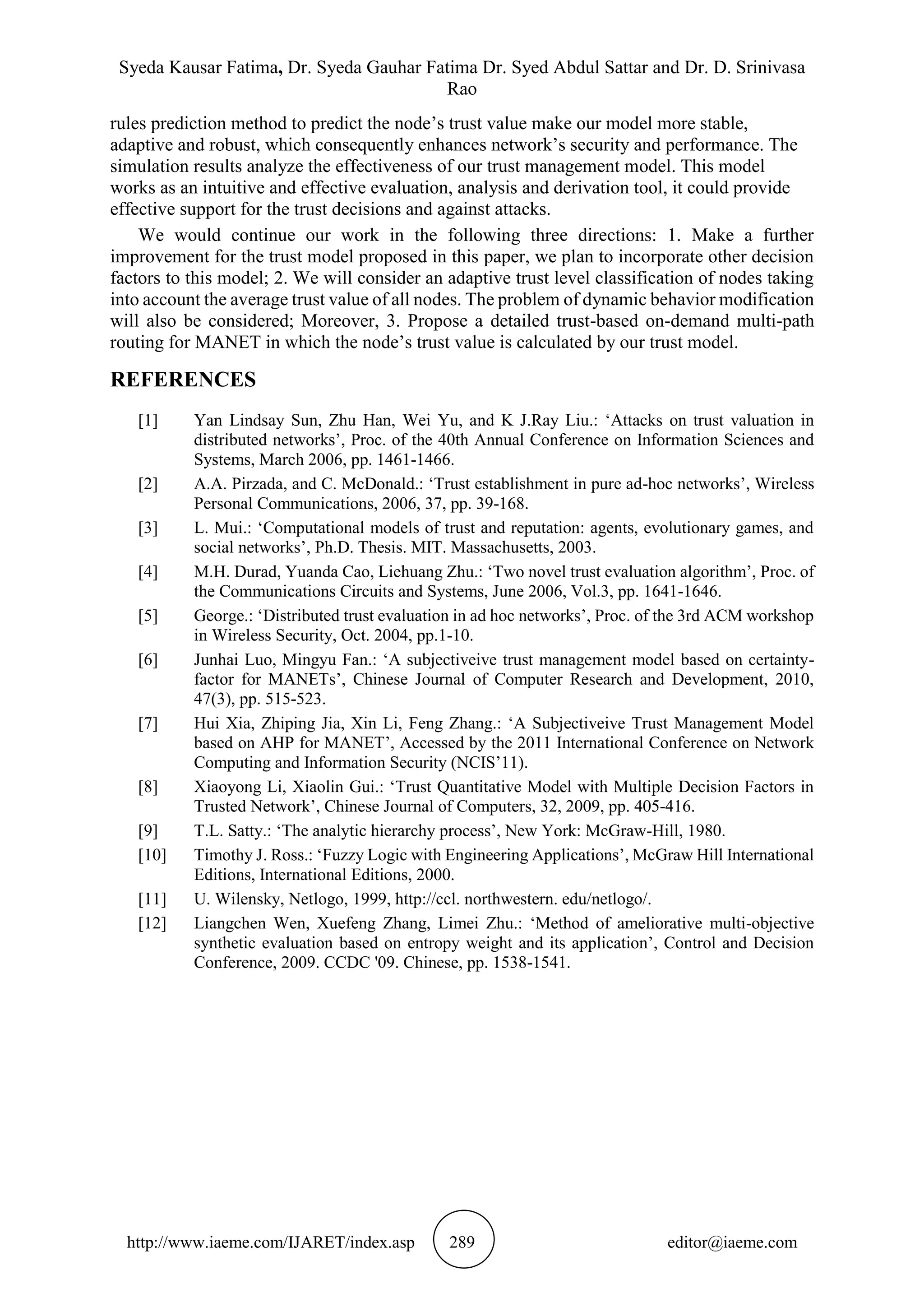 Syeda Kausar Fatima, Dr. Syeda Gauhar Fatima Dr. Syed Abdul Sattar and Dr. D. Srinivasa
Rao
http://www.iaeme.com/IJARET/index.asp 289 editor@iaeme.com
rules prediction method to predict the node’s trust value make our model more stable,
adaptive and robust, which consequently enhances network’s security and performance. The
simulation results analyze the effectiveness of our trust management model. This model
works as an intuitive and effective evaluation, analysis and derivation tool, it could provide
effective support for the trust decisions and against attacks.
We would continue our work in the following three directions: 1. Make a further
improvement for the trust model proposed in this paper, we plan to incorporate other decision
factors to this model; 2. We will consider an adaptive trust level classification of nodes taking
into account the average trust value of all nodes. The problem of dynamic behavior modification
will also be considered; Moreover, 3. Propose a detailed trust-based on-demand multi-path
routing for MANET in which the node’s trust value is calculated by our trust model.
REFERENCES
[1] Yan Lindsay Sun, Zhu Han, Wei Yu, and K J.Ray Liu.: ‘Attacks on trust valuation in
distributed networks’, Proc. of the 40th Annual Conference on Information Sciences and
Systems, March 2006, pp. 1461-1466.
[2] A.A. Pirzada, and C. McDonald.: ‘Trust establishment in pure ad-hoc networks’, Wireless
Personal Communications, 2006, 37, pp. 39-168.
[3] L. Mui.: ‘Computational models of trust and reputation: agents, evolutionary games, and
social networks’, Ph.D. Thesis. MIT. Massachusetts, 2003.
[4] M.H. Durad, Yuanda Cao, Liehuang Zhu.: ‘Two novel trust evaluation algorithm’, Proc. of
the Communications Circuits and Systems, June 2006, Vol.3, pp. 1641-1646.
[5] George.: ‘Distributed trust evaluation in ad hoc networks’, Proc. of the 3rd ACM workshop
in Wireless Security, Oct. 2004, pp.1-10.
[6] Junhai Luo, Mingyu Fan.: ‘A subjectiveive trust management model based on certainty-
factor for MANETs’, Chinese Journal of Computer Research and Development, 2010,
47(3), pp. 515-523.
[7] Hui Xia, Zhiping Jia, Xin Li, Feng Zhang.: ‘A Subjectiveive Trust Management Model
based on AHP for MANET’, Accessed by the 2011 International Conference on Network
Computing and Information Security (NCIS’11).
[8] Xiaoyong Li, Xiaolin Gui.: ‘Trust Quantitative Model with Multiple Decision Factors in
Trusted Network’, Chinese Journal of Computers, 32, 2009, pp. 405-416.
[9] T.L. Satty.: ‘The analytic hierarchy process’, New York: McGraw-Hill, 1980.
[10] Timothy J. Ross.: ‘Fuzzy Logic with Engineering Applications’, McGraw Hill International
Editions, International Editions, 2000.
[11] U. Wilensky, Netlogo, 1999, http://ccl. northwestern. edu/netlogo/.
[12] Liangchen Wen, Xuefeng Zhang, Limei Zhu.: ‘Method of ameliorative multi-objective
synthetic evaluation based on entropy weight and its application’, Control and Decision
Conference, 2009. CCDC '09. Chinese, pp. 1538-1541.
 