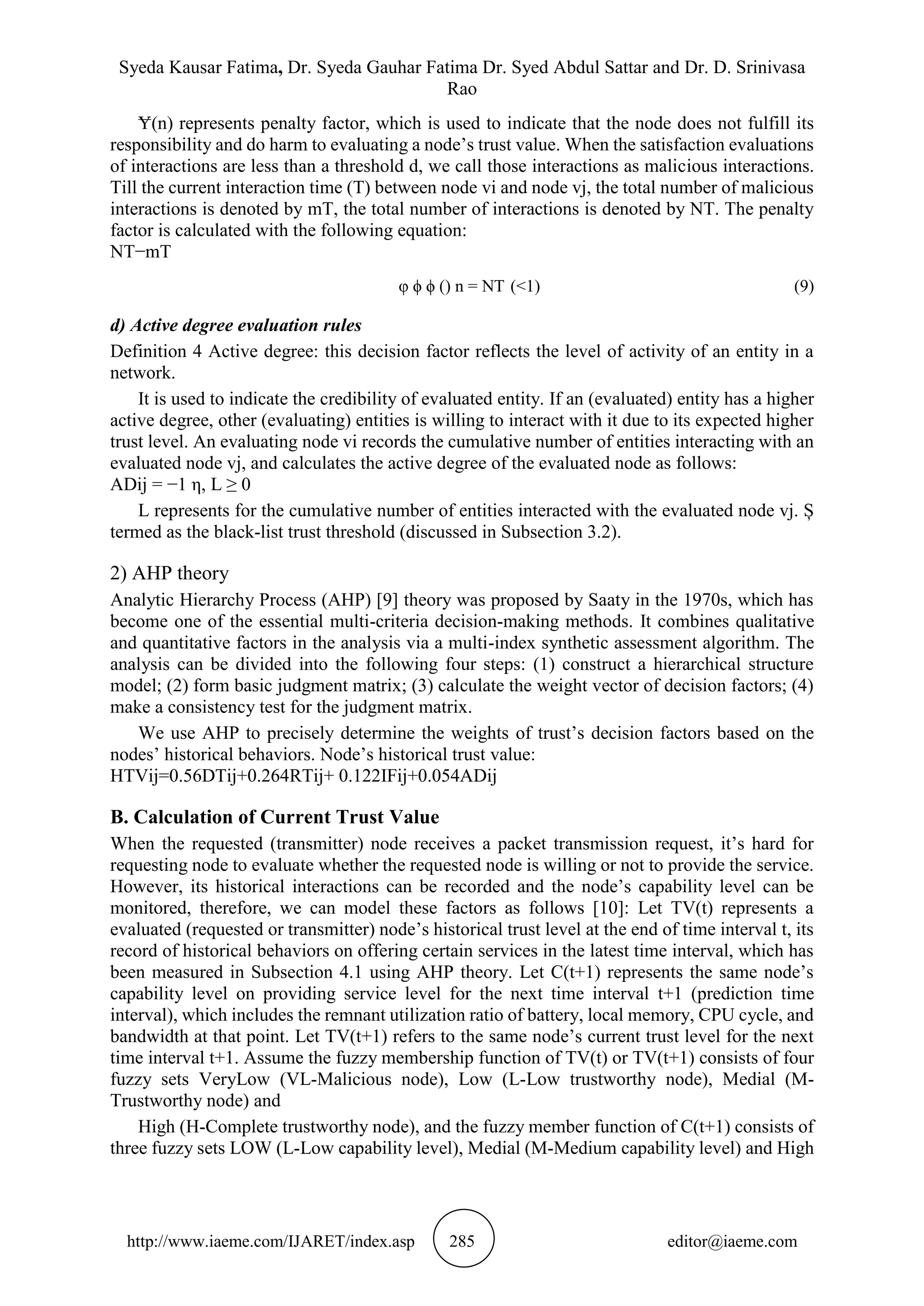 Syeda Kausar Fatima, Dr. Syeda Gauhar Fatima Dr. Syed Abdul Sattar and Dr. D. Srinivasa
Rao
http://www.iaeme.com/IJARET/index.asp 285 editor@iaeme.com
Ɏ(n) represents penalty factor, which is used to indicate that the node does not fulfill its
responsibility and do harm to evaluating a node’s trust value. When the satisfaction evaluations
of interactions are less than a threshold d, we call those interactions as malicious interactions.
Till the current interaction time (T) between node vi and node vj, the total number of malicious
interactions is denoted by mT, the total number of interactions is denoted by NT. The penalty
factor is calculated with the following equation:
NT−mT
φ ϕ ϕ () n = NT (<1) (9)
d) Active degree evaluation rules
Definition 4 Active degree: this decision factor reflects the level of activity of an entity in a
network.
It is used to indicate the credibility of evaluated entity. If an (evaluated) entity has a higher
active degree, other (evaluating) entities is willing to interact with it due to its expected higher
trust level. An evaluating node vi records the cumulative number of entities interacting with an
evaluated node vj, and calculates the active degree of the evaluated node as follows:
ADij = −1 η, L ≥ 0
L represents for the cumulative number of entities interacted with the evaluated node vj. Ș
termed as the black-list trust threshold (discussed in Subsection 3.2).
2) AHP theory
Analytic Hierarchy Process (AHP) [9] theory was proposed by Saaty in the 1970s, which has
become one of the essential multi-criteria decision-making methods. It combines qualitative
and quantitative factors in the analysis via a multi-index synthetic assessment algorithm. The
analysis can be divided into the following four steps: (1) construct a hierarchical structure
model; (2) form basic judgment matrix; (3) calculate the weight vector of decision factors; (4)
make a consistency test for the judgment matrix.
We use AHP to precisely determine the weights of trust’s decision factors based on the
nodes’ historical behaviors. Node’s historical trust value:
HTVij=0.56DTij+0.264RTij+ 0.122IFij+0.054ADij
B. Calculation of Current Trust Value
When the requested (transmitter) node receives a packet transmission request, it’s hard for
requesting node to evaluate whether the requested node is willing or not to provide the service.
However, its historical interactions can be recorded and the node’s capability level can be
monitored, therefore, we can model these factors as follows [10]: Let TV(t) represents a
evaluated (requested or transmitter) node’s historical trust level at the end of time interval t, its
record of historical behaviors on offering certain services in the latest time interval, which has
been measured in Subsection 4.1 using AHP theory. Let C(t+1) represents the same node’s
capability level on providing service level for the next time interval t+1 (prediction time
interval), which includes the remnant utilization ratio of battery, local memory, CPU cycle, and
bandwidth at that point. Let TV(t+1) refers to the same node’s current trust level for the next
time interval t+1. Assume the fuzzy membership function of TV(t) or TV(t+1) consists of four
fuzzy sets VeryLow (VL-Malicious node), Low (L-Low trustworthy node), Medial (M-
Trustworthy node) and
High (H-Complete trustworthy node), and the fuzzy member function of C(t+1) consists of
three fuzzy sets LOW (L-Low capability level), Medial (M-Medium capability level) and High
 