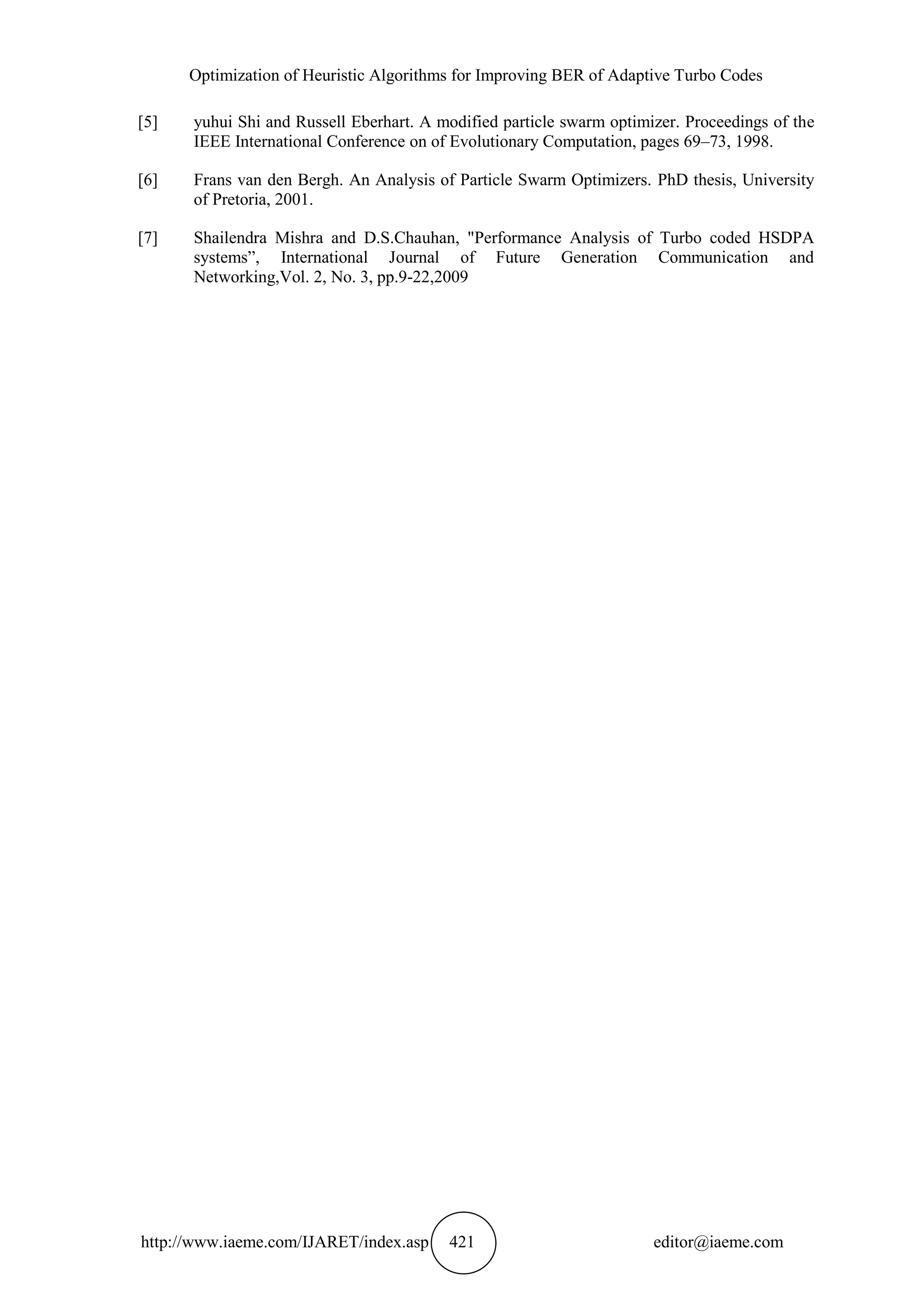 Optimization of Heuristic Algorithms for Improving BER of Adaptive Turbo Codes http://www.iaeme.com/IJARET/index.asp 421 editor@iaeme.com [5] yuhui Shi and Russell Eberhart. A modified particle swarm optimizer. Proceedings of the IEEE International Conference on of Evolutionary Computation, pages 69–73, 1998. [6] Frans van den Bergh. An Analysis of Particle Swarm Optimizers. PhD thesis, University of Pretoria, 2001. [7] Shailendra Mishra and D.S.Chauhan, "Performance Analysis of Turbo coded HSDPA systems”, International Journal of Future Generation Communication and Networking,Vol. 2, No. 3, pp.9-22,2009 
