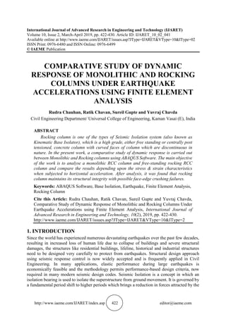 http://www.iaeme.com/IJARET/index.asp 422 editor@iaeme.com
International Journal of Advanced Research in Engineering and Technology (IJARET)
Volume 10, Issue 2, March-April 2019, pp. 422-430. Article ID: IJARET_10_02_041
Available online at http://www.iaeme.com/IJARET/issues.asp?JType=IJARET&VType=10&IType=02
ISSN Print: 0976-6480 and ISSN Online: 0976-6499
© IAEME Publication
COMPARATIVE STUDY OF DYNAMIC
RESPONSE OF MONOLITHIC AND ROCKING
COLUMNS UNDER EARTHQUAKE
ACCELERATIONS USING FINITE ELEMENT
ANALYSIS
Rudra Chauhan, Ratik Chavan, Sureil Gupte and Yuvraj Chavda
Civil Engineering Department/ Universal College of Engineering, Kaman Vasai (E), India
ABSTRACT
Rocking column is one of the types of Seismic Isolation system (also known as
Kinematic Base Isolator), which is a high grade, either free standing or centrally post
tensioned, concrete column with curved faces of column which are discontinuous in
nature. In the present work, a comparative study of dynamic response is carried out
between Monolithic and Rocking columns using ABAQUS Software. The main objective
of the work is to analyse a monolithic RCC column and free-standing rocking RCC
column and compare the results depending upon the stress & strain characteristics
when subjected to horizontal acceleration. After analysis, it was found that rocking
column maintains its structural integrity with possible face-edge crushing failures.
Keywords: ABAQUS Software, Base Isolation, Earthquake, Finite Element Analysis,
Rocking Column
Cite this Article: Rudra Chauhan, Ratik Chavan, Sureil Gupte and Yuvraj Chavda,
Comparative Study of Dynamic Response of Monolithic and Rocking Columns Under
Earthquake Accelerations using Finite Element Analysis, International Journal of
Advanced Research in Engineering and Technology, 10(2), 2019, pp. 422-430.
http://www.iaeme.com/IJARET/issues.asp?JType=IJARET&VType=10&IType=2
1. INTRODUCTION
Since the world has experienced numerous devastating earthquakes over the past few decades,
resulting in increased loss of human life due to collapse of buildings and severe structural
damages, the structures like residential buildings, lifeline, historical and industrial structures
need to be designed very carefully to protect from earthquakes. Structural design approach
using seismic response control is now widely accepted and is frequently applied in Civil
Engineering. In many applications, elastic performance during large earthquakes is
economically feasible and the methodology permits performance-based design criteria, now
required in many modern seismic design codes. Seismic Isolation is a concept in which an
isolation bearing is used to isolate the superstructure from ground movement. It is governed by
a fundamental period shift to higher periods which brings a reduction in forces attracted by the
 