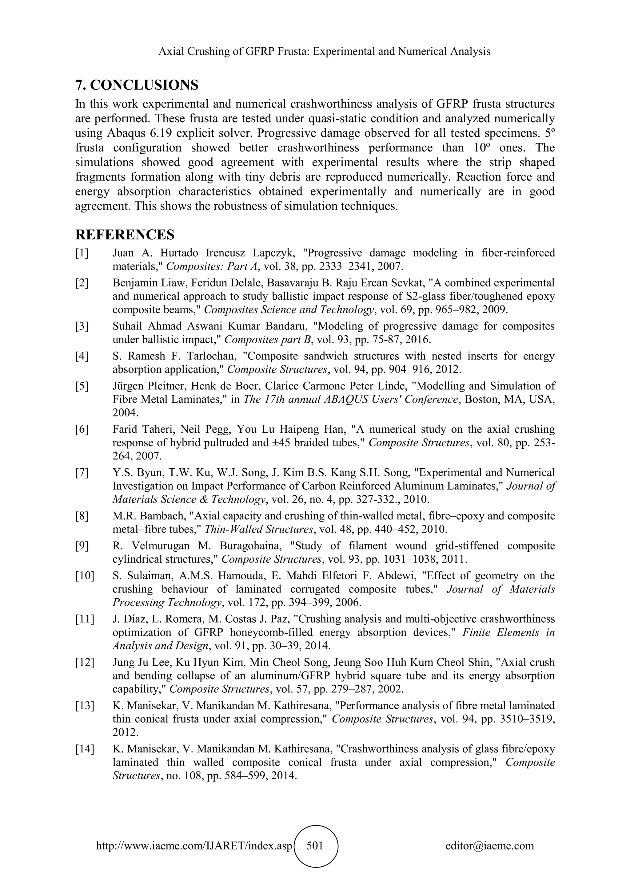 Axial Crushing of GFRP Frusta: Experimental and Numerical Analysis
http://www.iaeme.com/IJARET/index.asp 501 editor@iaeme.com
7. CONCLUSIONS
In this work experimental and numerical crashworthiness analysis of GFRP frusta structures
are performed. These frusta are tested under quasi-static condition and analyzed numerically
using Abaqus 6.19 explicit solver. Progressive damage observed for all tested specimens. 5º
frusta configuration showed better crashworthiness performance than 10º ones. The
simulations showed good agreement with experimental results where the strip shaped
fragments formation along with tiny debris are reproduced numerically. Reaction force and
energy absorption characteristics obtained experimentally and numerically are in good
agreement. This shows the robustness of simulation techniques.
REFERENCES
[1] Juan A. Hurtado Ireneusz Lapczyk, "Progressive damage modeling in fiber-reinforced
materials," Composites: Part A, vol. 38, pp. 2333–2341, 2007.
[2] Benjamin Liaw, Feridun Delale, Basavaraju B. Raju Ercan Sevkat, "A combined experimental
and numerical approach to study ballistic impact response of S2-glass fiber/toughened epoxy
composite beams," Composites Science and Technology, vol. 69, pp. 965–982, 2009.
[3] Suhail Ahmad Aswani Kumar Bandaru, "Modeling of progressive damage for composites
under ballistic impact," Composites part B, vol. 93, pp. 75-87, 2016.
[4] S. Ramesh F. Tarlochan, "Composite sandwich structures with nested inserts for energy
absorption application," Composite Structures, vol. 94, pp. 904–916, 2012.
[5] Jürgen Pleitner, Henk de Boer, Clarice Carmone Peter Linde, "Modelling and Simulation of
Fibre Metal Laminates," in The 17th annual ABAQUS Users' Conference, Boston, MA, USA,
2004.
[6] Farid Taheri, Neil Pegg, You Lu Haipeng Han, "A numerical study on the axial crushing
response of hybrid pultruded and ±45 braided tubes," Composite Structures, vol. 80, pp. 253-
264, 2007.
[7] Y.S. Byun, T.W. Ku, W.J. Song, J. Kim B.S. Kang S.H. Song, "Experimental and Numerical
Investigation on Impact Performance of Carbon Reinforced Aluminum Laminates," Journal of
Materials Science & Technology, vol. 26, no. 4, pp. 327-332., 2010.
[8] M.R. Bambach, "Axial capacity and crushing of thin-walled metal, fibre–epoxy and composite
metal–fibre tubes," Thin-Walled Structures, vol. 48, pp. 440–452, 2010.
[9] R. Velmurugan M. Buragohaina, "Study of filament wound grid-stiffened composite
cylindrical structures," Composite Structures, vol. 93, pp. 1031–1038, 2011.
[10] S. Sulaiman, A.M.S. Hamouda, E. Mahdi Elfetori F. Abdewi, "Effect of geometry on the
crushing behaviour of laminated corrugated composite tubes," Journal of Materials
Processing Technology, vol. 172, pp. 394–399, 2006.
[11] J. Díaz, L. Romera, M. Costas J. Paz, "Crushing analysis and multi-objective crashworthiness
optimization of GFRP honeycomb-filled energy absorption devices," Finite Elements in
Analysis and Design, vol. 91, pp. 30–39, 2014.
[12] Jung Ju Lee, Ku Hyun Kim, Min Cheol Song, Jeung Soo Huh Kum Cheol Shin, "Axial crush
and bending collapse of an aluminum/GFRP hybrid square tube and its energy absorption
capability," Composite Structures, vol. 57, pp. 279–287, 2002.
[13] K. Manisekar, V. Manikandan M. Kathiresana, "Performance analysis of fibre metal laminated
thin conical frusta under axial compression," Composite Structures, vol. 94, pp. 3510–3519,
2012.
[14] K. Manisekar, V. Manikandan M. Kathiresana, "Crashworthiness analysis of glass fibre/epoxy
laminated thin walled composite conical frusta under axial compression," Composite
Structures, no. 108, pp. 584–599, 2014.
 