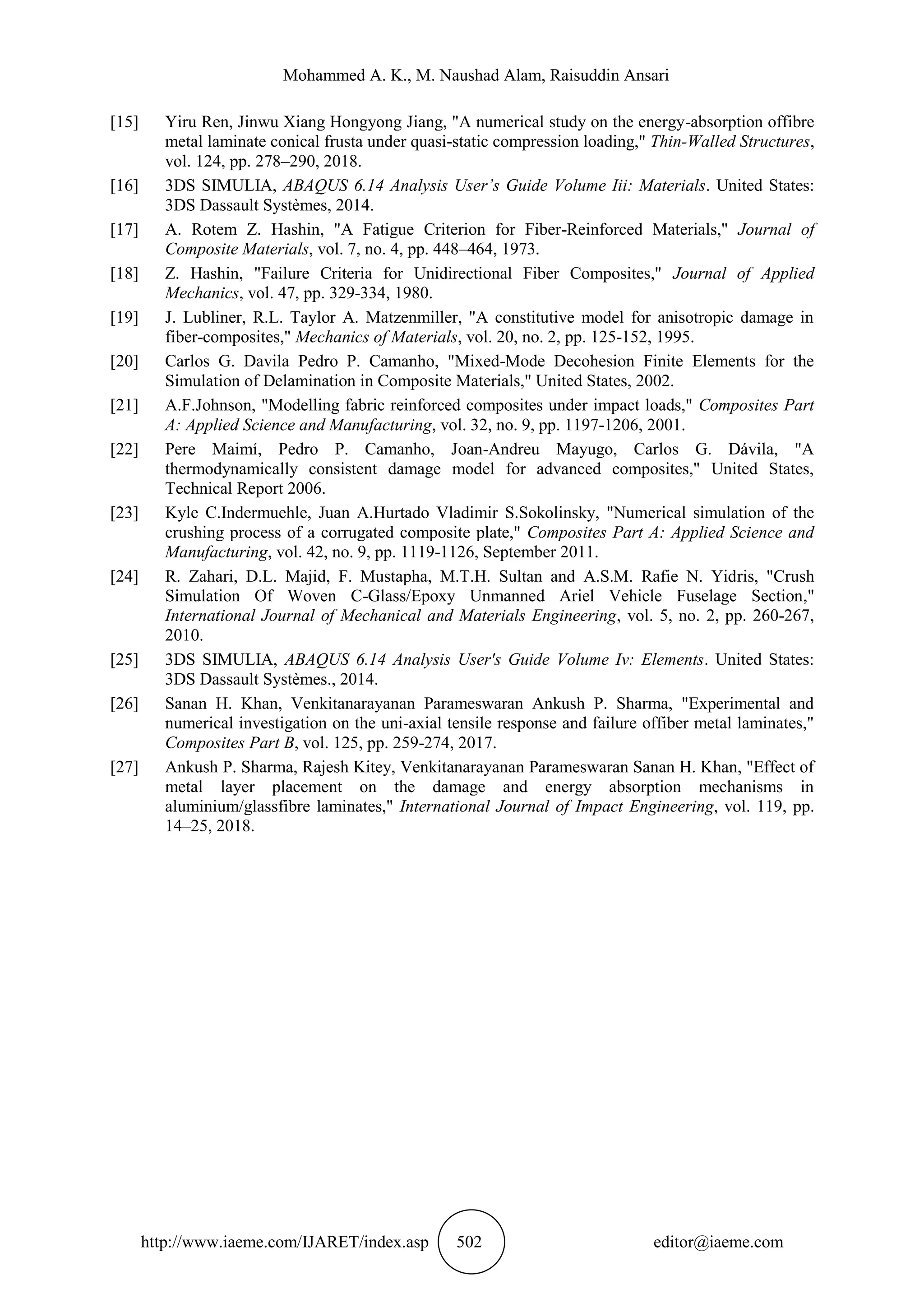 Mohammed A. K., M. Naushad Alam, Raisuddin Ansari
http://www.iaeme.com/IJARET/index.asp 502 editor@iaeme.com
[15] Yiru Ren, Jinwu Xiang Hongyong Jiang, "A numerical study on the energy-absorption offibre
metal laminate conical frusta under quasi-static compression loading," Thin-Walled Structures,
vol. 124, pp. 278–290, 2018.
[16] 3DS SIMULIA, ABAQUS 6.14 Analysis User’s Guide Volume Iii: Materials. United States:
3DS Dassault Systèmes, 2014.
[17] A. Rotem Z. Hashin, "A Fatigue Criterion for Fiber-Reinforced Materials," Journal of
Composite Materials, vol. 7, no. 4, pp. 448–464, 1973.
[18] Z. Hashin, "Failure Criteria for Unidirectional Fiber Composites," Journal of Applied
Mechanics, vol. 47, pp. 329-334, 1980.
[19] J. Lubliner, R.L. Taylor A. Matzenmiller, "A constitutive model for anisotropic damage in
fiber-composites," Mechanics of Materials, vol. 20, no. 2, pp. 125-152, 1995.
[20] Carlos G. Davila Pedro P. Camanho, "Mixed-Mode Decohesion Finite Elements for the
Simulation of Delamination in Composite Materials," United States, 2002.
[21] A.F.Johnson, "Modelling fabric reinforced composites under impact loads," Composites Part
A: Applied Science and Manufacturing, vol. 32, no. 9, pp. 1197-1206, 2001.
[22] Pere Maimí, Pedro P. Camanho, Joan-Andreu Mayugo, Carlos G. Dávila, "A
thermodynamically consistent damage model for advanced composites," United States,
Technical Report 2006.
[23] Kyle C.Indermuehle, Juan A.Hurtado Vladimir S.Sokolinsky, "Numerical simulation of the
crushing process of a corrugated composite plate," Composites Part A: Applied Science and
Manufacturing, vol. 42, no. 9, pp. 1119-1126, September 2011.
[24] R. Zahari, D.L. Majid, F. Mustapha, M.T.H. Sultan and A.S.M. Rafie N. Yidris, "Crush
Simulation Of Woven C-Glass/Epoxy Unmanned Ariel Vehicle Fuselage Section,"
International Journal of Mechanical and Materials Engineering, vol. 5, no. 2, pp. 260-267,
2010.
[25] 3DS SIMULIA, ABAQUS 6.14 Analysis User's Guide Volume Iv: Elements. United States:
3DS Dassault Systèmes., 2014.
[26] Sanan H. Khan, Venkitanarayanan Parameswaran Ankush P. Sharma, "Experimental and
numerical investigation on the uni-axial tensile response and failure offiber metal laminates,"
Composites Part B, vol. 125, pp. 259-274, 2017.
[27] Ankush P. Sharma, Rajesh Kitey, Venkitanarayanan Parameswaran Sanan H. Khan, "Effect of
metal layer placement on the damage and energy absorption mechanisms in
aluminium/glassfibre laminates," International Journal of Impact Engineering, vol. 119, pp.
14–25, 2018.
 
