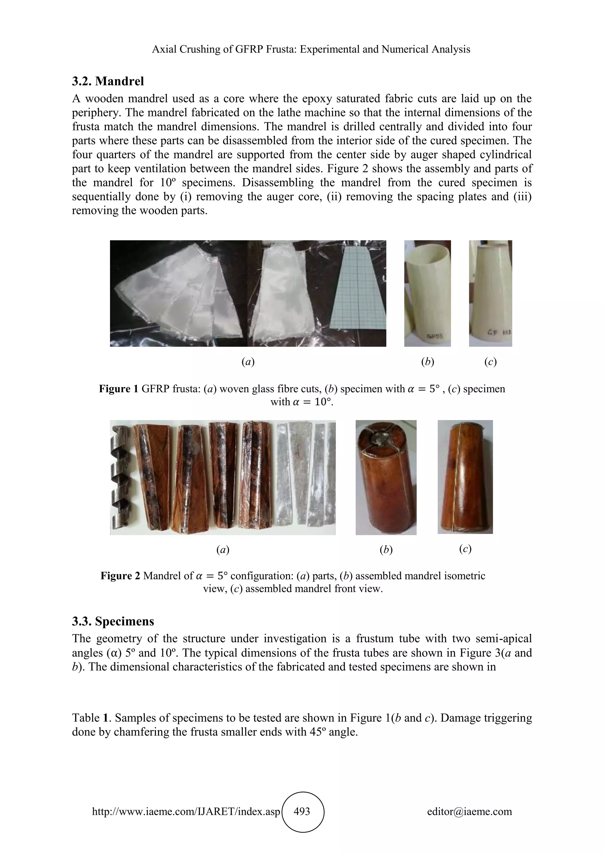 Axial Crushing of GFRP Frusta: Experimental and Numerical Analysis
http://www.iaeme.com/IJARET/index.asp 493 editor@iaeme.com
3.2. Mandrel
A wooden mandrel used as a core where the epoxy saturated fabric cuts are laid up on the
periphery. The mandrel fabricated on the lathe machine so that the internal dimensions of the
frusta match the mandrel dimensions. The mandrel is drilled centrally and divided into four
parts where these parts can be disassembled from the interior side of the cured specimen. The
four quarters of the mandrel are supported from the center side by auger shaped cylindrical
part to keep ventilation between the mandrel sides. Figure 2 shows the assembly and parts of
the mandrel for 10º specimens. Disassembling the mandrel from the cured specimen is
sequentially done by (i) removing the auger core, (ii) removing the spacing plates and (iii)
removing the wooden parts.
(a) (b) (c)
Figure 1 GFRP frusta: (a) woven glass fibre cuts, (b) specimen with , (c) specimen
with .
(a) (b) (c)
Figure 2 Mandrel of configuration: (a) parts, (b) assembled mandrel isometric
view, (c) assembled mandrel front view.
3.3. Specimens
The geometry of the structure under investigation is a frustum tube with two semi-apical
angles ( ) 5º and 10º. The typical dimensions of the frusta tubes are shown in Figure 3(a and
b). The dimensional characteristics of the fabricated and tested specimens are shown in
Table 1. Samples of specimens to be tested are shown in Figure 1(b and c). Damage triggering
done by chamfering the frusta smaller ends with 45º angle.
 