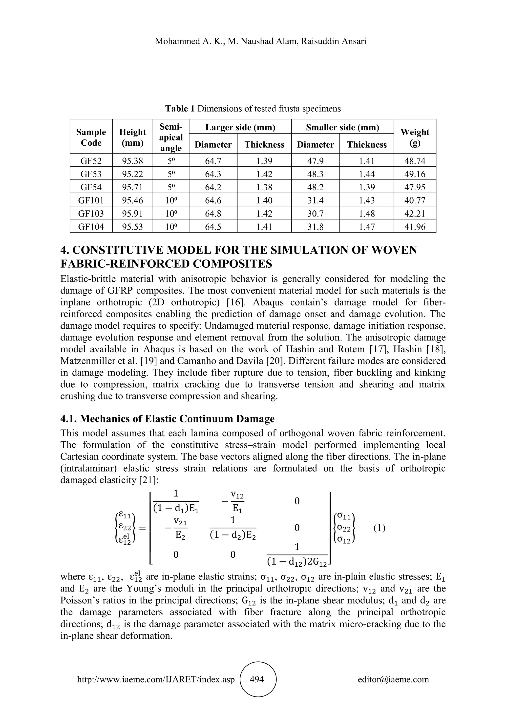 Mohammed A. K., M. Naushad Alam, Raisuddin Ansari
http://www.iaeme.com/IJARET/index.asp 494 editor@iaeme.com
Table 1 Dimensions of tested frusta specimens
Sample
Code
Height
(mm)
Semi-
apical
angle
Larger side (mm) Smaller side (mm) Weight
(g)Diameter Thickness Diameter Thickness
GF52 95.38 5⁰ 64.7 1.39 47.9 1.41 48.74
GF53 95.22 5⁰ 64.3 1.42 48.3 1.44 49.16
GF54 95.71 5⁰ 64.2 1.38 48.2 1.39 47.95
GF101 95.46 10⁰ 64.6 1.40 31.4 1.43 40.77
GF103 95.91 10⁰ 64.8 1.42 30.7 1.48 42.21
GF104 95.53 10⁰ 64.5 1.41 31.8 1.47 41.96
4. CONSTITUTIVE MODEL FOR THE SIMULATION OF WOVEN
FABRIC-REINFORCED COMPOSITES
Elastic-brittle material with anisotropic behavior is generally considered for modeling the
damage of GFRP composites. The most convenient material model for such materials is the
inplane orthotropic (2D orthotropic) [16]. Abaqus contain’s damage model for fiber-
reinforced composites enabling the prediction of damage onset and damage evolution. The
damage model requires to specify: Undamaged material response, damage initiation response,
damage evolution response and element removal from the solution. The anisotropic damage
model available in Abaqus is based on the work of Hashin and Rotem [17], Hashin [18],
Matzenmiller et al. [19] and Camanho and Davila [20]. Different failure modes are considered
in damage modeling. They include fiber rupture due to tension, fiber buckling and kinking
due to compression, matrix cracking due to transverse tension and shearing and matrix
crushing due to transverse compression and shearing.
4.1. Mechanics of Elastic Continuum Damage
This model assumes that each lamina composed of orthogonal woven fabric reinforcement.
The formulation of the constitutive stress–strain model performed implementing local
Cartesian coordinate system. The base vectors aligned along the fiber directions. The in-plane
(intralaminar) elastic stress–strain relations are formulated on the basis of orthotropic
damaged elasticity [21]:
{ }
[
( )
( )
( ) ]
{ } (1)
where , , are in-plane elastic strains; , , are in-plain elastic stresses;
and are the Young’s moduli in the principal orthotropic directions; and are the
Poisson’s ratios in the principal directions; is the in-plane shear modulus; and are
the damage parameters associated with fiber fracture along the principal orthotropic
directions; is the damage parameter associated with the matrix micro-cracking due to the
in-plane shear deformation.
 