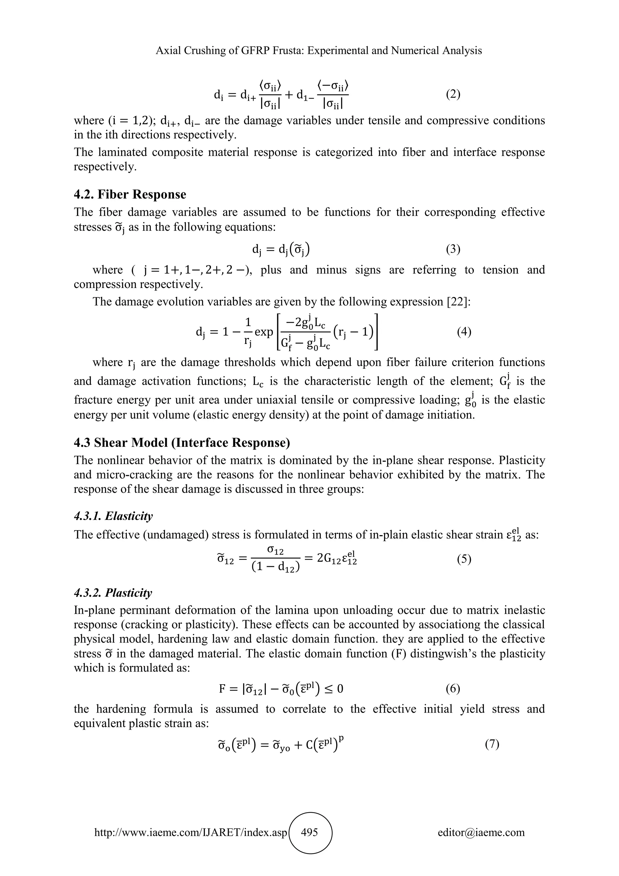 Axial Crushing of GFRP Frusta: Experimental and Numerical Analysis
http://www.iaeme.com/IJARET/index.asp 495 editor@iaeme.com
〈 〉
| |
〈 〉
| |
(2)
where ( ); , are the damage variables under tensile and compressive conditions
in the ith directions respectively.
The laminated composite material response is categorized into fiber and interface response
respectively.
4.2. Fiber Response
The fiber damage variables are assumed to be functions for their corresponding effective
stresses ̃ as in the following equations:
(̃ ) (3)
where ( ), plus and minus signs are referring to tension and
compression respectively.
The damage evolution variables are given by the following expression [22]:
[ ( )] (4)
where are the damage thresholds which depend upon fiber failure criterion functions
and damage activation functions; is the characteristic length of the element; is the
fracture energy per unit area under uniaxial tensile or compressive loading; is the elastic
energy per unit volume (elastic energy density) at the point of damage initiation.
4.3 Shear Model (Interface Response)
The nonlinear behavior of the matrix is dominated by the in-plane shear response. Plasticity
and micro-cracking are the reasons for the nonlinear behavior exhibited by the matrix. The
response of the shear damage is discussed in three groups:
4.3.1. Elasticity
The effective (undamaged) stress is formulated in terms of in-plain elastic shear strain as:
̃
( )
(5)
4.3.2. Plasticity
In-plane perminant deformation of the lamina upon unloading occur due to matrix inelastic
response (cracking or plasticity). These effects can be accounted by associationg the classical
physical model, hardening law and elastic domain function. they are applied to the effective
stress ̃ in the damaged material. The elastic domain function ( ) distingwish’s the plasticity
which is formulated as:
|̃ | ̃ (̅ ) (6)
the hardening formula is assumed to correlate to the effective initial yield stress and
equivalent plastic strain as:
̃ (̅ ) ̃ (̅ ) (7)
 