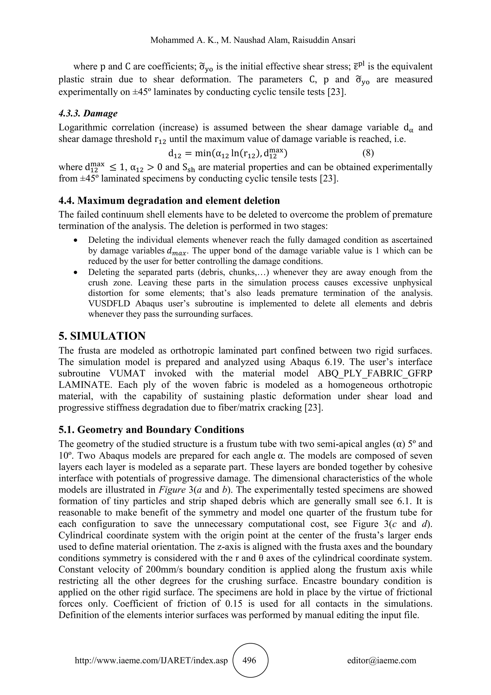 Mohammed A. K., M. Naushad Alam, Raisuddin Ansari
http://www.iaeme.com/IJARET/index.asp 496 editor@iaeme.com
where and are coefficients; ̃ is the initial effective shear stress; ̅ is the equivalent
plastic strain due to shear deformation. The parameters , and ̃ are measured
experimentally on ±45º laminates by conducting cyclic tensile tests [23].
4.3.3. Damage
Logarithmic correlation (increase) is assumed between the shear damage variable and
shear damage threshold until the maximum value of damage variable is reached, i.e.
( ( ) ) (8)
where , and are material properties and can be obtained experimentally
from ±45º laminated specimens by conducting cyclic tensile tests [23].
4.4. Maximum degradation and element deletion
The failed continuum shell elements have to be deleted to overcome the problem of premature
termination of the analysis. The deletion is performed in two stages:
 Deleting the individual elements whenever reach the fully damaged condition as ascertained
by damage variables . The upper bond of the damage variable value is 1 which can be
reduced by the user for better controlling the damage conditions.
 Deleting the separated parts (debris, chunks,…) whenever they are away enough from the
crush zone. Leaving these parts in the simulation process causes excessive unphysical
distortion for some elements; that’s also leads premature termination of the analysis.
VUSDFLD Abaqus user’s subroutine is implemented to delete all elements and debris
whenever they pass the surrounding surfaces.
5. SIMULATION
The frusta are modeled as orthotropic laminated part confined between two rigid surfaces.
The simulation model is prepared and analyzed using Abaqus 6.19. The user’s interface
subroutine VUMAT invoked with the material model ABQ_PLY_FABRIC_GFRP
LAMINATE. Each ply of the woven fabric is modeled as a homogeneous orthotropic
material, with the capability of sustaining plastic deformation under shear load and
progressive stiffness degradation due to fiber/matrix cracking [23].
5.1. Geometry and Boundary Conditions
The geometry of the studied structure is a frustum tube with two semi-apical angles ( ) 5º and
10º. Two Abaqus models are prepared for each angle . The models are composed of seven
layers each layer is modeled as a separate part. These layers are bonded together by cohesive
interface with potentials of progressive damage. The dimensional characteristics of the whole
models are illustrated in Figure 3(a and b). The experimentally tested specimens are showed
formation of tiny particles and strip shaped debris which are generally small see 6.1. It is
reasonable to make benefit of the symmetry and model one quarter of the frustum tube for
each configuration to save the unnecessary computational cost, see Figure 3(c and d).
Cylindrical coordinate system with the origin point at the center of the frusta’s larger ends
used to define material orientation. The z-axis is aligned with the frusta axes and the boundary
conditions symmetry is considered with the r and θ axes of the cylindrical coordinate system.
Constant velocity of 200mm/s boundary condition is applied along the frustum axis while
restricting all the other degrees for the crushing surface. Encastre boundary condition is
applied on the other rigid surface. The specimens are hold in place by the virtue of frictional
forces only. Coefficient of friction of 0.15 is used for all contacts in the simulations.
Definition of the elements interior surfaces was performed by manual editing the input file.
 