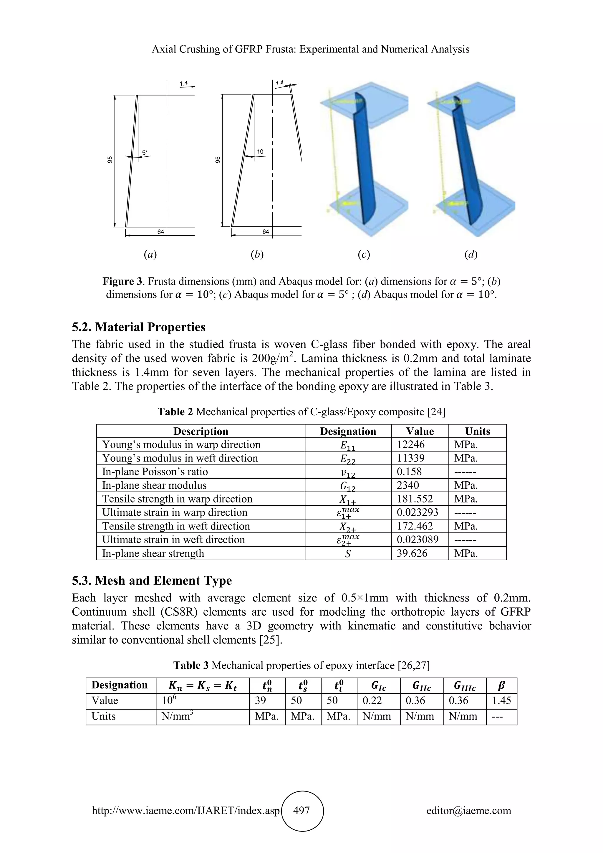 Axial Crushing of GFRP Frusta: Experimental and Numerical Analysis
http://www.iaeme.com/IJARET/index.asp 497 editor@iaeme.com
(a) (b) (c) (d)
Figure 3. Frusta dimensions (mm) and Abaqus model for: (a) dimensions for ; (b)
dimensions for ; (c) Abaqus model for ; (d) Abaqus model for .
5.2. Material Properties
The fabric used in the studied frusta is woven C-glass fiber bonded with epoxy. The areal
density of the used woven fabric is 200g/m2
. Lamina thickness is 0.2mm and total laminate
thickness is 1.4mm for seven layers. The mechanical properties of the lamina are listed in
Table 2. The properties of the interface of the bonding epoxy are illustrated in Table 3.
Table 2 Mechanical properties of C-glass/Epoxy composite [24]
Description Designation Value Units
Young’s modulus in warp direction 12246 MPa.
Young’s modulus in weft direction 11339 MPa.
In-plane Poisson’s ratio 0.158 ------
In-plane shear modulus 2340 MPa.
Tensile strength in warp direction 181.552 MPa.
Ultimate strain in warp direction 0.023293 ------
Tensile strength in weft direction 172.462 MPa.
Ultimate strain in weft direction 0.023089 ------
In-plane shear strength 39.626 MPa.
5.3. Mesh and Element Type
Each layer meshed with average element size of 0.5×1mm with thickness of 0.2mm.
Continuum shell (CS8R) elements are used for modeling the orthotropic layers of GFRP
material. These elements have a 3D geometry with kinematic and constitutive behavior
similar to conventional shell elements [25].
Table 3 Mechanical properties of epoxy interface [26,27]
Designation
Value 106
39 50 50 0.22 0.36 0.36 1.45
Units N/mm3
MPa. MPa. MPa. N/mm N/mm N/mm ---
64
95
64
95
 