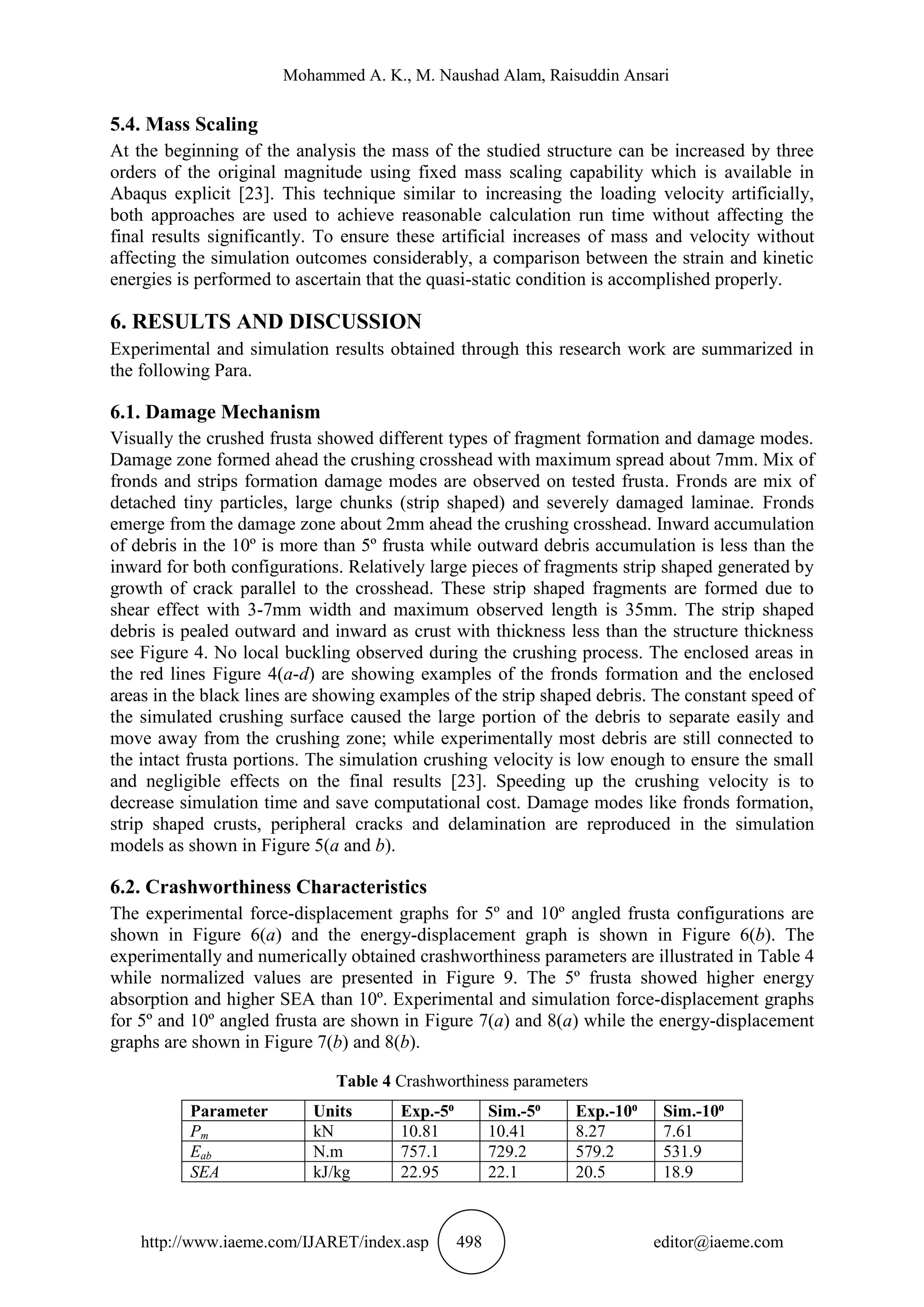 Mohammed A. K., M. Naushad Alam, Raisuddin Ansari
http://www.iaeme.com/IJARET/index.asp 498 editor@iaeme.com
5.4. Mass Scaling
At the beginning of the analysis the mass of the studied structure can be increased by three
orders of the original magnitude using fixed mass scaling capability which is available in
Abaqus explicit [23]. This technique similar to increasing the loading velocity artificially,
both approaches are used to achieve reasonable calculation run time without affecting the
final results significantly. To ensure these artificial increases of mass and velocity without
affecting the simulation outcomes considerably, a comparison between the strain and kinetic
energies is performed to ascertain that the quasi-static condition is accomplished properly.
6. RESULTS AND DISCUSSION
Experimental and simulation results obtained through this research work are summarized in
the following Para.
6.1. Damage Mechanism
Visually the crushed frusta showed different types of fragment formation and damage modes.
Damage zone formed ahead the crushing crosshead with maximum spread about 7mm. Mix of
fronds and strips formation damage modes are observed on tested frusta. Fronds are mix of
detached tiny particles, large chunks (strip shaped) and severely damaged laminae. Fronds
emerge from the damage zone about 2mm ahead the crushing crosshead. Inward accumulation
of debris in the 10º is more than 5º frusta while outward debris accumulation is less than the
inward for both configurations. Relatively large pieces of fragments strip shaped generated by
growth of crack parallel to the crosshead. These strip shaped fragments are formed due to
shear effect with 3-7mm width and maximum observed length is 35mm. The strip shaped
debris is pealed outward and inward as crust with thickness less than the structure thickness
see Figure 4. No local buckling observed during the crushing process. The enclosed areas in
the red lines Figure 4(a-d) are showing examples of the fronds formation and the enclosed
areas in the black lines are showing examples of the strip shaped debris. The constant speed of
the simulated crushing surface caused the large portion of the debris to separate easily and
move away from the crushing zone; while experimentally most debris are still connected to
the intact frusta portions. The simulation crushing velocity is low enough to ensure the small
and negligible effects on the final results [23]. Speeding up the crushing velocity is to
decrease simulation time and save computational cost. Damage modes like fronds formation,
strip shaped crusts, peripheral cracks and delamination are reproduced in the simulation
models as shown in Figure 5(a and b).
6.2. Crashworthiness Characteristics
The experimental force-displacement graphs for 5º and 10º angled frusta configurations are
shown in Figure 6(a) and the energy-displacement graph is shown in Figure 6(b). The
experimentally and numerically obtained crashworthiness parameters are illustrated in Table 4
while normalized values are presented in Figure 9. The 5º frusta showed higher energy
absorption and higher SEA than 10º. Experimental and simulation force-displacement graphs
for 5º and 10º angled frusta are shown in Figure 7(a) and 8(a) while the energy-displacement
graphs are shown in Figure 7(b) and 8(b).
Table 4 Crashworthiness parameters
Parameter Units Exp.-5⁰ Sim.-5⁰ Exp.-10⁰ Sim.-10⁰
Pm kN 10.81 10.41 8.27 7.61
Eab N.m 757.1 729.2 579.2 531.9
SEA kJ/kg 22.95 22.1 20.5 18.9
 