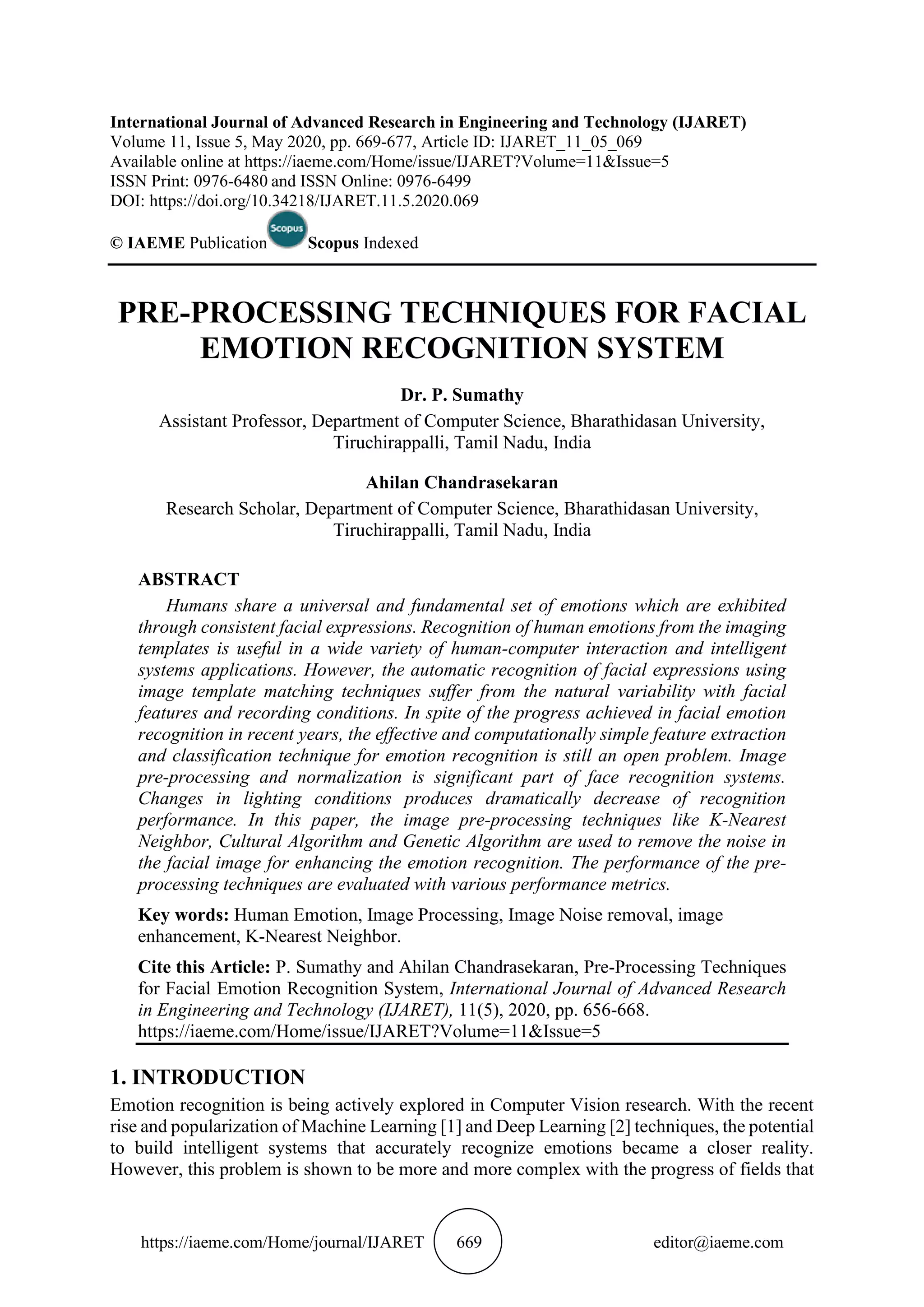 https://iaeme.com/Home/journal/IJARET 669 editor@iaeme.com
International Journal of Advanced Research in Engineering and Technology (IJARET)
Volume 11, Issue 5, May 2020, pp. 669-677, Article ID: IJARET_11_05_069
Available online at https://iaeme.com/Home/issue/IJARET?Volume=11&Issue=5
ISSN Print: 0976-6480 and ISSN Online: 0976-6499
DOI: https://doi.org/10.34218/IJARET.11.5.2020.069
© IAEME Publication Scopus Indexed
PRE-PROCESSING TECHNIQUES FOR FACIAL
EMOTION RECOGNITION SYSTEM
Dr. P. Sumathy
Assistant Professor, Department of Computer Science, Bharathidasan University,
Tiruchirappalli, Tamil Nadu, India
Ahilan Chandrasekaran
Research Scholar, Department of Computer Science, Bharathidasan University,
Tiruchirappalli, Tamil Nadu, India
ABSTRACT
Humans share a universal and fundamental set of emotions which are exhibited
through consistent facial expressions. Recognition of human emotions from the imaging
templates is useful in a wide variety of human-computer interaction and intelligent
systems applications. However, the automatic recognition of facial expressions using
image template matching techniques suffer from the natural variability with facial
features and recording conditions. In spite of the progress achieved in facial emotion
recognition in recent years, the effective and computationally simple feature extraction
and classification technique for emotion recognition is still an open problem. Image
pre-processing and normalization is significant part of face recognition systems.
Changes in lighting conditions produces dramatically decrease of recognition
performance. In this paper, the image pre-processing techniques like K-Nearest
Neighbor, Cultural Algorithm and Genetic Algorithm are used to remove the noise in
the facial image for enhancing the emotion recognition. The performance of the pre-
processing techniques are evaluated with various performance metrics.
Key words: Human Emotion, Image Processing, Image Noise removal, image
enhancement, K-Nearest Neighbor.
Cite this Article: P. Sumathy and Ahilan Chandrasekaran, Pre-Processing Techniques
for Facial Emotion Recognition System, International Journal of Advanced Research
in Engineering and Technology (IJARET), 11(5), 2020, pp. 656-668.
https://iaeme.com/Home/issue/IJARET?Volume=11&Issue=5
1. INTRODUCTION
Emotion recognition is being actively explored in Computer Vision research. With the recent
rise and popularization of Machine Learning [1] and Deep Learning [2] techniques, the potential
to build intelligent systems that accurately recognize emotions became a closer reality.
However, this problem is shown to be more and more complex with the progress of fields that
 