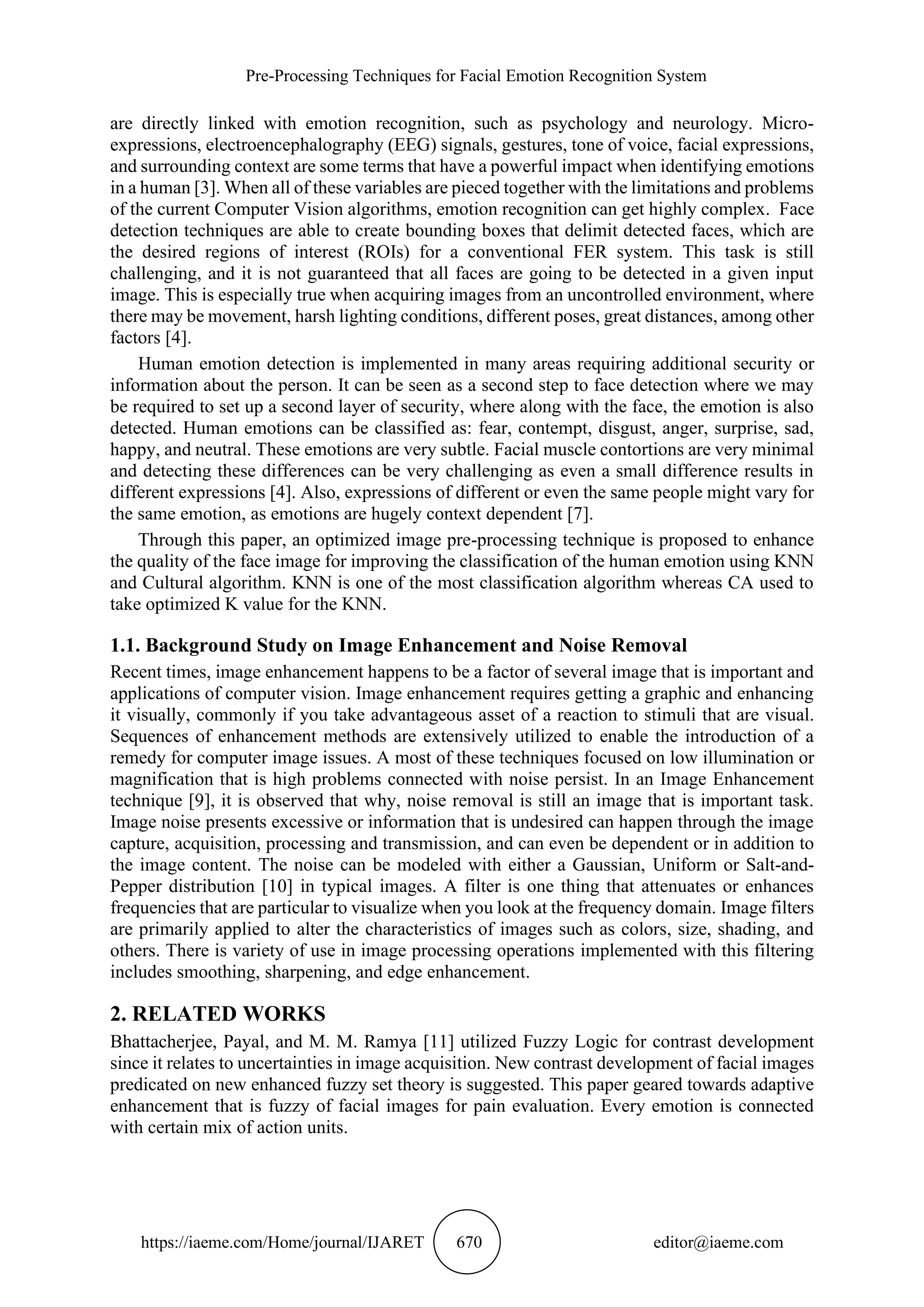 Pre-Processing Techniques for Facial Emotion Recognition System
https://iaeme.com/Home/journal/IJARET 670 editor@iaeme.com
are directly linked with emotion recognition, such as psychology and neurology. Micro-
expressions, electroencephalography (EEG) signals, gestures, tone of voice, facial expressions,
and surrounding context are some terms that have a powerful impact when identifying emotions
in a human [3]. When all of these variables are pieced together with the limitations and problems
of the current Computer Vision algorithms, emotion recognition can get highly complex. Face
detection techniques are able to create bounding boxes that delimit detected faces, which are
the desired regions of interest (ROIs) for a conventional FER system. This task is still
challenging, and it is not guaranteed that all faces are going to be detected in a given input
image. This is especially true when acquiring images from an uncontrolled environment, where
there may be movement, harsh lighting conditions, different poses, great distances, among other
factors [4].
Human emotion detection is implemented in many areas requiring additional security or
information about the person. It can be seen as a second step to face detection where we may
be required to set up a second layer of security, where along with the face, the emotion is also
detected. Human emotions can be classified as: fear, contempt, disgust, anger, surprise, sad,
happy, and neutral. These emotions are very subtle. Facial muscle contortions are very minimal
and detecting these differences can be very challenging as even a small difference results in
different expressions [4]. Also, expressions of different or even the same people might vary for
the same emotion, as emotions are hugely context dependent [7].
Through this paper, an optimized image pre-processing technique is proposed to enhance
the quality of the face image for improving the classification of the human emotion using KNN
and Cultural algorithm. KNN is one of the most classification algorithm whereas CA used to
take optimized K value for the KNN.
1.1. Background Study on Image Enhancement and Noise Removal
Recent times, image enhancement happens to be a factor of several image that is important and
applications of computer vision. Image enhancement requires getting a graphic and enhancing
it visually, commonly if you take advantageous asset of a reaction to stimuli that are visual.
Sequences of enhancement methods are extensively utilized to enable the introduction of a
remedy for computer image issues. A most of these techniques focused on low illumination or
magnification that is high problems connected with noise persist. In an Image Enhancement
technique [9], it is observed that why, noise removal is still an image that is important task.
Image noise presents excessive or information that is undesired can happen through the image
capture, acquisition, processing and transmission, and can even be dependent or in addition to
the image content. The noise can be modeled with either a Gaussian, Uniform or Salt-and-
Pepper distribution [10] in typical images. A filter is one thing that attenuates or enhances
frequencies that are particular to visualize when you look at the frequency domain. Image filters
are primarily applied to alter the characteristics of images such as colors, size, shading, and
others. There is variety of use in image processing operations implemented with this filtering
includes smoothing, sharpening, and edge enhancement.
2. RELATED WORKS
Bhattacherjee, Payal, and M. M. Ramya [11] utilized Fuzzy Logic for contrast development
since it relates to uncertainties in image acquisition. New contrast development of facial images
predicated on new enhanced fuzzy set theory is suggested. This paper geared towards adaptive
enhancement that is fuzzy of facial images for pain evaluation. Every emotion is connected
with certain mix of action units.
 