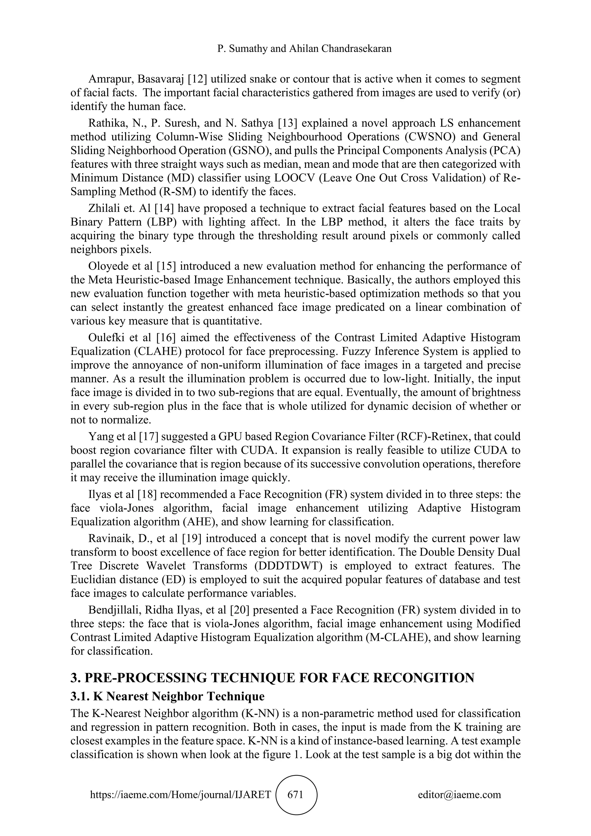 P. Sumathy and Ahilan Chandrasekaran
https://iaeme.com/Home/journal/IJARET 671 editor@iaeme.com
Amrapur, Basavaraj [12] utilized snake or contour that is active when it comes to segment
of facial facts. The important facial characteristics gathered from images are used to verify (or)
identify the human face.
Rathika, N., P. Suresh, and N. Sathya [13] explained a novel approach LS enhancement
method utilizing Column-Wise Sliding Neighbourhood Operations (CWSNO) and General
Sliding Neighborhood Operation (GSNO), and pulls the Principal Components Analysis (PCA)
features with three straight ways such as median, mean and mode that are then categorized with
Minimum Distance (MD) classifier using LOOCV (Leave One Out Cross Validation) of Re-
Sampling Method (R-SM) to identify the faces.
Zhilali et. Al [14] have proposed a technique to extract facial features based on the Local
Binary Pattern (LBP) with lighting affect. In the LBP method, it alters the face traits by
acquiring the binary type through the thresholding result around pixels or commonly called
neighbors pixels.
Oloyede et al [15] introduced a new evaluation method for enhancing the performance of
the Meta Heuristic-based Image Enhancement technique. Basically, the authors employed this
new evaluation function together with meta heuristic-based optimization methods so that you
can select instantly the greatest enhanced face image predicated on a linear combination of
various key measure that is quantitative.
Oulefki et al [16] aimed the effectiveness of the Contrast Limited Adaptive Histogram
Equalization (CLAHE) protocol for face preprocessing. Fuzzy Inference System is applied to
improve the annoyance of non-uniform illumination of face images in a targeted and precise
manner. As a result the illumination problem is occurred due to low-light. Initially, the input
face image is divided in to two sub-regions that are equal. Eventually, the amount of brightness
in every sub-region plus in the face that is whole utilized for dynamic decision of whether or
not to normalize.
Yang et al [17] suggested a GPU based Region Covariance Filter (RCF)-Retinex, that could
boost region covariance filter with CUDA. It expansion is really feasible to utilize CUDA to
parallel the covariance that is region because of its successive convolution operations, therefore
it may receive the illumination image quickly.
Ilyas et al [18] recommended a Face Recognition (FR) system divided in to three steps: the
face viola-Jones algorithm, facial image enhancement utilizing Adaptive Histogram
Equalization algorithm (AHE), and show learning for classification.
Ravinaik, D., et al [19] introduced a concept that is novel modify the current power law
transform to boost excellence of face region for better identification. The Double Density Dual
Tree Discrete Wavelet Transforms (DDDTDWT) is employed to extract features. The
Euclidian distance (ED) is employed to suit the acquired popular features of database and test
face images to calculate performance variables.
Bendjillali, Ridha Ilyas, et al [20] presented a Face Recognition (FR) system divided in to
three steps: the face that is viola-Jones algorithm, facial image enhancement using Modified
Contrast Limited Adaptive Histogram Equalization algorithm (M-CLAHE), and show learning
for classification.
3. PRE-PROCESSING TECHNIQUE FOR FACE RECONGITION
3.1. K Nearest Neighbor Technique
The K-Nearest Neighbor algorithm (K-NN) is a non-parametric method used for classification
and regression in pattern recognition. Both in cases, the input is made from the K training are
closest examples in the feature space. K-NN is a kind of instance-based learning. A test example
classification is shown when look at the figure 1. Look at the test sample is a big dot within the
 