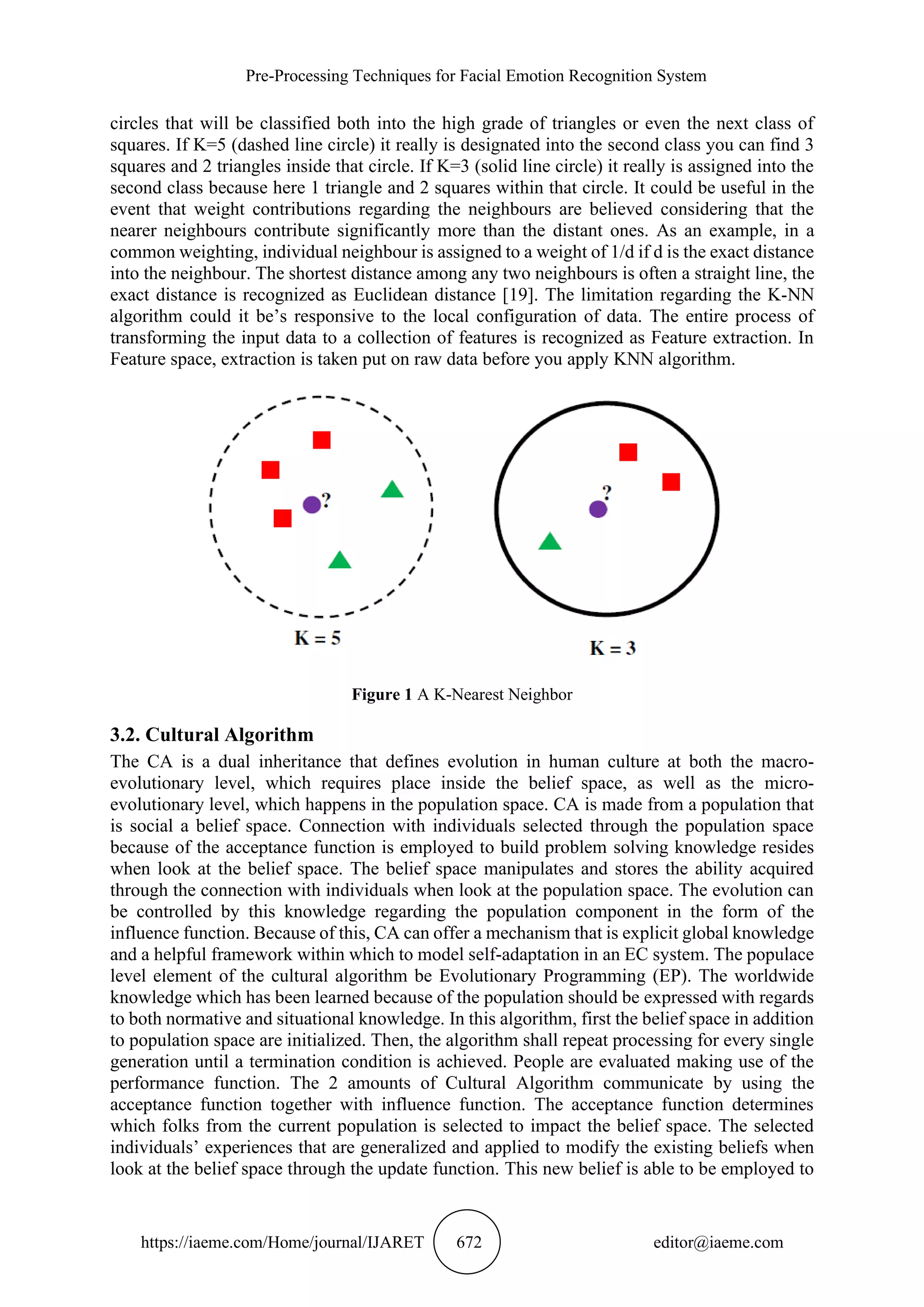Pre-Processing Techniques for Facial Emotion Recognition System
https://iaeme.com/Home/journal/IJARET 672 editor@iaeme.com
circles that will be classified both into the high grade of triangles or even the next class of
squares. If K=5 (dashed line circle) it really is designated into the second class you can find 3
squares and 2 triangles inside that circle. If K=3 (solid line circle) it really is assigned into the
second class because here 1 triangle and 2 squares within that circle. It could be useful in the
event that weight contributions regarding the neighbours are believed considering that the
nearer neighbours contribute significantly more than the distant ones. As an example, in a
common weighting, individual neighbour is assigned to a weight of 1/d if d is the exact distance
into the neighbour. The shortest distance among any two neighbours is often a straight line, the
exact distance is recognized as Euclidean distance [19]. The limitation regarding the K-NN
algorithm could it be’s responsive to the local configuration of data. The entire process of
transforming the input data to a collection of features is recognized as Feature extraction. In
Feature space, extraction is taken put on raw data before you apply KNN algorithm.
Figure 1 A K-Nearest Neighbor
3.2. Cultural Algorithm
The CA is a dual inheritance that defines evolution in human culture at both the macro-
evolutionary level, which requires place inside the belief space, as well as the micro-
evolutionary level, which happens in the population space. CA is made from a population that
is social a belief space. Connection with individuals selected through the population space
because of the acceptance function is employed to build problem solving knowledge resides
when look at the belief space. The belief space manipulates and stores the ability acquired
through the connection with individuals when look at the population space. The evolution can
be controlled by this knowledge regarding the population component in the form of the
influence function. Because of this, CA can offer a mechanism that is explicit global knowledge
and a helpful framework within which to model self-adaptation in an EC system. The populace
level element of the cultural algorithm be Evolutionary Programming (EP). The worldwide
knowledge which has been learned because of the population should be expressed with regards
to both normative and situational knowledge. In this algorithm, first the belief space in addition
to population space are initialized. Then, the algorithm shall repeat processing for every single
generation until a termination condition is achieved. People are evaluated making use of the
performance function. The 2 amounts of Cultural Algorithm communicate by using the
acceptance function together with influence function. The acceptance function determines
which folks from the current population is selected to impact the belief space. The selected
individuals’ experiences that are generalized and applied to modify the existing beliefs when
look at the belief space through the update function. This new belief is able to be employed to
 