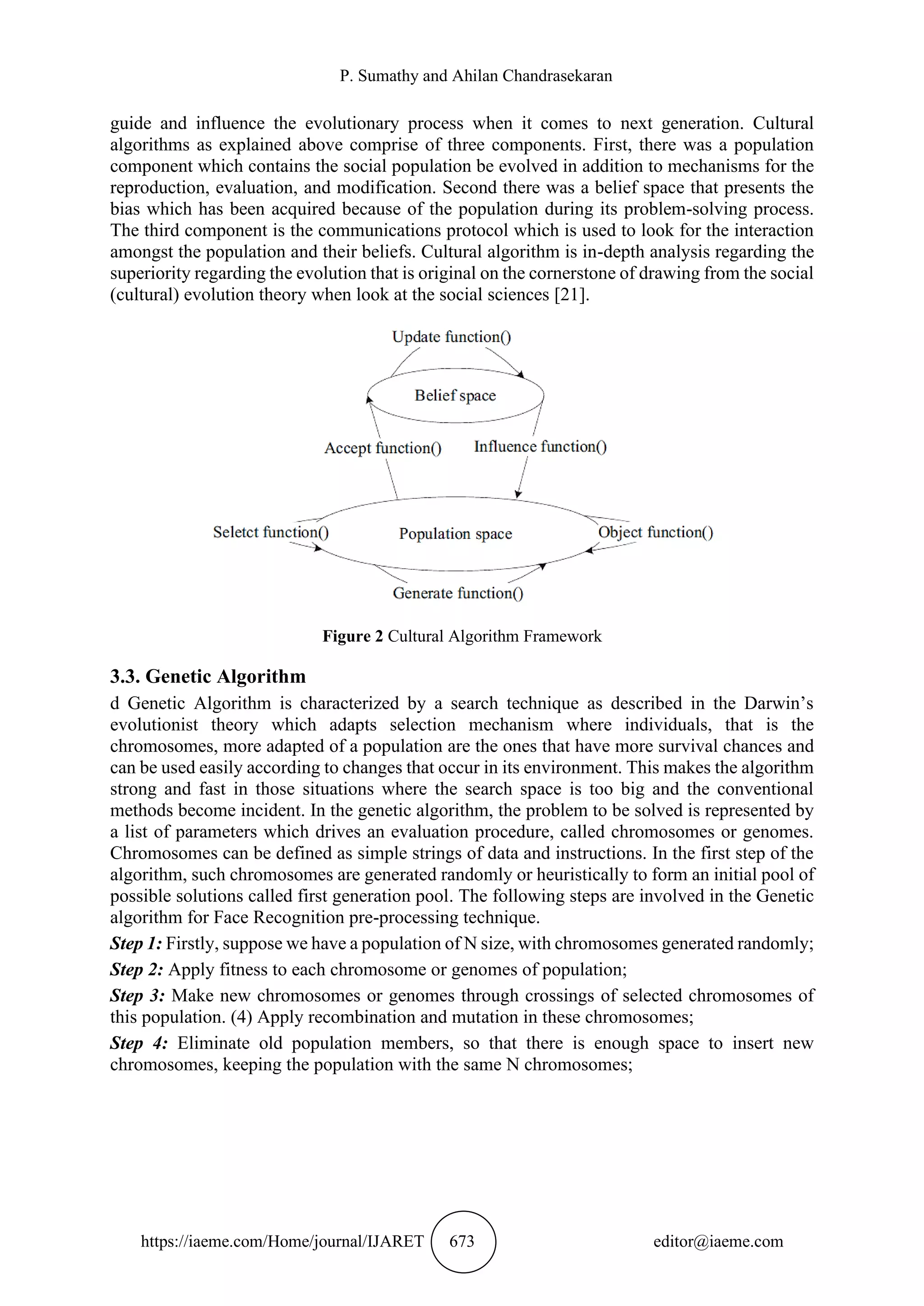 P. Sumathy and Ahilan Chandrasekaran
https://iaeme.com/Home/journal/IJARET 673 editor@iaeme.com
guide and influence the evolutionary process when it comes to next generation. Cultural
algorithms as explained above comprise of three components. First, there was a population
component which contains the social population be evolved in addition to mechanisms for the
reproduction, evaluation, and modification. Second there was a belief space that presents the
bias which has been acquired because of the population during its problem-solving process.
The third component is the communications protocol which is used to look for the interaction
amongst the population and their beliefs. Cultural algorithm is in-depth analysis regarding the
superiority regarding the evolution that is original on the cornerstone of drawing from the social
(cultural) evolution theory when look at the social sciences [21].
Figure 2 Cultural Algorithm Framework
3.3. Genetic Algorithm
d Genetic Algorithm is characterized by a search technique as described in the Darwin’s
evolutionist theory which adapts selection mechanism where individuals, that is the
chromosomes, more adapted of a population are the ones that have more survival chances and
can be used easily according to changes that occur in its environment. This makes the algorithm
strong and fast in those situations where the search space is too big and the conventional
methods become incident. In the genetic algorithm, the problem to be solved is represented by
a list of parameters which drives an evaluation procedure, called chromosomes or genomes.
Chromosomes can be defined as simple strings of data and instructions. In the first step of the
algorithm, such chromosomes are generated randomly or heuristically to form an initial pool of
possible solutions called first generation pool. The following steps are involved in the Genetic
algorithm for Face Recognition pre-processing technique.
Step 1: Firstly, suppose we have a population of N size, with chromosomes generated randomly;
Step 2: Apply fitness to each chromosome or genomes of population;
Step 3: Make new chromosomes or genomes through crossings of selected chromosomes of
this population. (4) Apply recombination and mutation in these chromosomes;
Step 4: Eliminate old population members, so that there is enough space to insert new
chromosomes, keeping the population with the same N chromosomes;
 