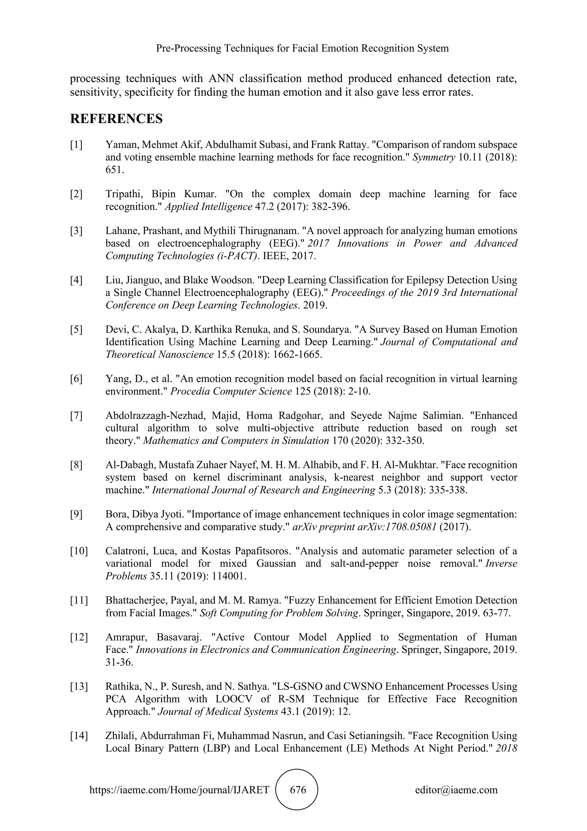Pre-Processing Techniques for Facial Emotion Recognition System
https://iaeme.com/Home/journal/IJARET 676 editor@iaeme.com
processing techniques with ANN classification method produced enhanced detection rate,
sensitivity, specificity for finding the human emotion and it also gave less error rates.
REFERENCES
[1] Yaman, Mehmet Akif, Abdulhamit Subasi, and Frank Rattay. "Comparison of random subspace
and voting ensemble machine learning methods for face recognition." Symmetry 10.11 (2018):
651.
[2] Tripathi, Bipin Kumar. "On the complex domain deep machine learning for face
recognition." Applied Intelligence 47.2 (2017): 382-396.
[3] Lahane, Prashant, and Mythili Thirugnanam. "A novel approach for analyzing human emotions
based on electroencephalography (EEG)." 2017 Innovations in Power and Advanced
Computing Technologies (i-PACT). IEEE, 2017.
[4] Liu, Jianguo, and Blake Woodson. "Deep Learning Classification for Epilepsy Detection Using
a Single Channel Electroencephalography (EEG)." Proceedings of the 2019 3rd International
Conference on Deep Learning Technologies. 2019.
[5] Devi, C. Akalya, D. Karthika Renuka, and S. Soundarya. "A Survey Based on Human Emotion
Identification Using Machine Learning and Deep Learning." Journal of Computational and
Theoretical Nanoscience 15.5 (2018): 1662-1665.
[6] Yang, D., et al. "An emotion recognition model based on facial recognition in virtual learning
environment." Procedia Computer Science 125 (2018): 2-10.
[7] Abdolrazzagh-Nezhad, Majid, Homa Radgohar, and Seyede Najme Salimian. "Enhanced
cultural algorithm to solve multi-objective attribute reduction based on rough set
theory." Mathematics and Computers in Simulation 170 (2020): 332-350.
[8] Al-Dabagh, Mustafa Zuhaer Nayef, M. H. M. Alhabib, and F. H. Al-Mukhtar. "Face recognition
system based on kernel discriminant analysis, k-nearest neighbor and support vector
machine." International Journal of Research and Engineering 5.3 (2018): 335-338.
[9] Bora, Dibya Jyoti. "Importance of image enhancement techniques in color image segmentation:
A comprehensive and comparative study." arXiv preprint arXiv:1708.05081 (2017).
[10] Calatroni, Luca, and Kostas Papafitsoros. "Analysis and automatic parameter selection of a
variational model for mixed Gaussian and salt-and-pepper noise removal." Inverse
Problems 35.11 (2019): 114001.
[11] Bhattacherjee, Payal, and M. M. Ramya. "Fuzzy Enhancement for Efficient Emotion Detection
from Facial Images." Soft Computing for Problem Solving. Springer, Singapore, 2019. 63-77.
[12] Amrapur, Basavaraj. "Active Contour Model Applied to Segmentation of Human
Face." Innovations in Electronics and Communication Engineering. Springer, Singapore, 2019.
31-36.
[13] Rathika, N., P. Suresh, and N. Sathya. "LS-GSNO and CWSNO Enhancement Processes Using
PCA Algorithm with LOOCV of R-SM Technique for Effective Face Recognition
Approach." Journal of Medical Systems 43.1 (2019): 12.
[14] Zhilali, Abdurrahman Fi, Muhammad Nasrun, and Casi Setianingsih. "Face Recognition Using
Local Binary Pattern (LBP) and Local Enhancement (LE) Methods At Night Period." 2018
 