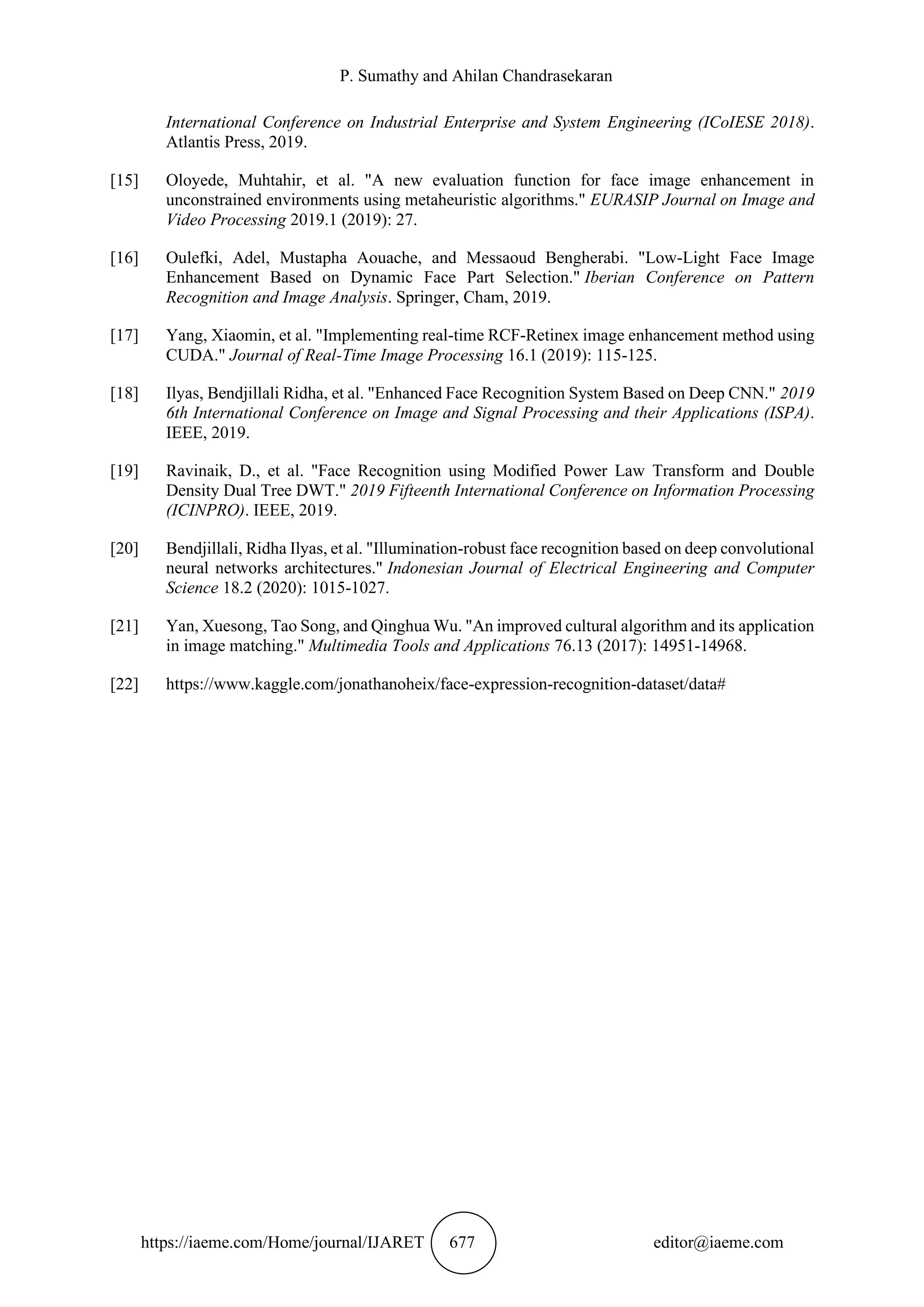 P. Sumathy and Ahilan Chandrasekaran
https://iaeme.com/Home/journal/IJARET 677 editor@iaeme.com
International Conference on Industrial Enterprise and System Engineering (ICoIESE 2018).
Atlantis Press, 2019.
[15] Oloyede, Muhtahir, et al. "A new evaluation function for face image enhancement in
unconstrained environments using metaheuristic algorithms." EURASIP Journal on Image and
Video Processing 2019.1 (2019): 27.
[16] Oulefki, Adel, Mustapha Aouache, and Messaoud Bengherabi. "Low-Light Face Image
Enhancement Based on Dynamic Face Part Selection." Iberian Conference on Pattern
Recognition and Image Analysis. Springer, Cham, 2019.
[17] Yang, Xiaomin, et al. "Implementing real-time RCF-Retinex image enhancement method using
CUDA." Journal of Real-Time Image Processing 16.1 (2019): 115-125.
[18] Ilyas, Bendjillali Ridha, et al. "Enhanced Face Recognition System Based on Deep CNN." 2019
6th International Conference on Image and Signal Processing and their Applications (ISPA).
IEEE, 2019.
[19] Ravinaik, D., et al. "Face Recognition using Modified Power Law Transform and Double
Density Dual Tree DWT." 2019 Fifteenth International Conference on Information Processing
(ICINPRO). IEEE, 2019.
[20] Bendjillali, Ridha Ilyas, et al. "Illumination-robust face recognition based on deep convolutional
neural networks architectures." Indonesian Journal of Electrical Engineering and Computer
Science 18.2 (2020): 1015-1027.
[21] Yan, Xuesong, Tao Song, and Qinghua Wu. "An improved cultural algorithm and its application
in image matching." Multimedia Tools and Applications 76.13 (2017): 14951-14968.
[22] https://www.kaggle.com/jonathanoheix/face-expression-recognition-dataset/data#
 
