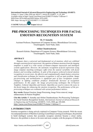 https://iaeme.com/Home/journal/IJARET 669 editor@iaeme.com
International Journal of Advanced Research in Engineering and Technology (IJARET)
Volume 11, Issue 5, May 2020, pp. 669-677, Article ID: IJARET_11_05_069
Available online at https://iaeme.com/Home/issue/IJARET?Volume=11&Issue=5
ISSN Print: 0976-6480 and ISSN Online: 0976-6499
DOI: https://doi.org/10.34218/IJARET.11.5.2020.069
© IAEME Publication Scopus Indexed
PRE-PROCESSING TECHNIQUES FOR FACIAL
EMOTION RECOGNITION SYSTEM
Dr. P. Sumathy
Assistant Professor, Department of Computer Science, Bharathidasan University,
Tiruchirappalli, Tamil Nadu, India
Ahilan Chandrasekaran
Research Scholar, Department of Computer Science, Bharathidasan University,
Tiruchirappalli, Tamil Nadu, India
ABSTRACT
Humans share a universal and fundamental set of emotions which are exhibited
through consistent facial expressions. Recognition of human emotions from the imaging
templates is useful in a wide variety of human-computer interaction and intelligent
systems applications. However, the automatic recognition of facial expressions using
image template matching techniques suffer from the natural variability with facial
features and recording conditions. In spite of the progress achieved in facial emotion
recognition in recent years, the effective and computationally simple feature extraction
and classification technique for emotion recognition is still an open problem. Image
pre-processing and normalization is significant part of face recognition systems.
Changes in lighting conditions produces dramatically decrease of recognition
performance. In this paper, the image pre-processing techniques like K-Nearest
Neighbor, Cultural Algorithm and Genetic Algorithm are used to remove the noise in
the facial image for enhancing the emotion recognition. The performance of the pre-
processing techniques are evaluated with various performance metrics.
Key words: Human Emotion, Image Processing, Image Noise removal, image
enhancement, K-Nearest Neighbor.
Cite this Article: P. Sumathy and Ahilan Chandrasekaran, Pre-Processing Techniques
for Facial Emotion Recognition System, International Journal of Advanced Research
in Engineering and Technology (IJARET), 11(5), 2020, pp. 656-668.
https://iaeme.com/Home/issue/IJARET?Volume=11&Issue=5
1. INTRODUCTION
Emotion recognition is being actively explored in Computer Vision research. With the recent
rise and popularization of Machine Learning [1] and Deep Learning [2] techniques, the potential
to build intelligent systems that accurately recognize emotions became a closer reality.
However, this problem is shown to be more and more complex with the progress of fields that
 