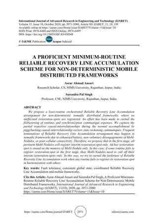 https://iaeme.com/Home/journal/IJARET 2071 editor@iaeme.com
International Journal of Advanced Research in Engineering and Technology (IJARET)
Volume 11, Issue 10, October 2020, pp. 2071-2080, Article ID: IJARET_11_10_199
Available online at https://iaeme.com/Home/issue/IJARET?Volume=11&Issue=10
ISSN Print: 0976-6480 and ISSN Online: 0976-6499
DOI: https://doi.org/10.17605/OSF.IO/6XD48
© IAEME Publication Scopus Indexed
A PROFICIENT MINIMUM-ROUTINE
RELIABLE RECOVERY LINE ACCUMULATION
SCHEME FOR NON-DETERMINISTIC MOBILE
DISTRIBUTED FRAMEWORKS
Asrar Ahmad Ansari
Research Scholar, CS, NIMS University, Rajasthan, Jaipur, India
Surendra Pal Singh
Professor, CSE, NIMS University, Rajasthan, Jaipur, India
ABSTRACT
We propose a least-routine orchestrated Reliable Recovery Line Accumulation
arrangement for non-deterministic nomadic distributed frameworks, where no
ineffectual restoration-spots are registered. An effort has been made to curtail the
filibustering of routines and synchronization communiqué expenses. We capture the
partial transitive causal-interrelationships during the normal accomplishment by
piggybacking causal-interrelationship vectors onto reckoning communiqués. Frequent
terminations of Reliable Recovery Line Accumulation arrangement may happen in
nomadic frameworks due to exhausted battery, non-voluntary disengagements of Mobl-
Nodules, or poor cellular connectivity. Therefore, we propose that in the first stage, all
pertinent Mobl-Nodules will register interim restoration-spot only. Ad hoc restoration-
spot is stored on the memory of Mobl-Nodule only. In this case, if some routine fails to
register restoration-spot in the first stage, then Mobl-Nodules need to call off their
interim restoration-spots only. In this way, we try to curtail the forfeiture of Reliable
Recovery Line Accumulation work when any routine fails to register its restoration-spot
in harmonization with others.
Key words: Fault tolerance, consistent global state, coordinated Reliable Recovery
Line Accumulation and mobile frameworks.
Cite this Article: Asrar Ahmad Ansari and Surendra Pal Singh, A Proficient Minimum-
Routine Reliable Recovery Line Accumulation Scheme for Non-Deterministic Mobile
Distributed Frameworks, International Journal of Advanced Research in Engineering
and Technology (IJARET), 11(10), 2020, pp. 2071-2080.
https://iaeme.com/Home/issue/IJARET?Volume=11&Issue=10
 
