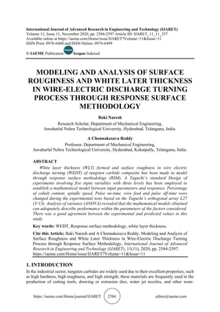 https://iaeme.com/Home/journal/IJARET 2584 editor@iaeme.com
International Journal of Advanced Research in Engineering and Technology (IJARET)
Volume 11, Issue 11, November 2020, pp. 2584-2597 Article ID: IJARET_11_11_257
Available online at https://iaeme.com/Home/issue/IJARET?Volume=11&Issue=11
ISSN Print: 0976-6480 and ISSN Online: 0976-6499
© IAEME Publication Scopus Indexed
MODELING AND ANALYSIS OF SURFACE
ROUGHNESS AND WHITE LATER THICKNESS
IN WIRE-ELECTRIC DISCHARGE TURNING
PROCESS THROUGH RESPONSE SURFACE
METHODOLOGY
Baki Naresh
Research Scholar, Department of Mechanical Engineering,
Jawaharlal Nehru Technological University, Hyderabad, Telangana, India.
A Chennakesava Reddy
Professor, Department of Mechanical Engineering,
Jawaharlal Nehru Technological University, Hyderabad, Kukatpally, Telangana, India.
ABSTRACT
White layer thickness (WLT) formed and surface roughness in wire electric
discharge turning (WEDT) of tungsten carbide composite has been made to model
through response surface methodology (RSM). A Taguchi’s standard Design of
experiments involving five input variables with three levels has been employed to
establish a mathematical model between input parameters and responses. Percentage
of cobalt content, spindle speed, Pulse on-time, wire feed and pulse off-time were
changed during the experimental tests based on the Taguchi’s orthogonal array L27
(3^13). Analysis of variance (ANOVA) revealed that the mathematical models obtained
can adequately describe performance within the parameters of the factors considered.
There was a good agreement between the experimental and predicted values in this
study.
Key words: WEDT, Response surface methodology, white layer thickness.
Cite this Article: Baki Naresh and A Chennakesava Reddy, Modeling and Analysis of
Surface Roughness and White Later Thickness in Wire-Electric Discharge Turning
Process through Response Surface Methodology, International Journal of Advanced
Research in Engineering and Technology (IJARET), 11(11), 2020, pp. 2584-2597.
https://iaeme.com/Home/issue/IJARET?Volume=11&Issue=11
1. INTRODUCTION
In the industrial sector, tungsten carbides are widely used due to their excellent properties, such
as high hardness, high toughness, and high strength; these materials are frequently used in the
production of cutting tools, drawing or extrusion dies, water jet nozzles, and other wear-
 