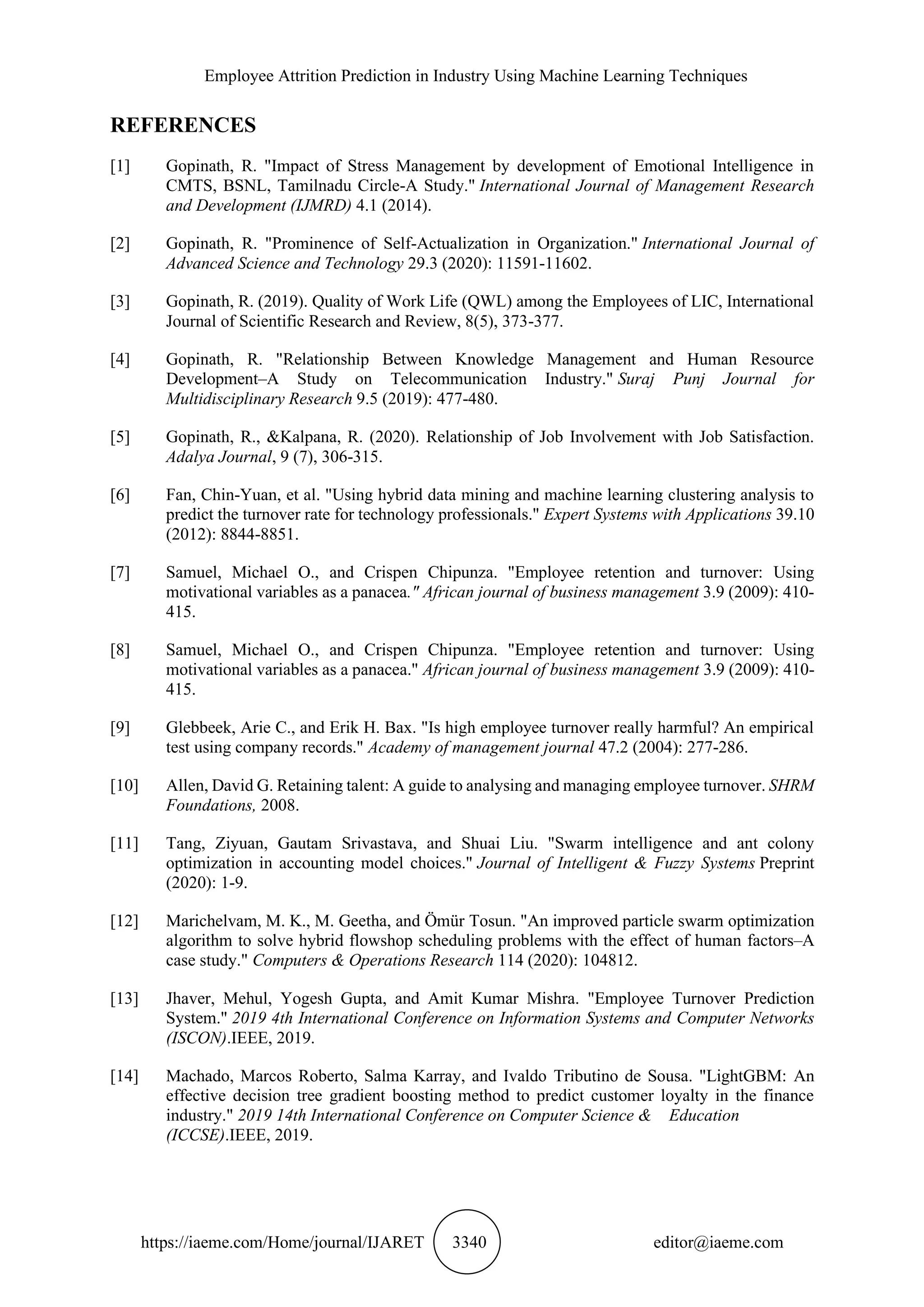 Employee Attrition Prediction in Industry Using Machine Learning Techniques
https://iaeme.com/Home/journal/IJARET 3340 editor@iaeme.com
REFERENCES
[1] Gopinath, R. "Impact of Stress Management by development of Emotional Intelligence in
CMTS, BSNL, Tamilnadu Circle-A Study." International Journal of Management Research
and Development (IJMRD) 4.1 (2014).
[2] Gopinath, R. "Prominence of Self-Actualization in Organization." International Journal of
Advanced Science and Technology 29.3 (2020): 11591-11602.
[3] Gopinath, R. (2019). Quality of Work Life (QWL) among the Employees of LIC, International
Journal of Scientific Research and Review, 8(5), 373-377.
[4] Gopinath, R. "Relationship Between Knowledge Management and Human Resource
Development–A Study on Telecommunication Industry." Suraj Punj Journal for
Multidisciplinary Research 9.5 (2019): 477-480.
[5] Gopinath, R., &Kalpana, R. (2020). Relationship of Job Involvement with Job Satisfaction.
Adalya Journal, 9 (7), 306-315.
[6] Fan, Chin-Yuan, et al. "Using hybrid data mining and machine learning clustering analysis to
predict the turnover rate for technology professionals." Expert Systems with Applications 39.10
(2012): 8844-8851.
[7] Samuel, Michael O., and Crispen Chipunza. "Employee retention and turnover: Using
motivational variables as a panacea." African journal of business management 3.9 (2009): 410-
415.
[8] Samuel, Michael O., and Crispen Chipunza. "Employee retention and turnover: Using
motivational variables as a panacea." African journal of business management 3.9 (2009): 410-
415.
[9] Glebbeek, Arie C., and Erik H. Bax. "Is high employee turnover really harmful? An empirical
test using company records." Academy of management journal 47.2 (2004): 277-286.
[10] Allen, David G. Retaining talent: A guide to analysing and managing employee turnover. SHRM
Foundations, 2008.
[11] Tang, Ziyuan, Gautam Srivastava, and Shuai Liu. "Swarm intelligence and ant colony
optimization in accounting model choices." Journal of Intelligent & Fuzzy Systems Preprint
(2020): 1-9.
[12] Marichelvam, M. K., M. Geetha, and Ömür Tosun. "An improved particle swarm optimization
algorithm to solve hybrid flowshop scheduling problems with the effect of human factors–A
case study." Computers & Operations Research 114 (2020): 104812.
[13] Jhaver, Mehul, Yogesh Gupta, and Amit Kumar Mishra. "Employee Turnover Prediction
System." 2019 4th International Conference on Information Systems and Computer Networks
(ISCON).IEEE, 2019.
[14] Machado, Marcos Roberto, Salma Karray, and Ivaldo Tributino de Sousa. "LightGBM: An
effective decision tree gradient boosting method to predict customer loyalty in the finance
industry." 2019 14th International Conference on Computer Science & Education
(ICCSE).IEEE, 2019.
 