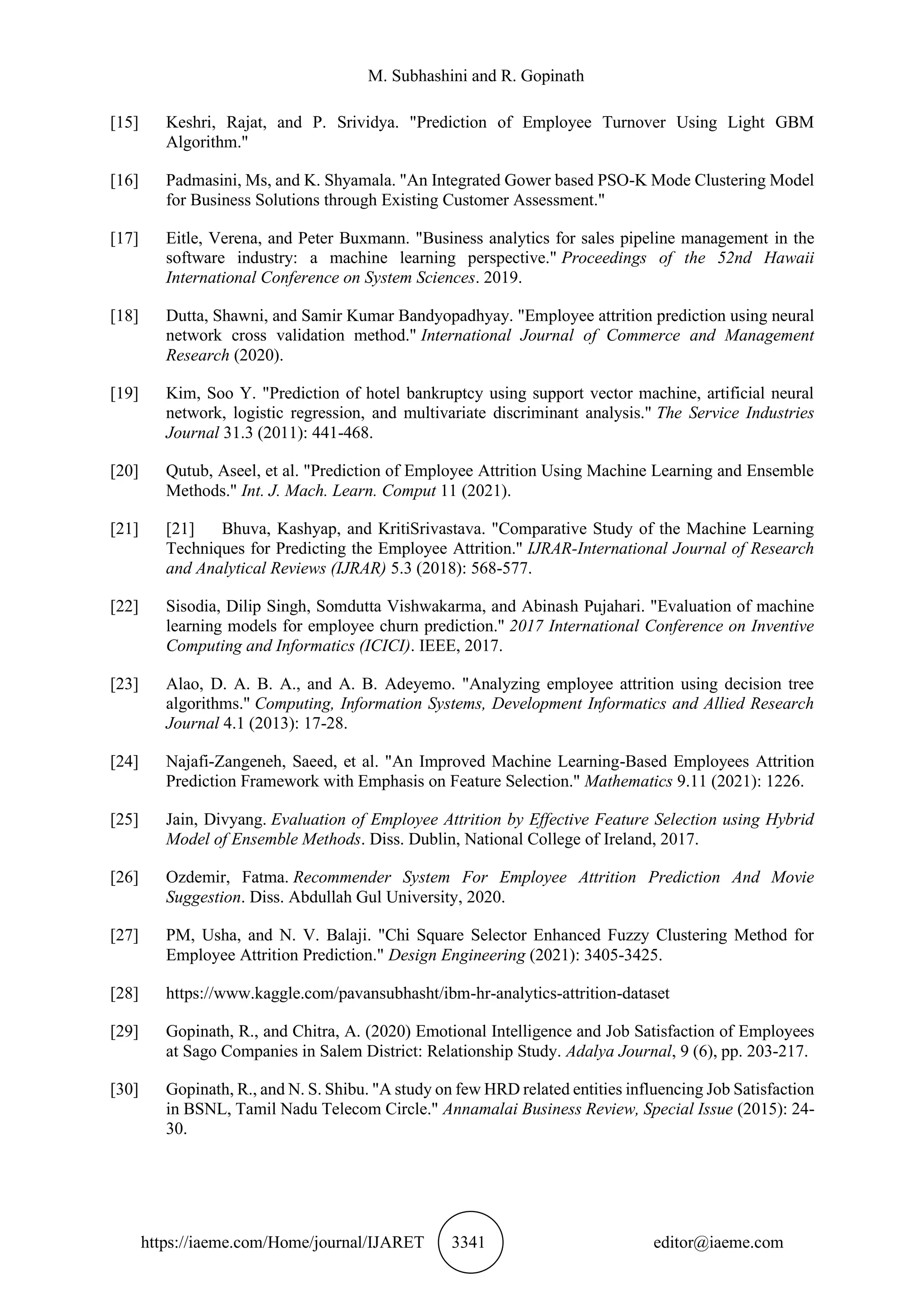 M. Subhashini and R. Gopinath
https://iaeme.com/Home/journal/IJARET 3341 editor@iaeme.com
[15] Keshri, Rajat, and P. Srividya. "Prediction of Employee Turnover Using Light GBM
Algorithm."
[16] Padmasini, Ms, and K. Shyamala. "An Integrated Gower based PSO-K Mode Clustering Model
for Business Solutions through Existing Customer Assessment."
[17] Eitle, Verena, and Peter Buxmann. "Business analytics for sales pipeline management in the
software industry: a machine learning perspective." Proceedings of the 52nd Hawaii
International Conference on System Sciences. 2019.
[18] Dutta, Shawni, and Samir Kumar Bandyopadhyay. "Employee attrition prediction using neural
network cross validation method." International Journal of Commerce and Management
Research (2020).
[19] Kim, Soo Y. "Prediction of hotel bankruptcy using support vector machine, artificial neural
network, logistic regression, and multivariate discriminant analysis." The Service Industries
Journal 31.3 (2011): 441-468.
[20] Qutub, Aseel, et al. "Prediction of Employee Attrition Using Machine Learning and Ensemble
Methods." Int. J. Mach. Learn. Comput 11 (2021).
[21] [21] Bhuva, Kashyap, and KritiSrivastava. "Comparative Study of the Machine Learning
Techniques for Predicting the Employee Attrition." IJRAR-International Journal of Research
and Analytical Reviews (IJRAR) 5.3 (2018): 568-577.
[22] Sisodia, Dilip Singh, Somdutta Vishwakarma, and Abinash Pujahari. "Evaluation of machine
learning models for employee churn prediction." 2017 International Conference on Inventive
Computing and Informatics (ICICI). IEEE, 2017.
[23] Alao, D. A. B. A., and A. B. Adeyemo. "Analyzing employee attrition using decision tree
algorithms." Computing, Information Systems, Development Informatics and Allied Research
Journal 4.1 (2013): 17-28.
[24] Najafi-Zangeneh, Saeed, et al. "An Improved Machine Learning-Based Employees Attrition
Prediction Framework with Emphasis on Feature Selection." Mathematics 9.11 (2021): 1226.
[25] Jain, Divyang. Evaluation of Employee Attrition by Effective Feature Selection using Hybrid
Model of Ensemble Methods. Diss. Dublin, National College of Ireland, 2017.
[26] Ozdemir, Fatma. Recommender System For Employee Attrition Prediction And Movie
Suggestion. Diss. Abdullah Gul University, 2020.
[27] PM, Usha, and N. V. Balaji. "Chi Square Selector Enhanced Fuzzy Clustering Method for
Employee Attrition Prediction." Design Engineering (2021): 3405-3425.
[28] https://www.kaggle.com/pavansubhasht/ibm-hr-analytics-attrition-dataset
[29] Gopinath, R., and Chitra, A. (2020) Emotional Intelligence and Job Satisfaction of Employees
at Sago Companies in Salem District: Relationship Study. Adalya Journal, 9 (6), pp. 203-217.
[30] Gopinath, R., and N. S. Shibu. "A study on few HRD related entities influencing Job Satisfaction
in BSNL, Tamil Nadu Telecom Circle." Annamalai Business Review, Special Issue (2015): 24-
30.
 