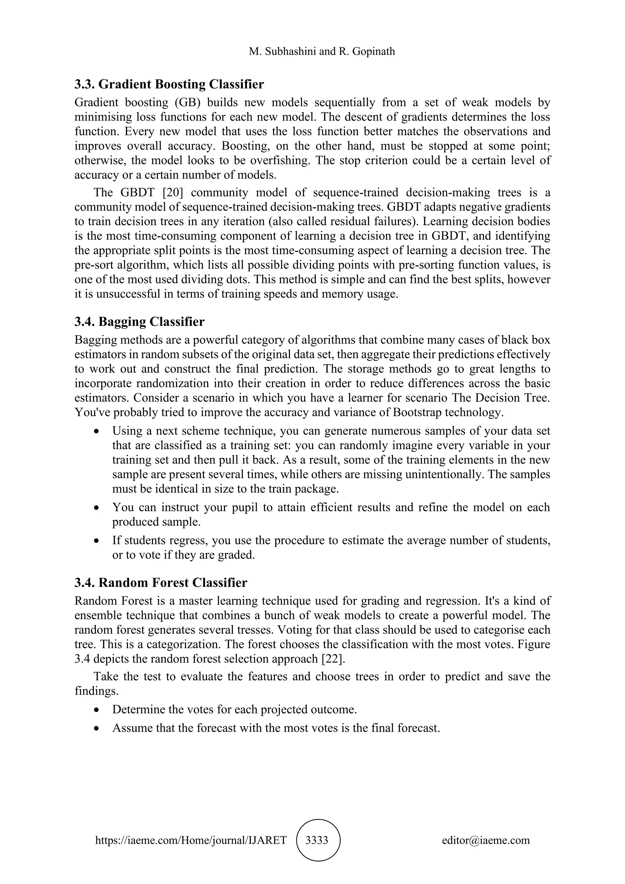 M. Subhashini and R. Gopinath
https://iaeme.com/Home/journal/IJARET 3333 editor@iaeme.com
3.3. Gradient Boosting Classifier
Gradient boosting (GB) builds new models sequentially from a set of weak models by
minimising loss functions for each new model. The descent of gradients determines the loss
function. Every new model that uses the loss function better matches the observations and
improves overall accuracy. Boosting, on the other hand, must be stopped at some point;
otherwise, the model looks to be overfishing. The stop criterion could be a certain level of
accuracy or a certain number of models.
The GBDT [20] community model of sequence-trained decision-making trees is a
community model of sequence-trained decision-making trees. GBDT adapts negative gradients
to train decision trees in any iteration (also called residual failures). Learning decision bodies
is the most time-consuming component of learning a decision tree in GBDT, and identifying
the appropriate split points is the most time-consuming aspect of learning a decision tree. The
pre-sort algorithm, which lists all possible dividing points with pre-sorting function values, is
one of the most used dividing dots. This method is simple and can find the best splits, however
it is unsuccessful in terms of training speeds and memory usage.
3.4. Bagging Classifier
Bagging methods are a powerful category of algorithms that combine many cases of black box
estimators in random subsets of the original data set, then aggregate their predictions effectively
to work out and construct the final prediction. The storage methods go to great lengths to
incorporate randomization into their creation in order to reduce differences across the basic
estimators. Consider a scenario in which you have a learner for scenario The Decision Tree.
You've probably tried to improve the accuracy and variance of Bootstrap technology.
• Using a next scheme technique, you can generate numerous samples of your data set
that are classified as a training set: you can randomly imagine every variable in your
training set and then pull it back. As a result, some of the training elements in the new
sample are present several times, while others are missing unintentionally. The samples
must be identical in size to the train package.
• You can instruct your pupil to attain efficient results and refine the model on each
produced sample.
• If students regress, you use the procedure to estimate the average number of students,
or to vote if they are graded.
3.4. Random Forest Classifier
Random Forest is a master learning technique used for grading and regression. It's a kind of
ensemble technique that combines a bunch of weak models to create a powerful model. The
random forest generates several tresses. Voting for that class should be used to categorise each
tree. This is a categorization. The forest chooses the classification with the most votes. Figure
3.4 depicts the random forest selection approach [22].
Take the test to evaluate the features and choose trees in order to predict and save the
findings.
• Determine the votes for each projected outcome.
• Assume that the forecast with the most votes is the final forecast.
 