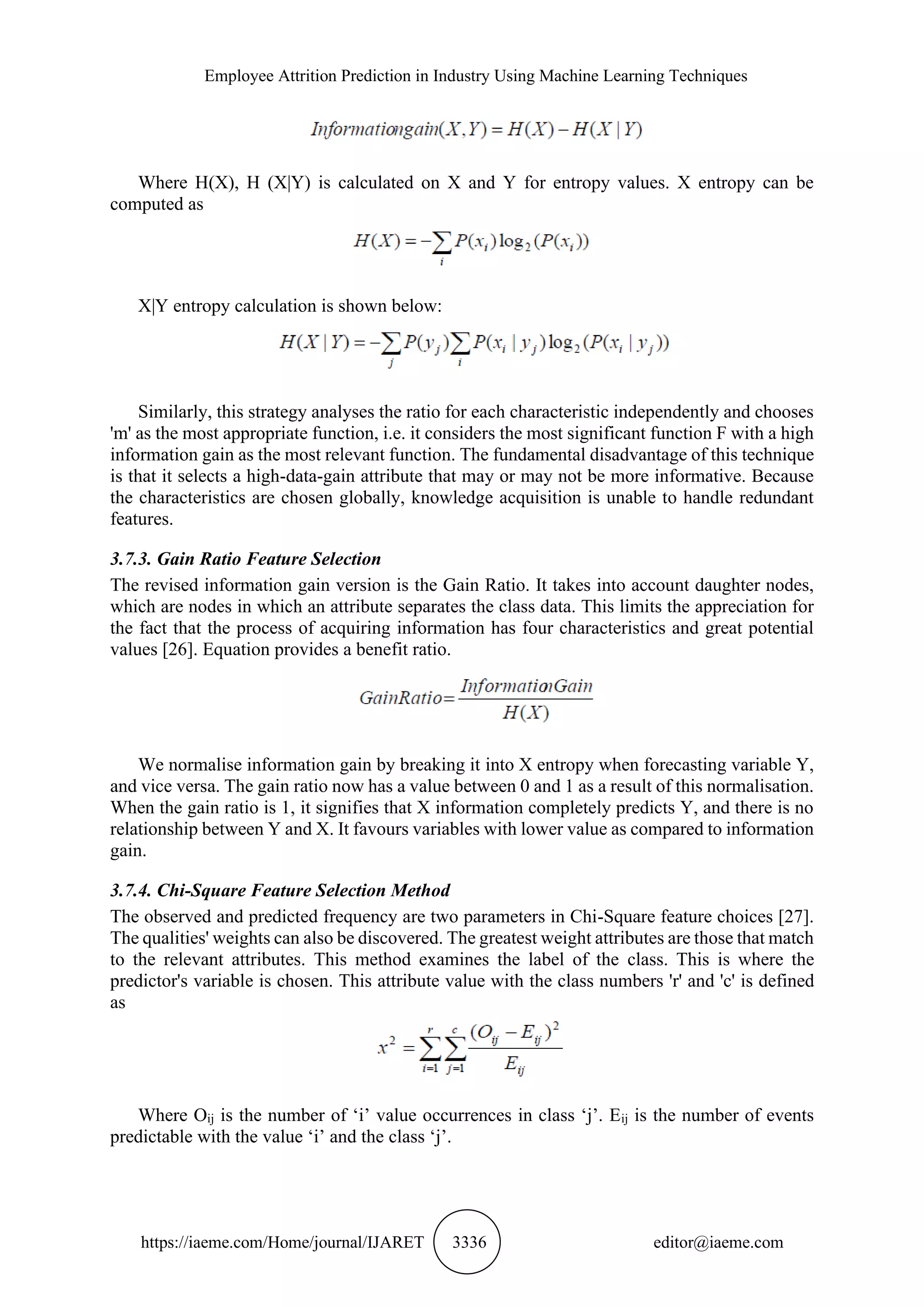Employee Attrition Prediction in Industry Using Machine Learning Techniques
https://iaeme.com/Home/journal/IJARET 3336 editor@iaeme.com
Where H(X), H (X|Y) is calculated on X and Y for entropy values. X entropy can be
computed as
X|Y entropy calculation is shown below:
Similarly, this strategy analyses the ratio for each characteristic independently and chooses
'm' as the most appropriate function, i.e. it considers the most significant function F with a high
information gain as the most relevant function. The fundamental disadvantage of this technique
is that it selects a high-data-gain attribute that may or may not be more informative. Because
the characteristics are chosen globally, knowledge acquisition is unable to handle redundant
features.
3.7.3. Gain Ratio Feature Selection
The revised information gain version is the Gain Ratio. It takes into account daughter nodes,
which are nodes in which an attribute separates the class data. This limits the appreciation for
the fact that the process of acquiring information has four characteristics and great potential
values [26]. Equation provides a benefit ratio.
We normalise information gain by breaking it into X entropy when forecasting variable Y,
and vice versa. The gain ratio now has a value between 0 and 1 as a result of this normalisation.
When the gain ratio is 1, it signifies that X information completely predicts Y, and there is no
relationship between Y and X. It favours variables with lower value as compared to information
gain.
3.7.4. Chi-Square Feature Selection Method
The observed and predicted frequency are two parameters in Chi-Square feature choices [27].
The qualities' weights can also be discovered. The greatest weight attributes are those that match
to the relevant attributes. This method examines the label of the class. This is where the
predictor's variable is chosen. This attribute value with the class numbers 'r' and 'c' is defined
as
Where Oij is the number of ‘i’ value occurrences in class ‘j’. Eij is the number of events
predictable with the value ‘i’ and the class ‘j’.
 