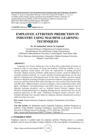 https://iaeme.com/Home/journal/IJARET 3329 editor@iaeme.com
International Journal of Advanced Research in Engineering and Technology (IJARET)
Volume 11, Issue 12, December 2020, pp. 3329-3341, Article ID: IJARET_11_12_313
Available online at https://iaeme.com/Home/issue/IJARET?Volume=11&Issue=12
Journal Impact Factor (2020): 10.9475 (Calculated by GISI) www.jifactor.com
ISSN Print: 0976-6480 and ISSN Online: 0976-6499
DOI: https://doi.org/10.34218/IJARET.11.12.2020.313
© IAEME Publication Scopus Indexed
EMPLOYEE ATTRITION PREDICTION IN
INDUSTRY USING MACHINE LEARNING
TECHNIQUES
Dr. M. Subhashini1 and Dr. R. Gopinath2
1
Assistant Professor in Department of Computer Science,
SrimadAndavan Arts and Science College (Autonomous)
(Affiliated to Bharathidasan University), Tiruchirappalli, Tamil Nadu, India
2
D.Litt. (Business Administration) - Researcher, Madurai Kamaraj University,
Madurai, Tamil Nadu, India
ABSTRACT
Companies are always looking for ways to keep their professional personnel on
board in order to save money on hiring and training. Predicting whether or not a
specific employee would depart will assist the organisation in making proactive
decisions. Human resource problems, unlike physical systems, cannot be defined by a
scientific-analytical formula. As a result, machine learning approaches are the most
effective instruments for achieving this goal. In this study, a feature selection strategy
based on a Machine Learning Classifier is proposed to improve classification accuracy,
precision, and True Positive Rate while lowering error rates such as False Positive Rate
and Miss Rate. Different feature selection techniques, such as Information Gain, Gain
Ratio, Chi-Square, Correlation-based, and Fisher Exact test, are analysed with six
Machine Learning classifiers, such as Artificial Neural Network, Support Vector
Machine, Gradient Boosting Tree, Bagging, Random Forest, and Decision Tree, for the
proposed approach. In this study, combining Chi-Square feature selection with a
Gradient Boosting Tree classifier improves employee attrition classification accuracy
while lowering error rates.
Key words: Feature Selection, Employee Attrition, Classification, Error Rates,
Accuracy.
Cite this Article: M. Subhashini and R. Gopinath, Employee Attrition Prediction in
Industry Using Machine Learning Techniques, International Journal of Advanced
Research in Engineering and Technology, 11(12), 2020, pp. 3329-3341.
https://iaeme.com/Home/issue/IJARET?Volume=11&Issue=12
1. INTRODUCTION
Employee turnover is another name for employee attrition. Wearing down is a common
problem, and it's more prevalent in today's industry. In the vast majority of associations, it is
 