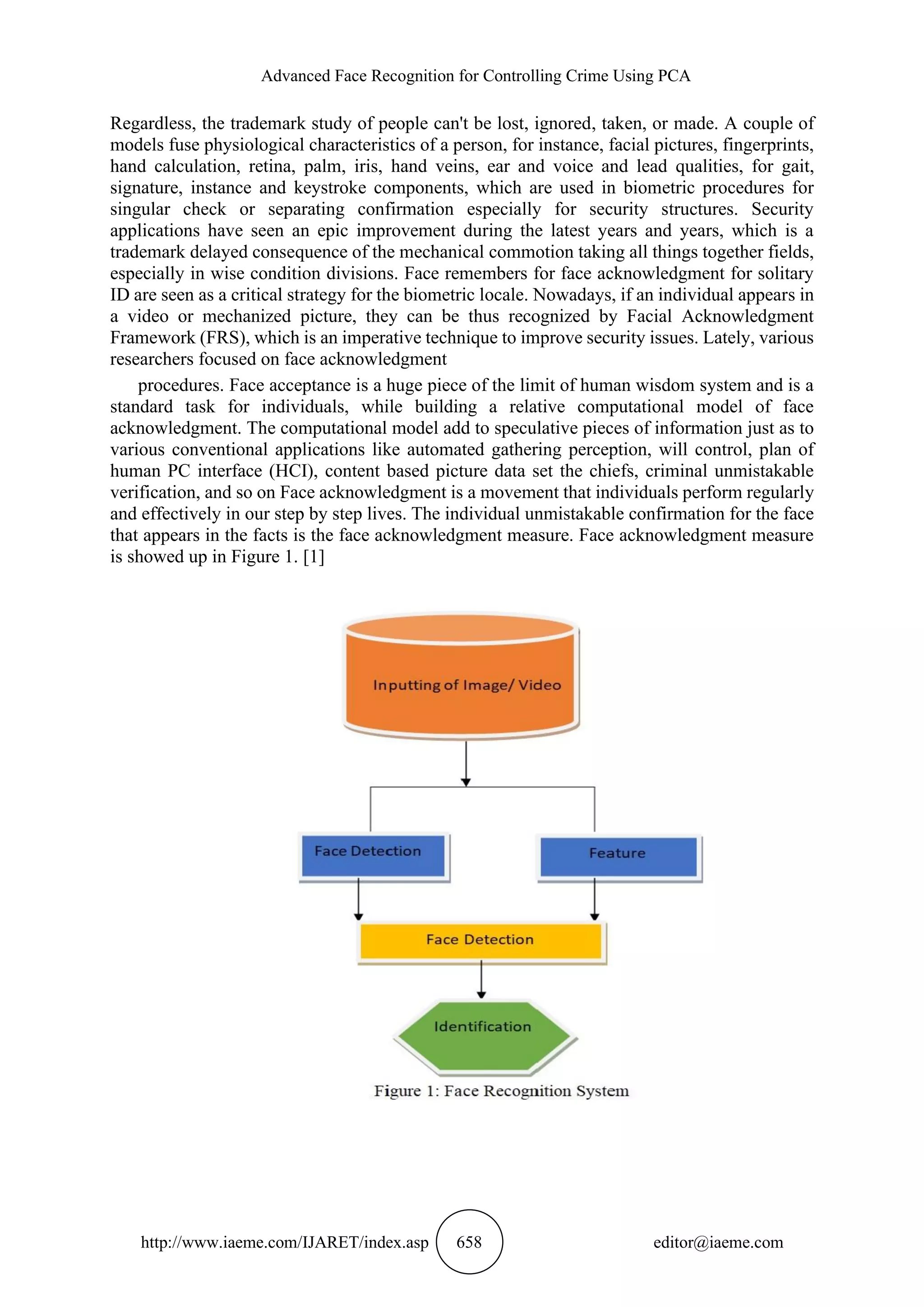 Advanced Face Recognition for Controlling Crime Using PCA
http://www.iaeme.com/IJARET/index.asp 658 editor@iaeme.com
Regardless, the trademark study of people can't be lost, ignored, taken, or made. A couple of
models fuse physiological characteristics of a person, for instance, facial pictures, fingerprints,
hand calculation, retina, palm, iris, hand veins, ear and voice and lead qualities, for gait,
signature, instance and keystroke components, which are used in biometric procedures for
singular check or separating confirmation especially for security structures. Security
applications have seen an epic improvement during the latest years and years, which is a
trademark delayed consequence of the mechanical commotion taking all things together fields,
especially in wise condition divisions. Face remembers for face acknowledgment for solitary
ID are seen as a critical strategy for the biometric locale. Nowadays, if an individual appears in
a video or mechanized picture, they can be thus recognized by Facial Acknowledgment
Framework (FRS), which is an imperative technique to improve security issues. Lately, various
researchers focused on face acknowledgment
procedures. Face acceptance is a huge piece of the limit of human wisdom system and is a
standard task for individuals, while building a relative computational model of face
acknowledgment. The computational model add to speculative pieces of information just as to
various conventional applications like automated gathering perception, will control, plan of
human PC interface (HCI), content based picture data set the chiefs, criminal unmistakable
verification, and so on Face acknowledgment is a movement that individuals perform regularly
and effectively in our step by step lives. The individual unmistakable confirmation for the face
that appears in the facts is the face acknowledgment measure. Face acknowledgment measure
is showed up in Figure 1. [1]
 