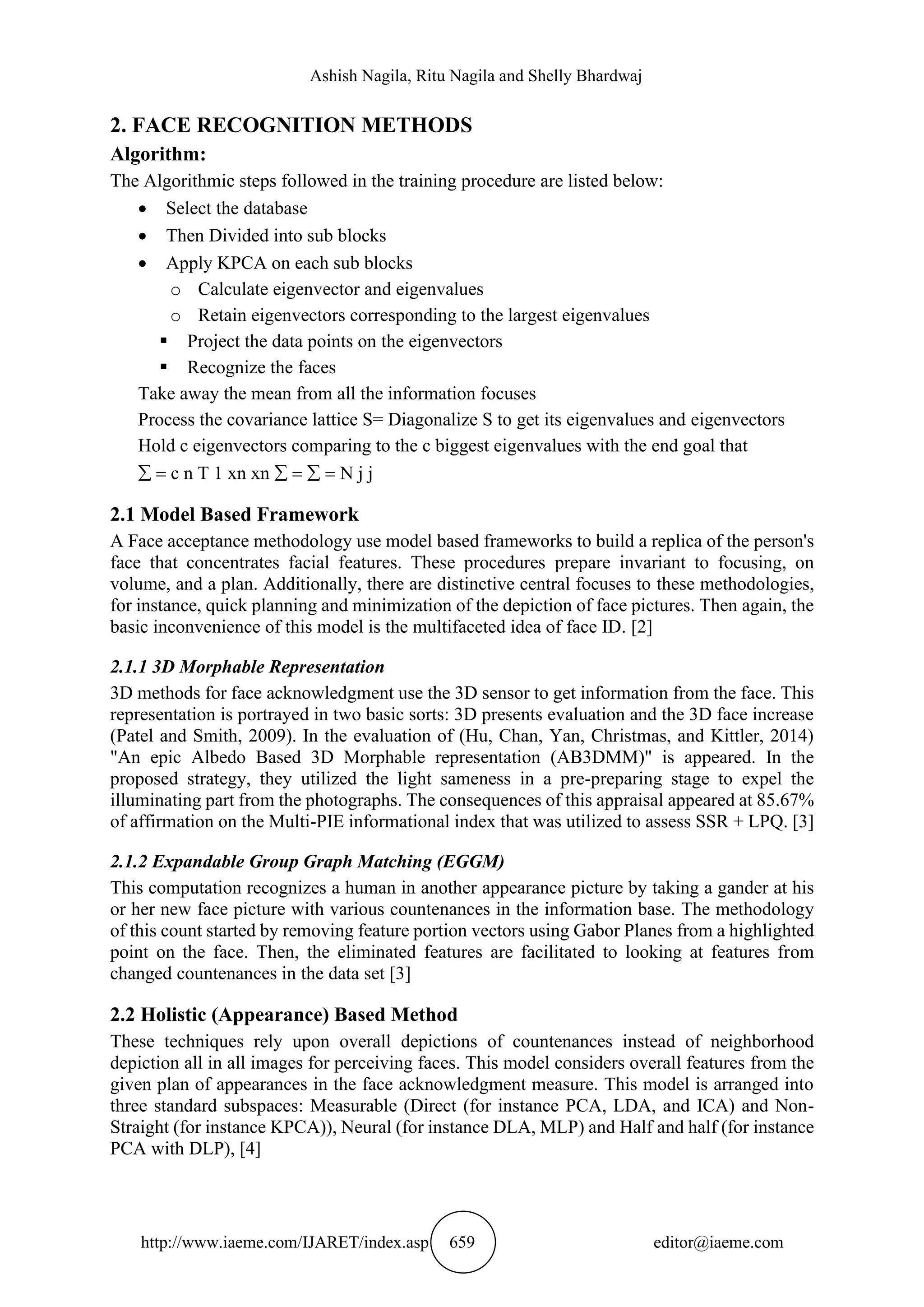 Ashish Nagila, Ritu Nagila and Shelly Bhardwaj
http://www.iaeme.com/IJARET/index.asp 659 editor@iaeme.com
2. FACE RECOGNITION METHODS
Algorithm:
The Algorithmic steps followed in the training procedure are listed below:
• Select the database
• Then Divided into sub blocks
• Apply KPCA on each sub blocks
o Calculate eigenvector and eigenvalues
o Retain eigenvectors corresponding to the largest eigenvalues
▪ Project the data points on the eigenvectors
▪ Recognize the faces
Take away the mean from all the information focuses
Process the covariance lattice S= Diagonalize S to get its eigenvalues and eigenvectors
Hold c eigenvectors comparing to the c biggest eigenvalues with the end goal that
 = c n T 1 xn xn  =  = N j j
2.1 Model Based Framework
A Face acceptance methodology use model based frameworks to build a replica of the person's
face that concentrates facial features. These procedures prepare invariant to focusing, on
volume, and a plan. Additionally, there are distinctive central focuses to these methodologies,
for instance, quick planning and minimization of the depiction of face pictures. Then again, the
basic inconvenience of this model is the multifaceted idea of face ID. [2]
2.1.1 3D Morphable Representation
3D methods for face acknowledgment use the 3D sensor to get information from the face. This
representation is portrayed in two basic sorts: 3D presents evaluation and the 3D face increase
(Patel and Smith, 2009). In the evaluation of (Hu, Chan, Yan, Christmas, and Kittler, 2014)
"An epic Albedo Based 3D Morphable representation (AB3DMM)" is appeared. In the
proposed strategy, they utilized the light sameness in a pre-preparing stage to expel the
illuminating part from the photographs. The consequences of this appraisal appeared at 85.67%
of affirmation on the Multi-PIE informational index that was utilized to assess SSR + LPQ. [3]
2.1.2 Expandable Group Graph Matching (EGGM)
This computation recognizes a human in another appearance picture by taking a gander at his
or her new face picture with various countenances in the information base. The methodology
of this count started by removing feature portion vectors using Gabor Planes from a highlighted
point on the face. Then, the eliminated features are facilitated to looking at features from
changed countenances in the data set [3]
2.2 Holistic (Appearance) Based Method
These techniques rely upon overall depictions of countenances instead of neighborhood
depiction all in all images for perceiving faces. This model considers overall features from the
given plan of appearances in the face acknowledgment measure. This model is arranged into
three standard subspaces: Measurable (Direct (for instance PCA, LDA, and ICA) and Non-
Straight (for instance KPCA)), Neural (for instance DLA, MLP) and Half and half (for instance
PCA with DLP), [4]
 