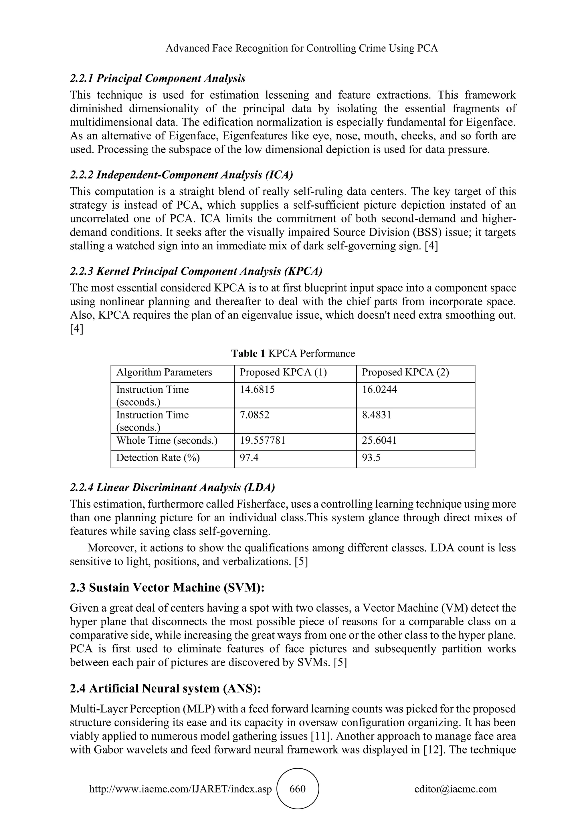 Advanced Face Recognition for Controlling Crime Using PCA
http://www.iaeme.com/IJARET/index.asp 660 editor@iaeme.com
2.2.1 Principal Component Analysis
This technique is used for estimation lessening and feature extractions. This framework
diminished dimensionality of the principal data by isolating the essential fragments of
multidimensional data. The edification normalization is especially fundamental for Eigenface.
As an alternative of Eigenface, Eigenfeatures like eye, nose, mouth, cheeks, and so forth are
used. Processing the subspace of the low dimensional depiction is used for data pressure.
2.2.2 Independent-Component Analysis (ICA)
This computation is a straight blend of really self-ruling data centers. The key target of this
strategy is instead of PCA, which supplies a self-sufficient picture depiction instated of an
uncorrelated one of PCA. ICA limits the commitment of both second-demand and higher-
demand conditions. It seeks after the visually impaired Source Division (BSS) issue; it targets
stalling a watched sign into an immediate mix of dark self-governing sign. [4]
2.2.3 Kernel Principal Component Analysis (KPCA)
The most essential considered KPCA is to at first blueprint input space into a component space
using nonlinear planning and thereafter to deal with the chief parts from incorporate space.
Also, KPCA requires the plan of an eigenvalue issue, which doesn't need extra smoothing out.
[4]
Table 1 KPCA Performance
Algorithm Parameters Proposed KPCA (1) Proposed KPCA (2)
Instruction Time
(seconds.)
14.6815 16.0244
Instruction Time
(seconds.)
7.0852 8.4831
Whole Time (seconds.) 19.557781 25.6041
Detection Rate (%) 97.4 93.5
2.2.4 Linear Discriminant Analysis (LDA)
This estimation, furthermore called Fisherface, uses a controlling learning technique using more
than one planning picture for an individual class.This system glance through direct mixes of
features while saving class self-governing.
Moreover, it actions to show the qualifications among different classes. LDA count is less
sensitive to light, positions, and verbalizations. [5]
2.3 Sustain Vector Machine (SVM):
Given a great deal of centers having a spot with two classes, a Vector Machine (VM) detect the
hyper plane that disconnects the most possible piece of reasons for a comparable class on a
comparative side, while increasing the great ways from one or the other class to the hyper plane.
PCA is first used to eliminate features of face pictures and subsequently partition works
between each pair of pictures are discovered by SVMs. [5]
2.4 Artificial Neural system (ANS):
Multi-Layer Perception (MLP) with a feed forward learning counts was picked for the proposed
structure considering its ease and its capacity in oversaw configuration organizing. It has been
viably applied to numerous model gathering issues [11]. Another approach to manage face area
with Gabor wavelets and feed forward neural framework was displayed in [12]. The technique
 