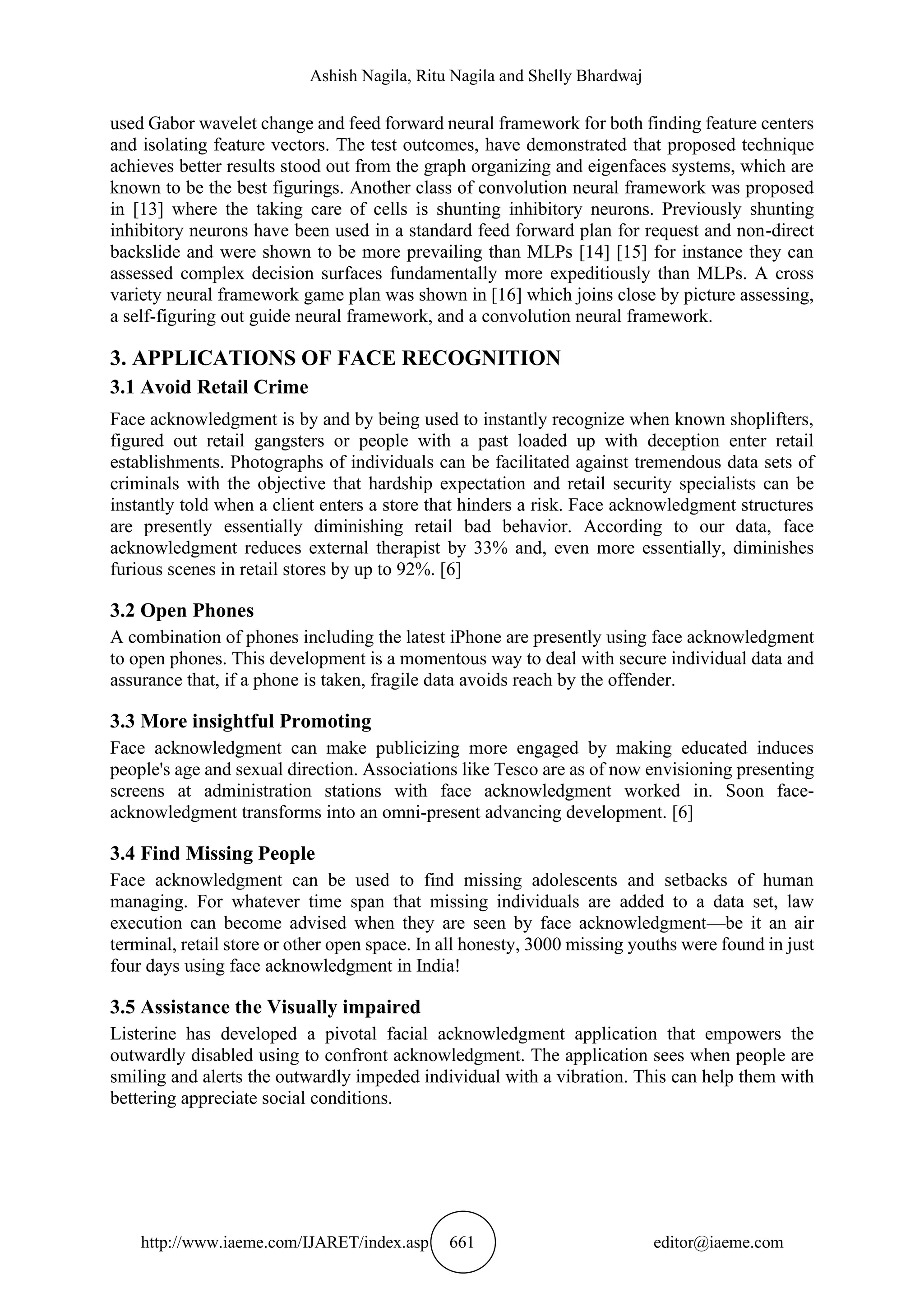 Ashish Nagila, Ritu Nagila and Shelly Bhardwaj
http://www.iaeme.com/IJARET/index.asp 661 editor@iaeme.com
used Gabor wavelet change and feed forward neural framework for both finding feature centers
and isolating feature vectors. The test outcomes, have demonstrated that proposed technique
achieves better results stood out from the graph organizing and eigenfaces systems, which are
known to be the best figurings. Another class of convolution neural framework was proposed
in [13] where the taking care of cells is shunting inhibitory neurons. Previously shunting
inhibitory neurons have been used in a standard feed forward plan for request and non-direct
backslide and were shown to be more prevailing than MLPs [14] [15] for instance they can
assessed complex decision surfaces fundamentally more expeditiously than MLPs. A cross
variety neural framework game plan was shown in [16] which joins close by picture assessing,
a self-figuring out guide neural framework, and a convolution neural framework.
3. APPLICATIONS OF FACE RECOGNITION
3.1 Avoid Retail Crime
Face acknowledgment is by and by being used to instantly recognize when known shoplifters,
figured out retail gangsters or people with a past loaded up with deception enter retail
establishments. Photographs of individuals can be facilitated against tremendous data sets of
criminals with the objective that hardship expectation and retail security specialists can be
instantly told when a client enters a store that hinders a risk. Face acknowledgment structures
are presently essentially diminishing retail bad behavior. According to our data, face
acknowledgment reduces external therapist by 33% and, even more essentially, diminishes
furious scenes in retail stores by up to 92%. [6]
3.2 Open Phones
A combination of phones including the latest iPhone are presently using face acknowledgment
to open phones. This development is a momentous way to deal with secure individual data and
assurance that, if a phone is taken, fragile data avoids reach by the offender.
3.3 More insightful Promoting
Face acknowledgment can make publicizing more engaged by making educated induces
people's age and sexual direction. Associations like Tesco are as of now envisioning presenting
screens at administration stations with face acknowledgment worked in. Soon face-
acknowledgment transforms into an omni-present advancing development. [6]
3.4 Find Missing People
Face acknowledgment can be used to find missing adolescents and setbacks of human
managing. For whatever time span that missing individuals are added to a data set, law
execution can become advised when they are seen by face acknowledgment—be it an air
terminal, retail store or other open space. In all honesty, 3000 missing youths were found in just
four days using face acknowledgment in India!
3.5 Assistance the Visually impaired
Listerine has developed a pivotal facial acknowledgment application that empowers the
outwardly disabled using to confront acknowledgment. The application sees when people are
smiling and alerts the outwardly impeded individual with a vibration. This can help them with
bettering appreciate social conditions.
 