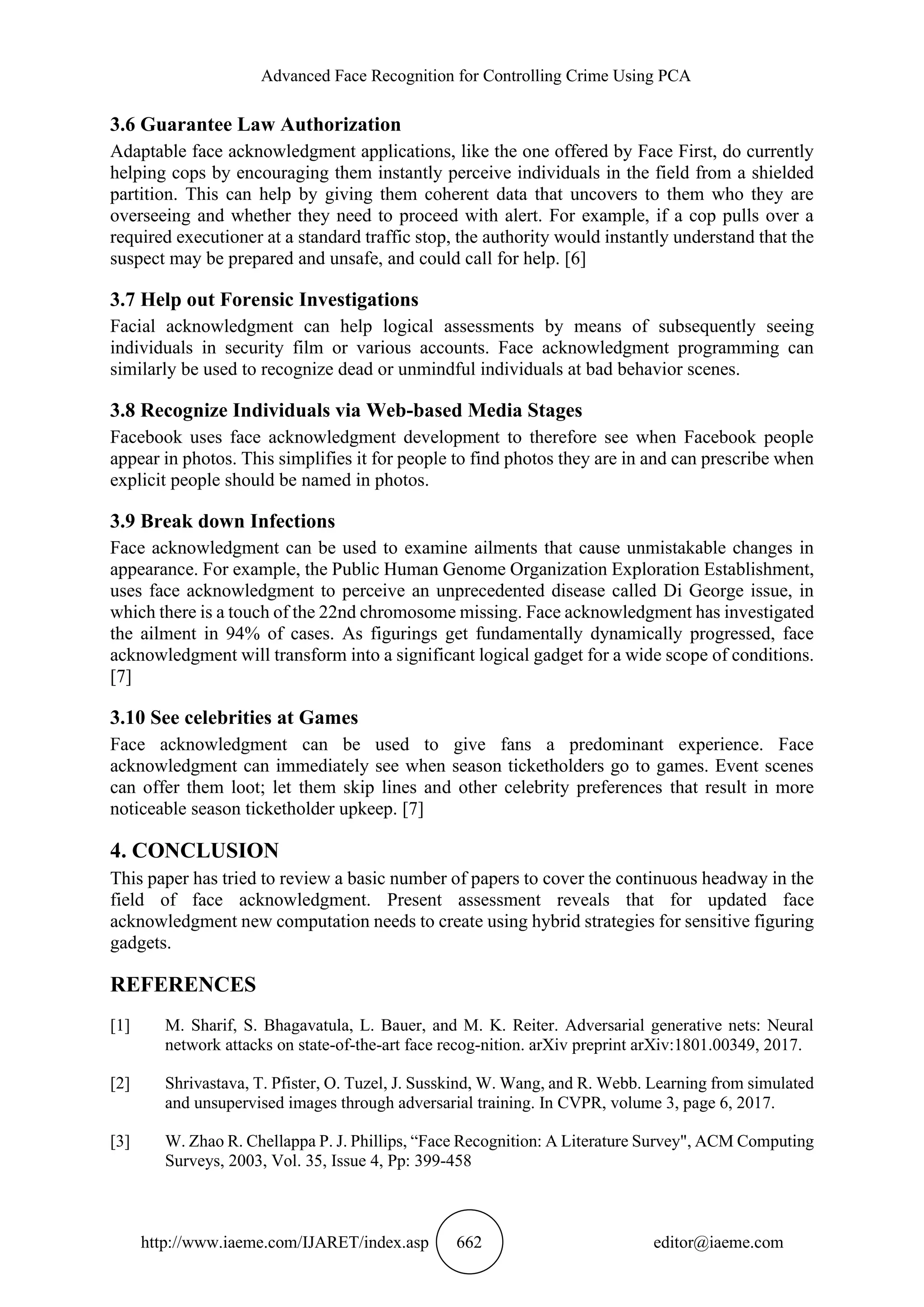 Advanced Face Recognition for Controlling Crime Using PCA
http://www.iaeme.com/IJARET/index.asp 662 editor@iaeme.com
3.6 Guarantee Law Authorization
Adaptable face acknowledgment applications, like the one offered by Face First, do currently
helping cops by encouraging them instantly perceive individuals in the field from a shielded
partition. This can help by giving them coherent data that uncovers to them who they are
overseeing and whether they need to proceed with alert. For example, if a cop pulls over a
required executioner at a standard traffic stop, the authority would instantly understand that the
suspect may be prepared and unsafe, and could call for help. [6]
3.7 Help out Forensic Investigations
Facial acknowledgment can help logical assessments by means of subsequently seeing
individuals in security film or various accounts. Face acknowledgment programming can
similarly be used to recognize dead or unmindful individuals at bad behavior scenes.
3.8 Recognize Individuals via Web-based Media Stages
Facebook uses face acknowledgment development to therefore see when Facebook people
appear in photos. This simplifies it for people to find photos they are in and can prescribe when
explicit people should be named in photos.
3.9 Break down Infections
Face acknowledgment can be used to examine ailments that cause unmistakable changes in
appearance. For example, the Public Human Genome Organization Exploration Establishment,
uses face acknowledgment to perceive an unprecedented disease called Di George issue, in
which there is a touch of the 22nd chromosome missing. Face acknowledgment has investigated
the ailment in 94% of cases. As figurings get fundamentally dynamically progressed, face
acknowledgment will transform into a significant logical gadget for a wide scope of conditions.
[7]
3.10 See celebrities at Games
Face acknowledgment can be used to give fans a predominant experience. Face
acknowledgment can immediately see when season ticketholders go to games. Event scenes
can offer them loot; let them skip lines and other celebrity preferences that result in more
noticeable season ticketholder upkeep. [7]
4. CONCLUSION
This paper has tried to review a basic number of papers to cover the continuous headway in the
field of face acknowledgment. Present assessment reveals that for updated face
acknowledgment new computation needs to create using hybrid strategies for sensitive figuring
gadgets.
REFERENCES
[1] M. Sharif, S. Bhagavatula, L. Bauer, and M. K. Reiter. Adversarial generative nets: Neural
network attacks on state-of-the-art face recog-nition. arXiv preprint arXiv:1801.00349, 2017.
[2] Shrivastava, T. Pfister, O. Tuzel, J. Susskind, W. Wang, and R. Webb. Learning from simulated
and unsupervised images through adversarial training. In CVPR, volume 3, page 6, 2017.
[3] W. Zhao R. Chellappa P. J. Phillips, “Face Recognition: A Literature Survey", ACM Computing
Surveys, 2003, Vol. 35, Issue 4, Pp: 399-458
 