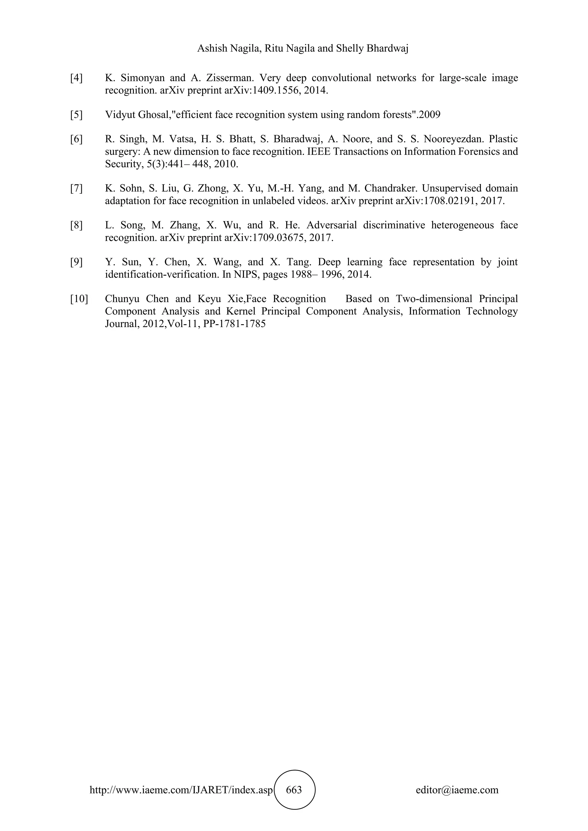 Ashish Nagila, Ritu Nagila and Shelly Bhardwaj
http://www.iaeme.com/IJARET/index.asp 663 editor@iaeme.com
[4] K. Simonyan and A. Zisserman. Very deep convolutional networks for large-scale image
recognition. arXiv preprint arXiv:1409.1556, 2014.
[5] Vidyut Ghosal,"efficient face recognition system using random forests".2009
[6] R. Singh, M. Vatsa, H. S. Bhatt, S. Bharadwaj, A. Noore, and S. S. Nooreyezdan. Plastic
surgery: A new dimension to face recognition. IEEE Transactions on Information Forensics and
Security, 5(3):441– 448, 2010.
[7] K. Sohn, S. Liu, G. Zhong, X. Yu, M.-H. Yang, and M. Chandraker. Unsupervised domain
adaptation for face recognition in unlabeled videos. arXiv preprint arXiv:1708.02191, 2017.
[8] L. Song, M. Zhang, X. Wu, and R. He. Adversarial discriminative heterogeneous face
recognition. arXiv preprint arXiv:1709.03675, 2017.
[9] Y. Sun, Y. Chen, X. Wang, and X. Tang. Deep learning face representation by joint
identification-verification. In NIPS, pages 1988– 1996, 2014.
[10] Chunyu Chen and Keyu Xie,Face Recognition Based on Two-dimensional Principal
Component Analysis and Kernel Principal Component Analysis, Information Technology
Journal, 2012,Vol-11, PP-1781-1785
 