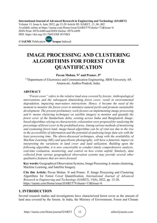 https://iaeme.com/Home/journal/IJARET 12 editor@iaeme.com
International Journal of Advanced Research in Engineering and Technology (IJARET)
Volume 13, Issue 6, June 2022, pp.12-20 Article ID: IJARET_13_06_002
Available online at https://iaeme.com/Home/issue/IJARET?Volume=13&Issue=6
ISSN Print: 0976-6480 and ISSN Online: 0976-6499
DOI: https://doi.org/10.17605/OSF.IO/NKS
© IAEME Publication Scopus Indexed
IMAGE PROCESSING AND CLUSTERING
ALGORITHMS FOR FOREST COVER
QUANTIFICATION
Pavan Mohan. N1 and Pranav. P1
1,2
Department of Electronics and Communication Engineering, SRM University AP,
Amaravati, Andhra Pradesh, India.
ABSTRACT
“Forest cover” refers to the relative land area covered by forests. Anthropological
interventions and the subsequent diminishing forest cover, result in environmental
degradation, impacting man-nature interactions. Hence, it became the need of the
moment to monitor the forest cover to minimize natural perils and promote sustainable
development. The present preliminary work focuses on implementing image processing
and k- means clustering techniques on satellite imagery to monitor and quantify the
forest cover of the Sundarbans delta, existing across India and Bangladesh. Image-
based algorithms relying on characteristic colouration were proposed for analysing the
percentage of forest cover in the predefined area. Among various methods of monitoring
and examining forest land, image-based algorithms can be of vital use due to the rise
in the accessibility of information and the potential of analysing large data sets with the
least processing time. The above-discussed techniques, along with the availability of
Machine Learning (ML) and spaceborne photography, will have a futuristic impact on
interpreting the variations in land cover and land utilization. Building upon the
following algorithm, it is now conceivable to conduct timely comprehensive analysis,
real-time evaluation, monitoring, and control on how events unfold. Similarly, data
collected from various geographical observation systems may provide several other
qualitative features that are more focused.
Key words: Geographical Observation Systems, Image Processing, k-means clustering,
Machine Learning, and Satellite Imagery.
Cite this Article: Pavan Mohan. N and Pranav. P, Image Processing and Clustering
Algorithms for Forest Cover Quantification, International Journal of Advanced
Research in Engineering and Technology (IJARET), 13(6), 2022, pp. 12-20.
https://iaeme.com/Home/issue/IJARET?Volume=13&Issue=6
1. INTRODUCTION
Several research studies and investigations have characterized forest cover as the amount of
land area covered by the forests. In India, the Ministry of Environment, Forest and Climate
 