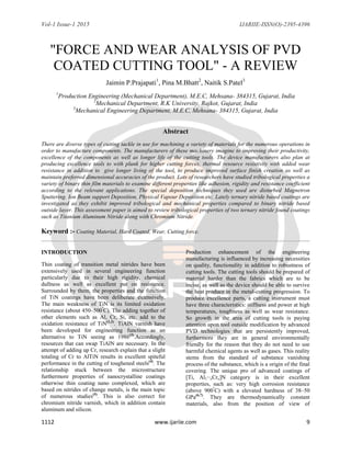 Vol-1 Issue-1 2015 IJARIIE-ISSN(O)-2395-4396
1112 www.ijariie.com 9
"FORCE AND WEAR ANALYSIS OF PVD
COATED CUTTING TOOL" - A REVIEW
Jaimin P.Prajapati1
, Pina M.Bhatt2
, Naitik S.Patel3
1
Production Engineering (Mechanical Department), M.E.C, Mehsana- 384315, Gujarat, India
2
Mechanical Department, R.K University, Rajkot, Gujarat, India
3
Mechanical Engineering Department, M.E.C, Mehsana- 384315, Gujarat, India
Abstract
There are diverse types of cutting tackle in use for machining a variety of materials for the numerous operations in
order to manufacture components. The manufacturers of these machinery imagine to improving their productivity,
excellence of the components as well as longer life of the cutting tools. The device manufacturers also plan at
producing excellence tools to with plunk for higher cutting forces, thermal resource resistivity with added wear
resistance in addition to give longer living of the tool, to produce improved surface finish creation as well as
maintain preferred dimensional accuracies of the product. Lots of researchers have studied tribological properties a
variety of binary thin film materials to examine different properties like adhesion, rigidity and resistance coefficient
according to the relevant applications. The special deposition techniques they used are disturbed Magnetron
Sputtering. Ion Beam support Deposition, Physical Vapour Deposition etc. Lately ternary nitride based coatings are
investigated as they exhibit improved tribological and mechanical properties compared to binary nitride based
outside layer. This assessment paper is aimed to review tribological properties of two ternary nitride found coatings
such as Titanium Aluminum Nitride along with Chromium Nitride.
Keyword :- Coating Material, Hard Coated, Wear, Cutting force.
INTRODUCTION
Thin coating of transition metal nitrides have been
extensively used in several engineering function
particularly due to their high rigidity, chemical
dullness as well as excellent put on resistance.
Surrounded by them, the properties and the function
of TiN coatings have been deliberate extensively.
The main weakness of TiN is its limited oxidation
resistance (about 450–500º
C). The adding together of
other elements such as Al, Cr, Si, etc. add to the
oxidation resistance of TiN(1,2)
. TiAlN varnish have
been developed for engineering function as an
alternative to TiN seeing as 1986(3)
.Accordingly,
resources that can swap TiAlN are necessary. In the
attempt of adding up Cr, research explain that a slight
totaling of Cr to AlTiN results in excellent spiteful
performance in the cutting of toughened steels(4)
. The
relationship stuck between the microstructure
furthermore properties of nanocrystalline coatings
otherwise thin coating nano complexed, which are
based on nitrides of change metals, is the main topic
of numerous studies(5)
. This is also correct for
chromium nitride varnish, which in addition contain
aluminum and silicon.
Production enhancement of the engineering
manufacturing is influenced by increasing necessities
on quality, functionality in addition to robustness of
cutting tools. The cutting tools should be prepared of
material harder than the fabrics which are to be
incise, as well as the device should be able to survive
the heat produce in the metal-cutting progression. To
produce excellence parts, a cutting instrument must
have three characteristics: stiffness and power at high
temperatures, toughness as well as wear resistance.
So growth in the area of cutting tools is paying
attention upon tool outside modification by advanced
PVD technologies that are persistently improved,
furthermore they are in general environmentally
friendly for the reason that they do not need to use
harmful chemical agents as well as gases. This reality
stems from the standard of substance vanishing
process of the substance, which is a origin of the final
covering. The unique pro of advanced coatings of
[Ti, Al1−xCrx]N category is in their excellent
properties, such as: very high corrosion resistance
(above 900º
C) with a elevated hardness of 38–50
GPa(6,7)
. They are thermodynamically constant
materials, also from the position of view of
 