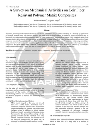 Vol-1 Issue-1 2015 IJARIIE-ISSN(O)-2395-4396
1118 www.ijariie.com 24
A Survey on Mechanical Activities on Coir Fiber
Resistant Polymer Matrix Composites
Shidharth Dave1
, Mayank Jadeja2
1
Student,Department of Mechnical Engineering ,Jivraj Mehta Institute of Technology,mogar india
2
Student,Department of Mechnical Engineering ,Jivraj Mehta Institute of Technology,mogar india
Abstract
Polymeric fiber reinforced composite materials have played a dominant role for a time-consuming in a diversity of applications
for its high strength along with specific modulus. The fiber serves as reinforcement in reinforced plastics or natural may be
unrealistic. Previous studies illustrate that just artificial fibers such as glass beside with carbon etc., have been used in backbone
resistant plastics. Experiments were carried out to learning the produce of backbone extent on the mechanical behavior of these
composite materials based epoxy polymer. These results indicate that coconut fibers can be used as a reinforcing material for
many potential structural and non-structural applications. This work will be expanded further to study other aspects of such
compounds, the effect of fiber, fiber landmark, loading prototype fiber treatment on the mechanical behavior of coconut fiber
composites based polymers. Finally, the SEM of fracture surfaces was done to study the surface morphology.
Key Words: Metal Matrix Composites, Ceramic Matrix Composites, Scanning electron microscopy
1.Introducation
The advantage of composites over conventional materials
are derived largely from its higher specific power, rigidity
and low energy characteristics, which allows the structural
design is more versatile. By definition, composite materials
are composed of two or more components physically
separable phases [1, 2]. The matrix or folder (organic
otherwise inorganic) sustain the situation along with
orientation of the reinforcement. Significantly, the
components of composite materials retain their personal,
physical as well as chemical element properties still together
produce a combination of qualities that the individual
constituents would be unable to produce alone.
1.1 Category of Composites
For the sake of straightforwardness, Nonetheless, the
compounds can be grouped into type related to the nature
environment of the matrix of each type has [3].
Manufacturing methods also vary according to the physical
and chemical properties of matrices and reinforcing fibers
properties.
(A) Metal Matrix Composites (MMCs):
Metal matrix merged, as the name put forward,
have use a metal matrix. Illustration such as
matrices in composite materials takes in aluminum,
magnesium along with titanium. The typical fiber
includes carbon in addition to silicon carbide.
Reinforced metals are mainly to fit design needs.
For example, the spring stiffness along with the
potency of metals can be amplified while large
thermal extension coefficient also thermal as well
as electrical conductivities of metal can be
complete by adding fibers such as silicon carbide.
(B) Ceramic Matrix Composites (CMC)
Materials are ceramic matrix composites such as
alumina ceramic matrix, calcium, aluminum
silicate reinforced by silicon carbide. CMC
advantages include high strength, toughness, high
temperature limits for ceramics service, low-
density and chemical inertness. In nature resistant
to highly temperature ceramic materials have a
tendency to be converted into brittle with to
fracture. Composites made successfully through
ceramic matrices are reinforced by way of silicon
carbide fibers. These compounds offer the same
tolerance to high temperature superalloys but such
a high density. The brittle nature environment of
ceramics make manufacture difficult composite.
(C) polymer matrix composites (PMCs)
The most common are sophisticated combination.
These are most ones Composite resources consist
of a thermoplastic or thermosetting polymer
reinforced by fiber (natural element carbon
otherwise boron). These materials may be formed
in a diversity of shapes along with sizes. They
provide a high strength and stiffness, along with
corrosion resistance. The reason for this is more
common is their low cost, elevated strength and
easy fabrication principles. Because of the low
density component of polymeric composite
materials often show a specific excellent properties.
1.2 Natural Fiber Composites
Polymeric fiber reinforced complex resources have been
played a main role for a long time in a mixture of
 