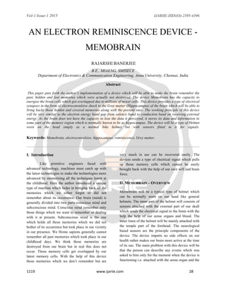 Vol-1 Issue-1 2015 IJARIIE-ISSN(O)-2395-4396
1119 www.ijariie.com 28
AN ELECTRON REMINISCENCE DEVICE -
MEMOBRAIN
RAJARSHI BANERJEE
B.E., MIAENG, SMISECE
Department of Electronics & Communication Engineering, Anna University, Chennai, India
Abstract
This paper puts forth the author’s implementation of a device which will be able to make the brain remember the
past, hidden and lost memories which were actually not destroyed. The device Memobrain has the capacity to
energize the brain cells which got overlapped due to millions of newer cells. This device provides a type of electrical
synapses in the form of electroconvulsive shock to the Grey matter (Hippocampus) of the brain which will be able to
bring backs those hidden and covered memories along with the present ones. The working principle of this device
will be very similar to the electron energy band gap from valence band to conduction band on receiving external
energy. As the brain does not have the capacity to lose the data it perceived, it stores its data and information in
some part of the memory region which is normally known to be as hippocampus. The device will be a type of Helmet
worn on the head simply as a normal bike helmet but with sensors fitted in it for signals.
Keywords: Memobrain, electroconvulsive, hippocampus, reminiscence, Grey matter.
I. Introduction
Like primitive engineers faced with
advanced technology, machines must catch up with
the latest technologies to make the technologies more
advanced by memorizing all the techniques learnt at
the childhood. Here the author introduced a unique
type of machine which helps in bringing back all the
memories which we either forgot or did not
remember about its occurrence. Our brain (mind) is
generally divided into two parts-conscious mind and
subconscious mind. Conscious mind remember only
those things which we want to remember or dealing
with it at present. Subconscious mind is the one
which holds all those memories which we did not
bother of its occurrence but took place in our vicinity
in our presence. We Homo sapiens generally cannot
remember all past memories which took place in our
childhood days. We think those memories are
destroyed from our brain but in real this does not
occur. Those memory cells get overlapped by our
latest memory cells. With the help of this device
those memories which we don‟t remember but are
very much in use can be recovered easily. The
devices sends a type of electrical signal which pulls
up those memory cells which cannot be easily
brought back with the help of our own will and brain
force.
II. MEMOBRAIN – OVERVIEW
Memobrain will be a typical type of helmet which
can be normally worn on our head like general
helmets. The inner part of the helmet will consists of
sensors attached with the external part of our skull
which sends the electrical signal to the brain with the
help the help of our sense organs and blood. The
inner linen of the helmet will be mainly attached with
the temple part of the forehead. The neurological
based sensors are the principle components of the
device. The device imparts no side effects on our
health rather makes our brain more active at the time
of its use. The main problem with this device will be
that the person can describe any events which was
asked to him only for the moment when the device is
functioning i.e. attached with the sense organ and the
 