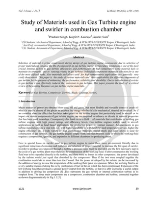 Vol-1 Issue-1 2015 IJARIIE-ISSN(O)-2395-4396
1121 www.ijariie.com 39
Study of Materials used in Gas Turbine engine
and swirler in combustion chamber
1
Prashant Singh, Kalpit P. Kaurase2
,Gaurav Soni3
1
PG Students, Mechanical Department, School of Engg. & IT.MATS UNIVERSITY Raipur, Chhattisgarh, India
2
Asst.Prof, Aeronautical Department, School of Engg. & IT.MATS UNIVERSITY Raipur, Chhattisgarh, India
3
UG. Student, Aeronautical Department, School of Egg. & IT.MATS UNIVERSITY Raipur, Chhattisgarh, India
Abstract
Selection of material is prime requirement during design of gas turbine engine components .due to selection of
proper material can enhance the life of component .in gas turbine engine Temperature limitations is one of the most
crucial limiting factors to gas turbine efficiencies and performance. At high temperature some material fails to
maintain its strengths . due to varying criteria in gas turbines individual components materials selection for is one
of the most difficult tasks. Also materials and alloys used for high temperatures applications are generally very
costly than others. This paper is the study of various materials and their applicability for different components of
gas turbine for the purpose of enhancing the performance, reliability and durability. Due to introduction of swirler
in gas turbine it can effectively reduced the emissions in gas turbines. This paper presents the study of a critical
review of the existing literature on gas turbine engine materials .
Keyword :- Gas Turbine, Compressor, Turbine, Blade, Coatings,swirler.
1. Introduction
Major sources of power are obtained from coal, oil and gases. But most flexible and versatile source is crude oil
which is used in almost all the places to produce the energy whether it’s for mechanical, thermal or electrical. So if
we consider about its effect that has been takes place on the turbine engine that particularly used in aircraft or its
impact on various components of gas turbine engine, we are required to enhance or elevate in material properties
that has been used nowadays. Consequently this leads us to a field of materials that contributes in building gas
turbine engines with high power ratings and efficiency levels. Gas turbine engines widely used in aircraft
applications as well as land based applications for producing power in contrast manner. Advancements in gas
turbine materials played a vital role. i.e. with higher capability to withstand elevated temperature service, higher the
engine efficiency etc. a wide variety of high performance materials-special steels and super alloys is used for
construction of gas turbines. The gas turbine engine simply works on open brayton cycle in which the working fluid
requires a compression, ignition, and expansion in different chambers for producing thrust.
Here is special focus on swirler used in gas turbine engine to make them more environment friendly due to
significant reduction of emission and pollution and selection of proper material to increase the life span of swirler.
In order to produce an expansion through a turbine a pressure ratio must be provided and the first necessary step in
the cycle of a gas turbine plant must therefore be compression of the working fluid. If after compression the working
fluid was to be expanded directly in the turbine, and there were no losses in either component, the power developed
by the turbine would just equal that absorbed by the compressor. Thus if the two were coupled together the
combination would do no more than turn itself round. But the power developed by the turbine can be increased by
the addition of energy to raise the temperature of the working fluid prior to expansion. When the working fluid is air
a very suitable means of doing this is by combustion of fuel in the air which has been compressed. Expansion of the
hot working fluid then produces a greater power output from the turbine, so that it is able to provide a useful output
in addition to driving the compressor [5] .This represents the gas turbine or internal combustion turbine in its
simplest form. The three main components are a compressor, combustion chamber and turbine, connected together
as shown diagrammatically in Fig.1.1 [5].
 