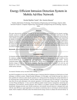 Vol-1 Issue-2 2015 IJARIIE-ISSN(O)-2395-4396
1126 www.ijariie.com 172
Energy Efficient Intrusion Detection System in
Mobile Ad-Hoc Network
Harshal Bipibhai Tandel1
, Mrs. Sumitra Menaria2
1
Student, Information Technology, Parul Institute of Engineering and Technology, Gujarat, India
2
Assistant Professor, Computer Engineering, Parul Institute of Engineering and Technology, Gujarat,
India,
Abstract
The main characteristics of ad hoc networks are the lack of predeﬁned infrastructure and the dynamic topology.
Usually, security in ad hoc networks is handled through intrusion detection system. Each node has its own IDS
(intrusion detection system). If all node start its IDS for detection then overall energy consumption will increase as
well as lifetime of ad-hoc network will decrease. To balance the resource consumption among all nodes and prolong
the lifetime of MANET, nodes with the most remaining resources should be selected as the cluster head. However,
there are two main obstacles in achieving this goal. First, without incentives for serving others, a node might behave
selfishly by lying about its remaining resources and avoiding being selected. And second, any node joins or leaves
the cluster how detection service will carried out. To address the issue of selfish nodes, presenting a solution based
on reputation and impact factor value in time shared fashion. For detection watchdog intrusion detection and
prevention technique is used.
Keywords - Intrusion Detection System, Watchdog, Impact Factor, Cluster
INTRODUCTION
An intrusion detection system (IDS) is a device or software application that monitors network or system activities
for malicious activities or policy violations and produces reports to a management station. A mobile ad hoc
network (MANET) is a continuously self-configuring, infrastructure-less network of mobile devices
connected without wires. Each device in a MANET is free to move independently in any direction, and will
therefore change its links to other devices frequently. Each must forward traffic unrelated to its own use, and
therefore be a router. Intrusion Detection System is the one of the promising way which provides the security in
mobile ad-hoc networks.
RELATED WORKS
An extensive literature survey was done before making
any kind of assumption in our work. In [6] different types of intrusion detection techniques are listed and use of each
techniques in different scenario. Marjan Kuchaki Rafsanjani, Ali Movaghar, and Faroukh Koroupi have shown a
basic guideline for malicious nodes stop the operation of a routing protocol by changing the routing information or
by structuring false routing information. And also Selfish nodes can intensively lower the efficiency of the network
since they do not easily participate in the network operations. In [4] this paper Chuan-xiang Ma , Ze-ming Fang,
Lei-chun Wang and Qing-hua Li have used four different modules named resource management, monitoring state
management, local detection, network detection. Here ETBAS is an adaptive selection scheme and adaptable to
dynamically changing networks more flexible architecture with alterable network detection is designed each node
with the same IDS has an equal opportunity to be selected as monitoring node on activating its network detection
model, which is helpful to efficiently utilize the limited network energy resource to enhance the network lifetime. In
 