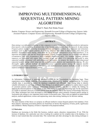 Vol-1 Issue-2 2015 IJARIIE-ISSN(O)-2395-4396
1129 www.ijariie.com 146
IMPROVING MULTIDIMENSIONAL
SEQUENTIAL PATTERN MINING
ALGORITHM
Mitul V. Patel, Prof. Risha Tiwari
Student, Computer Science and Engineering, Hasmukh Goswami Collage of Engineering, Gujarat, India
Assistant Professor, Computer Science and Engineering, Hasmukh Goswami Collage of Engineering,
Gujarat, India
ABSTRACT
Data mining is an influential technology to help companies to extract hidden and significant predictive information
from massive collection of data. In present time, it has become very extensive field for research. In data mining,
Frequent pattern mining is receiving increasing attention amongst researchers. It is important and elementary
technique used to find frequent patterns. It is having numerous algorithms to find frequent items from given
database. Sequential pattern mining, which finds the set of frequent subsequences in sequence databases, is an
important data mining task and has broad applications. Usually, sequence patterns are associated with different
circumstances, and such circumstances form a multiple dimensional space. For example, customer purchase
sequences are associated with region, time, customer group, and others. It is interesting and useful to mine
sequential patterns associated with multi-dimensional information. we propose the theme of multi-dimensional
sequential pattern mining, which integrates the multidimensional analysis and sequential data mining. We also
thoroughly explore efficient methods for multi-dimensional sequential pattern mining. We examine feasible
combinations of efficient sequential pattern mining and multidimensional analysis methods, as well as develop
uniform methods for high-performance mining.
1. INTRODUCTION
As Information Technology is growing, databases created by the organizations are becoming huge. These
organization sectors include marketing, telecommunications, manufacturing, banking, transportation etc. To extract
valuable data, it necessary to explore the databases completely and efficiently. Data mining helps to identify
valuable information in such huge databases. Data Mining is an analytic process designed to explore data in search
of consistent patterns and/or systematic relationships between variables, and then to validate the findings by
applying the detected patterns to new subsets of data. Data mining has been very interesting topic for the researchers
as it leads to automatic discovery of useful patterns from the database. This is also known as Knowledge Discovery
[14]. Many techniques have been developed in data mining amongst which primarily Frequent pattern mining or
Association rule mining is very important which results in association rules. These rules are applied on market based
analysis, medical applications, science and engineering, music data mining, banking etc for decision making.
1.1 Objective
The main intention of this thesis is to propose an efficient method to extract frequent patterns from database .From
these patterns, interesting association patterns are found base on factors like frequency of items, profit, significance
and confidence. Mainly frequency of items is important in the proposed method.
1.2 Motivation
Databases are increasing in the fields like business, medical, sports, education, transportation, IT etc. With the
increase of database, for a particular user who is looking for a pattern not for complete data in the database, it is
better to read wanted data than unwanted data. This wanted data and other advantage by data mining technique is
 