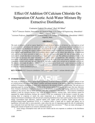 Vol-1 Issue-2 2015 IJARIIE-ISSN(O)-2395-4396
1130 www.ijariie.com 19
Effect Of Addition Of Calcium Chloride On
Separation Of Acetic Acid-Water Mixture By
Extractive Distillation.
Contractor Endrick Divyakant1
, Prof. R.P.Bhatt2
1
M.E 4th
Semester Student, Department Of Chemical Engg.,L.D. College Of Engineering, Ahmedabad -
380015. Gujarat, India.
2
Assistant Professor, Department Of Chemical Engg.,L.D. College Of Engineering, Ahmedabad -380015.
Gujarat, India.
ABSTRACT
The study of influence of salt on vapour liquid equilibrium of solvent mixture is of interest, because addition of salt
to a mixed solvent will enhance the relative volatility and break azeotrope of the mixture.Salt-Effect distillation is a
method of Extractive distillation in which salt is dissolved in the mixture of liquids to be distilled. The salt acts as a
separating agent by raising the relative volatility of the mixture and by breaking any azeotropes that may otherwise
form.Vapour-liquid equilibrium (VLE), is a condition where a liquid and its vapour (gas phase) are in equilibrium
with each other or more precisely a state where the rate of evaporation equals the rate of condensation on a
molecular level such that there is no overall vapor-liquid inter-conversion. The addition of calcium chloride to this
solvent mixture increases the water concentration in vapour phase at equilibrium. This indicates a preferential
association of salt with less volatile component, acetic acid in the acetic acid-water mixture, water is more volatile
component in acetic acid-water mixture. Most of the Salt effect studies were carried out at saturated level of salt.
The objective is to study the effect of addition of CaCl2 on separation of Acetic acid – water mixture and to find out
the possibility of the use of concentrated solution of CaCl2 as a solvent for separating dilute solution of acetic acid
in water by extractive distillation process.
KEY WORDS:-VLE, Extractive distillation, CaCl2, Acetic acid + water + calcium chloride system.
 INTRODUCTION:-
The study of influence of salt on vapour liquid equilibrium of solvent mixture is of interest, because addition of salt
to a mixed solvent will enhance the relative volatility and break azeotrope of the mixture. Salt-Effect distillation is a
method of Extractive distillation in which salt is dissolved in the mixture of liquids to be distilled. The salt acts as a
separating agent by raising the relative volatility of the mixture and by breaking any azeotropes that may otherwise
form. Extractive distillation is defined as distillation in the presence of miscible, high boiling, relatively non-volatile
component, the solvent, that no forms azetropes with other component in the mixture.[1]
The Extractive distillation
method is used for mixtures having a low value of relative volatility, nearing unity. Such mixtures cannot be
separated by simple distillation, because the volatility of the two components in the mixture is nearly the same,
causing them to evaporate at nearly the same temperature at a similar rate, making normal distillation
impractical.Extractive distillation with salt and salt containing distillation have been used in practice due to their low
energy consumption high efficiency, reduced capital costs, higher yield of product, higher quality and less
pollution.Vapour-liquid equilibrium (VLE), is a condition where a liquid and its vapour (gas phase) are in
equilibrium with each other or more precisely a state where the rate of evaporation equals the rate of condensation
on a molecular level such that there is no overall vapor-liquid inter-conversion.[1,4]
There are many advantages of
adding salts instead of liquids in an extractive distillation process.
1. lower energy consumption since salts are non volatile and do not evaporate or condense in the distillation
process
 