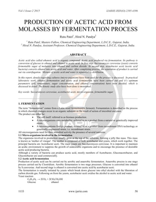 Vol-1 Issue-2 2015 IJARIIE-ISSN(O)-2395-4396
1133 www.ijariie.com 58
PRODUCTION OF ACETIC ACID FROM
MOLASSES BY FERMENTATION PROCESS
Rutu Patel1
, Hiral N. Pandya2
1
Rutu Patel, Masters Fallow, Chemical Engineering Department, L.D.C.E., Gujarat, India.
2
Hiral N. Pandya, Assistant Professor, Chemical Engineering Department, L.D.C.E., Gujarat, India.
ABSTRACT
Acetic acid also called ethanoic acid is organic compound. Acetic acid produced via fermentation. Its pathway is
conversion of glucose to ethanol and ethanol to acetic acid. In first step, Saccaromyces cerevesiae (yeast) converts
fermentable sugar of molasses into ethanol and carbon dioxide. In second step, acetobacter aceti (acetic acid
bacteria) converts ethanol into acetic acid and water. After completing process, the separation of product is carried
out via centrifugation. Mixture of acetic acid and water is separated by distillation.
In this report, details regarding cultures (micro-organism) have been used for the process is discussed. In practical
laboratory work, ethanol fermentation and acetic acid fermentation have been carried out and it’s optimum
parameters (pH, temperature, sugar concentration, and ethanol concentration) have been decided, which is
discussed in detail. The kinetic study also have been done is mentioned.
Key words: Saccaromyces cerevesiae, acetobacter aceti, micro-organism, fermentable sugar
1. FERMENTATION
The term “fermentation” comes from a Latin word fermentum(to ferment). Fermentation is described as the process
in which chemical changes occur in an organic substrate as the result of action of microbial enzymes.
The product can either be:
 The cell itself: referred to as biomass production.
 A microorganisms own metabolite: referred to as a product from a natural or genetically improved
strain.
 A microorganisms foreign product: referred to as a product from recombinant DNA technology or
genetically engineered strain, i.e. recombinant strain.
All microorganisms need for their microbial activity the presence of several nutrients.
1.1 Micro-organisms involved in the fermentation
The organisms involved in production usually grow at the top of the substrate, forming a jelly like mass. This mass
is known as 'mother of vinegar'. The mother is composed of both acetobacter and yeasts, which work together. The
principal bacteria are Acetobacter aceti. The main yeasts are Saccharomyces cerevisiae. It is important to maintain
an acidic environment to suppress the growth of undesirable organisms and to encourage the presence of desirable
acetic acid producing bacteria.
Although a variety of bacteria can produce acetic acid, mostly members of Acetobacter, Gluconacetobacter, and
Gluconobacter are used commercially.
1.2 Acetic acid fermentation
Production of acetic acid can be carried out by aerobic and anaerobic fermentation. Anaerobic process is one stage
process carried out by Clostridium. Aerobic fermentation is two stage processes. Glucose is converted into ethanol
by S.cerevesiae. And second stage is ethanol is converted into acetic acid by acetobacter aceti.
The fermentation is usually initiated by yeasts which break down glucose into ethyl alcohol with the liberation of
carbon dioxide gas. Following on from the yeasts, acetobacter aceti oxidise the alcohol to acetic acid and water.
Yeast reaction:
C6H12O6 → 2CO2 + 2CH3CH2OH
Glucose ethanol
 