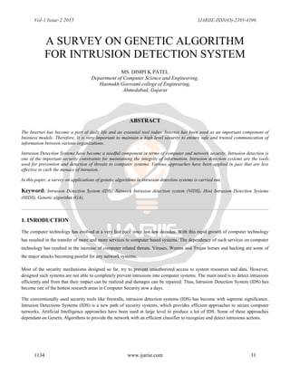 Vol-1 Issue-2 2015 IJARIIE-ISSN(O)-2395-4396
1134 www.ijariie.com 31
A SURVEY ON GENETIC ALGORITHM
FOR INTRUSION DETECTION SYSTEM
MS. DIMPI K PATEL
Department of Computer Science and Engineering,
Hasmukh Goswami college of Engineering,
Ahmedabad, Gujarat
ABSTRACT
The Internet has become a part of daily life and an essential tool today. Internet has been used as an important component of
business models. Therefore, It is very important to maintain a high level security to ensure safe and trusted communication of
information between various organizations.
Intrusion Detection Systems have become a needful component in terms of computer and network security. Intrusion detection is
one of the important security constraints for maintaining the integrity of information. Intrusion detection systems are the tools
used for prevention and detection of threats to computer systems. Various approaches have been applied in past that are less
effective to curb the menace of intrusion.
In this paper, a survey on applications of genetic algorithms in intrusion detection systems is carried out.
Keyword: Intrusion Detection System (IDS), Network Intrusion detection system (NIDS), Host Intrusion Detection Systems
(HIDS), Genetic algorithm (GA).
1. INRODUCTION
The computer technology has evolved at a very fast pace since last few decades. With this rapid growth of computer technology
has resulted in the transfer of more and more services to computer based systems. The dependency of such services on computer
technology has resulted in the increase of computer related threats. Viruses, Worms and Trojan horses and hacking are some of
the major attacks becoming painful for any network systems.
Most of the security mechanisms designed so far, try to prevent unauthorized access to system resources and data. However,
designed such systems are not able to completely prevent intrusions into computer systems. The main need is to detect intrusions
efficiently and from that their impact can be realized and damages can be repaired. Thus, Intrusion Detection System (IDS) has
become one of the hottest research areas in Computer Security now a days.
The conventionally used security tools like firewalls, intrusion detection systems (IDS) has become with supreme significance.
Intrusion Detections Systems (IDS) is a new path of security systems, which provides efficient approaches to secure computer
networks. Artificial Intelligence approaches have been used at large level to produce a lot of IDS. Some of these approaches
dependant on Genetic Algorithms to provide the network with an efficient classifier to recognize and detect intrusions actions.
 