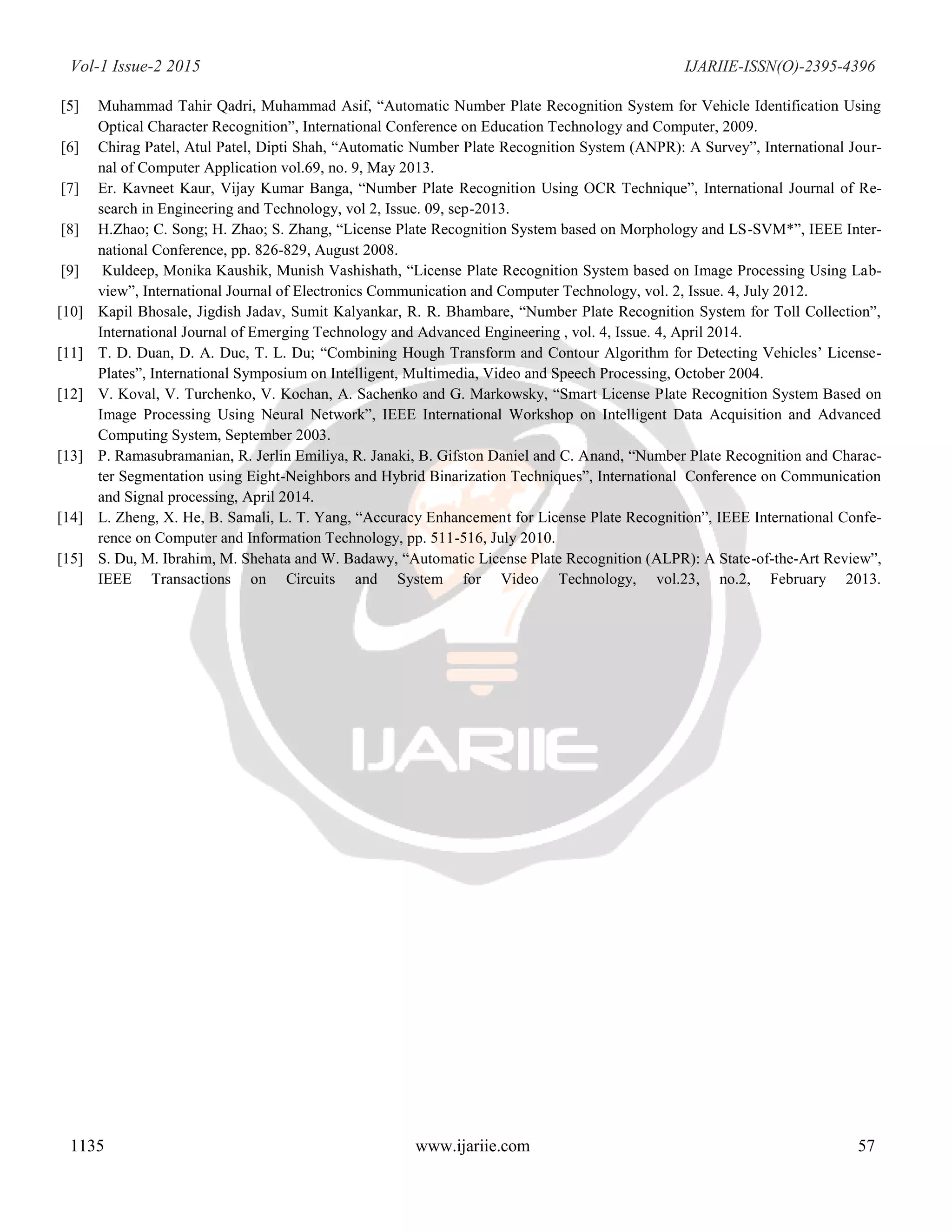 Vol-1 Issue-2 2015 IJARIIE-ISSN(O)-2395-4396
1135 www.ijariie.com 57
[5] Muhammad Tahir Qadri, Muhammad Asif, “Automatic Number Plate Recognition System for Vehicle Identification Using
Optical Character Recognition”, International Conference on Education Technology and Computer, 2009.
[6] Chirag Patel, Atul Patel, Dipti Shah, “Automatic Number Plate Recognition System (ANPR): A Survey”, International Jour-
nal of Computer Application vol.69, no. 9, May 2013.
[7] Er. Kavneet Kaur, Vijay Kumar Banga, “Number Plate Recognition Using OCR Technique”, International Journal of Re-
search in Engineering and Technology, vol 2, Issue. 09, sep-2013.
[8] H.Zhao; C. Song; H. Zhao; S. Zhang, “License Plate Recognition System based on Morphology and LS-SVM*”, IEEE Inter-
national Conference, pp. 826-829, August 2008.
[9] Kuldeep, Monika Kaushik, Munish Vashishath, “License Plate Recognition System based on Image Processing Using Lab-
view”, International Journal of Electronics Communication and Computer Technology, vol. 2, Issue. 4, July 2012.
[10] Kapil Bhosale, Jigdish Jadav, Sumit Kalyankar, R. R. Bhambare, “Number Plate Recognition System for Toll Collection”,
International Journal of Emerging Technology and Advanced Engineering , vol. 4, Issue. 4, April 2014.
[11] T. D. Duan, D. A. Duc, T. L. Du; “Combining Hough Transform and Contour Algorithm for Detecting Vehicles’ License-
Plates”, International Symposium on Intelligent, Multimedia, Video and Speech Processing, October 2004.
[12] V. Koval, V. Turchenko, V. Kochan, A. Sachenko and G. Markowsky, “Smart License Plate Recognition System Based on
Image Processing Using Neural Network”, IEEE International Workshop on Intelligent Data Acquisition and Advanced
Computing System, September 2003.
[13] P. Ramasubramanian, R. Jerlin Emiliya, R. Janaki, B. Gifston Daniel and C. Anand, “Number Plate Recognition and Charac-
ter Segmentation using Eight-Neighbors and Hybrid Binarization Techniques”, International Conference on Communication
and Signal processing, April 2014.
[14] L. Zheng, X. He, B. Samali, L. T. Yang, “Accuracy Enhancement for License Plate Recognition”, IEEE International Confe-
rence on Computer and Information Technology, pp. 511-516, July 2010.
[15] S. Du, M. Ibrahim, M. Shehata and W. Badawy, “Automatic License Plate Recognition (ALPR): A State-of-the-Art Review”,
IEEE Transactions on Circuits and System for Video Technology, vol.23, no.2, February 2013.
 