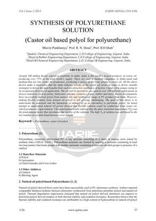 Vol-1 Issue-2 2015 IJARIIE-ISSN(O)-2395-4396
1136 www.ijariie.com 37
SYNTHESIS OF POLYURETHANE
SOLUTION
(Castor oil based polyol for polyurethane)
Bhavin Pankhaniya1
, Prof. R. N. Desai2
, Prof. B.H.Shah3
1
Student, Chemical Engineering Department, L D College of Engineering, Gujarat, India
2
Head of Rubber Engineering Department, L D College of Engineering, Gujarat, India
3
Head Of Chemical Engineering Department, L.D. College Of Engineering, Gujarat, India
ABSTRACT
Around 160 million hector unused is available in India. India is the world’s largest producer of castor oil,
producing over 75% of the total world’s supply. There are over a hundred companies in India-small and
medium-that are into castor oil production, producing a variety of the basic grades o castor oil. All the above
factors make it imperative that the India industry relooks at the castor oil sector in order to devise suitable
strategies to derive the most benefits from such an attractive confluence of factors. Castor oil is unique owing to
its exceptional diversity of application. The oil and its derivatives are used in over 100 different applications in
diverse industries such as paints, lubricants, pharma, cosmetics, paper, rubber and more. Recent developments
have successfully derived polyol from natural oils and synthesized range of PU product from them. However,
making flexible solution from natural oil polyol is still proving challenging. The goal of this thesis is to
understand the potentials and the limitations of natural oil as an alternative to petroleum polyol. An initial
attempt to understand natural oil polyol showed that flexible solution could be synthesized from castor oil,
which produced a rigid solution. Characterization results indicate that the glass transition temperature (Tg) was
the predominant factor that determines the rigidity of the solution. The high Tg of solution was attributed to the
low number of covalent bond between cross linkers.
Keyword: - Polyurethane, castor oil polyol.
1. Polyurethane [1]
Polyurethane, commonly abbreviated PU, is any polymer consisting of a chain of organic units joined by
urethane links (-NH-(C=O)-O-). Polyurethane polymers are formed by reacting a monomer containing at least
two Isocyanates functional groups with another monomer containing at least two alcohol groups in presence of a
catalyst.
1.2 Main Raw Materials
a) Polyol
b) Isocyanates
c) Chain Extender and Cross Linker
1.3 Other Additives
a) Catalyst
b) Blowing Agent
2. Natural oil polyol-based Polyurethanes [1, 2]
Natural oil polyol derived from castor have been successfully used in PU elastomers synthesis. Authors reported
comparable hardness/modulus between elastomers synthesized from petroleum polyether polyol and natural oil
polyol. Thermal degradation experiments indicated that natural oil polyol derived elastomers are superior to
petroleum polyol derived samples in both thermal stability and oxidation resistance. Researchers believe that the
thermal stability and oxidation resistance are attributable to a high content of hydrocarbons in natural oil polyol
 