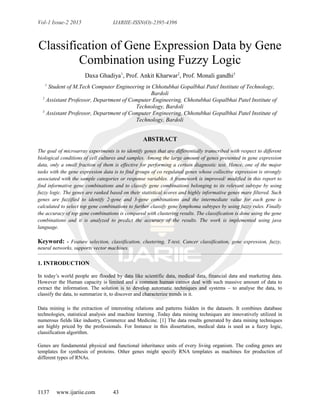 Vol-1 Issue-2 2015 IJARIIE-ISSN(O)-2395-4396
Classification of Gene Expression Data by Gene
Combination using Fuzzy Logic
Daxa Ghadiya1
, Prof. Ankit Kharwar2
, Prof. Monali gandhi3
1
Student of M.Tech Computer Engineering in Chhotubhai Gopalbhai Patel Institute of Technology,
Bardoli
2
Assistant Professor, Department of Computer Engineering, Chhotubhai Gopalbhai Patel Institute of
Technology, Bardoli
3
Assistant Professor, Department of Computer Engineering, Chhotubhai Gopalbhai Patel Institute of
Technology, Bardoli
ABSTRACT
The goal of microarray experiments is to identify genes that are differentially transcribed with respect to different
biological conditions of cell cultures and samples. Among the large amount of genes presented in gene expression
data, only a small fraction of them is effective for performing a certain diagnostic test. Hence, one of the major
tasks with the gene expression data is to find groups of co regulated genes whose collective expression is strongly
associated with the sample categories or response variables. A framework is improved/ modified in this report to
find informative gene combinations and to classify gene combinations belonging to its relevant subtype by using
fuzzy logic. The genes are ranked based on their statistical scores and highly informative genes mare filtered. Such
genes are fuzzified to identify 2-gene and 3-gene combinations and the intermediate value for each gene is
calculated to select top gene combinations to further classify gene lymphoma subtypes by using fuzzy rules. Finally
the accuracy of top gene combinations is compared with clustering results. The classification is done using the gene
combinations and it is analyzed to predict the accuracy of the results. The work is implemented using java
language.
Keyword: - Feature selection, classification, clustering, T-test, Cancer classification, gene expression, fuzzy,
neural networks, supports vector machines.
1. INTRODUCTION
In today’s world people are flooded by data like scientific data, medical data, financial data and marketing data.
However the Human capacity is limited and a common human cannot deal with such massive amount of data to
extract the information. The solution is to develop automatic techniques and systems – to analyse the data, to
classify the data, to summarize it, to discover and characterize trends in it.
Data mining is the extraction of interesting relations and patterns hidden in the datasets. It combines database
technologies, statistical analysis and machine learning .Today data mining techniques are innovatively utilized in
numerous fields like industry, Commerce and Medicine. [1] The data results generated by data mining techniques
are highly priced by the professionals. For Instance in this dissertation, medical data is used as a fuzzy logic,
classification algorithm.
Genes are fundamental physical and functional inheritance units of every living organism. The coding genes are
templates for synthesis of proteins. Other genes might specify RNA templates as machines for production of
different types of RNAs.
1137 www.ijariie.com 43
 