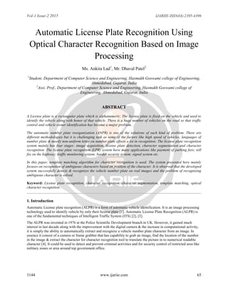 Vol-1 Issue-2 2015 IJARIIE-ISSN(O)-2395-4396
1144 www.ijariie.com 65
Automatic License Plate Recognition Using
Optical Character Recognition Based on Image
Processing
Ms. Ankita Lad1
, Mr. Dhaval Patel2
1
Student, Department of Computer Science and Engineering, Hasmukh Goswami college of Engineering,
Ahmedabad, Gujarat, India
2
Assi. Prof., Department of Computer Science and Engineering, Hasmukh Goswami college of
Engineering, Ahmedabad, Gujarat, India
ABSTRACT
A License plate is a rectangular plate which is alphanumeric. The license plate is fixed on the vehicle and used to
identify the vehicle along with honor of that vehicle. There is a huge number of vehicles on the road so that traffic
control and vehicle owner identification has become a major problem.
The automatic number plate reorganization (ANPR) is one of the solutions of such kind of problem. There are
different methodologies but it is challenging task as some of the factors like high speed of vehicles, languages of
number plate & mostly non-uniform letter on number plate effects a lot in recognition. The license plate recognition
system mainly has four stages: image acquisition, license plate detection, character segmentation and character
recognition. The license plate recognition (LPR) system have many applications like payment of parking fees; toll
fee on the highway; traffic monitoring system; border security system; signal system etc.
In this paper, template matching algorithm for character recognition is used. The system presented here mainly
focuses on recognition of ambiguous characters based on position of the character. It is observed that the developed
system successfully detects & recognizes the vehicle number plate on real images and the problem of recognizing
ambiguous character is solved.
Keyword: License plate recognition, character recognition, character segmentation, template matching, optical
character recognition.
1. Introduction
Automatic License plate recognition (ALPR) is a form of automatic vehicle identification. It is an image processing
technology used to identify vehicle by only their license plate [1]. Automatic License Plate Recognition (ALPR) is
one of the fundamental techniques of Intelligent Traffic System (ITS) [2], [3].
The ALPR was invented in 1976 at the Police Scientific Development branch in UK. However, it gained much
interest in last decade along with the improvement with the digital camera & the increase in computational activity,
it is simply the ability to automatically extract and recognize a vehicle number plate character from an image. In
essence it consist of a camera or frame grabber that has capability to grab an image, find the location of the number
in the image & extract the character for character recognition tool to translate the picture in to numerical readable
character [4]. It could be used to detect and prevent criminal activities and for security control of restricted area like
military zones or area around top government office.
 