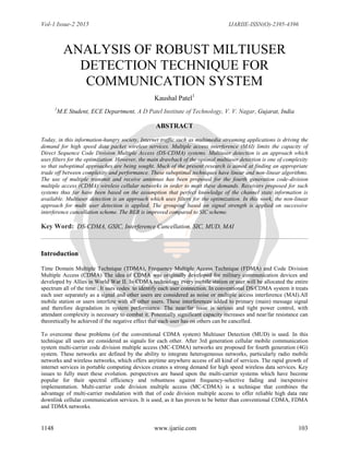 Vol-1 Issue-2 2015 IJARIIE-ISSN(O)-2395-4396
1148 www.ijariie.com 103
ANALYSIS OF ROBUST MILTIUSER
DETECTION TECHNIQUE FOR
COMMUNICATION SYSTEM
Kaushal Patel1
1
M.E Student, ECE Department, A D Patel Institute of Technology, V. V. Nagar, Gujarat, India
ABSTRACT
Today, in this information-hungry society, Internet traffic such as multimedia streaming applications is driving the
demand for high speed data packet wireless services. Multiple access interference (MAI) limits the capacity of
Direct Sequence Code Division Multiple Access (DS-CDMA) systems. Multiuser detection is an approach which
uses filters for the optimization. However, the main drawback of the optimal multiuser detection is one of complexity
so that suboptimal approaches are being sought. Much of the present research is aimed at finding an appropriate
trade off between complexity and performance. These suboptimal techniques have linear and non-linear algorithms.
The use of multiple transmit and receive antennas has been proposed for the fourth generation code-division
multiple access (CDMA) wireless cellular networks in order to meet these demands. Receivers proposed for such
systems thus far have been based on the assumption that perfect knowledge of the channel state information is
available. Multiuser detection is an approach which uses filters for the optimization. In this work, the non-linear
approach for multi user detection is applied. The grouping based on signal strength is applied on successive
interference cancellation scheme. The BER is improved compared to SIC scheme.
Key Word: DS-CDMA, GSIC, Interference Cancellation, SIC, MUD, MAI
Introduction
Time Domain Multiple Technique (TDMA), Frequency Multiple Access Technique (FDMA) and Code Division
Multiple Access (CDMA) The idea of CDMA was originally developed for military communication devices and
developed by Allies in World War II. In CDMA technology every mobile station or user will be allocated the entire
spectrum all of the time . It uses codes to identify each user connection. In conventional DS/CDMA system it treats
each user separately as a signal and other users are considered as noise or multiple access interference (MAI).All
mobile station or users interfere with all other users. These interferences added to primary (main) message signal
and therefore degradation in system performance. The near/far issue is serious and tight power control, with
attendant complexity is necessary to combat it. Potentially significant capacity increases and near/far resistance can
theoretically be achieved if the negative effect that each user has on others can be cancelled.
To overcome these problems (of the conventional CDMA system) Multiuser Detection (MUD) is used. In this
technique all users are considered as signals for each other. After 3rd generation cellular mobile communication
system multi-carrier code division multiple access (MC-CDMA) networks are proposed for fourth generation (4G)
system. These networks are defined by the ability to integrate heterogeneous networks, particularly radio mobile
networks and wireless networks, which offers anytime anywhere access of all kind of services. The rapid growth of
internet services in portable computing devices creates a strong demand for high speed wireless data services. Key
issues to fully meet these evolution. perspectives are based upon the multi-carrier systems which have become
popular for their spectral efficiency and robustness against frequency-selective fading and inexpensive
implementation. Multi-carrier code division multiple access (MC-CDMA) is a technique that combines the
advantage of multi-carrier modulation with that of code division multiple access to offer reliable high data rate
downlink cellular communication services. It is used, as it has proven to be better than conventional CDMA, FDMA
and TDMA networks.
 