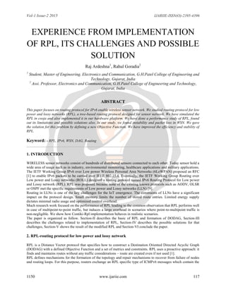 Vol-1 Issue-2 2015 IJARIIE-ISSN(O)-2395-4396
1150 www.ijariie.com 117
EXPERIENCE FROM IMPLEMENTATION
OF RPL, ITS CHALLENGES AND POSSIBLE
SOLUTION
Raj Ardeshna1
, Rahul Goradia2
1
Student, Master of Engineering, Electronics and Communication, G.H.Patel College of Engineering and
Technology, Gujarat, India
2
Assi. Professor, Electronics and Communication, G.H.Patel College of Engineering and Technology,
Gujarat, India
ABSTRACT
This paper focuses on routing protocol for IPv6 enable wireless sensor network. We studied routing protocol for low
power and lossy networks (RPL), a tree-based routing protocol designed for sensor network. We have simulated the
RPL in cooja and also implemented it in our hardware platform. We have done a performance study of RPL, found
out its limitations and possible solutions also. In our study, we found instability and packet loss in WSN. We gave
the solution for this problem by defining a new Objective Function. We have improved the efficiency and stability of
RPL.
Keyword: - RPL, IPv6, WSN, DAG, Routing
1. INTRODUCTION
WIRELESS sensor networks consist of hundreds of distributed sensors connected to each other. Today sensor hold a
wide area of usage such as in industry, environmental monitoring, healthcare applications and military applications.
The IETF Working Group IPv6 over Low power Wireless Personal Area Networks (6LoWPAN) proposed an RFC
[1] to enable IPv6 packets to be carried over IEEE 802.15.4. Eventually, the IETF Working Group Routing over
Low power and Lossy networks (ROLL) designed a routing protocol named IPv6 Routing Protocol for Low power
and Lossy network (RPL). RPL was proposed because none of the existing known protocols such as AODV, OLSR
or OSPF met the specific requirements of Low power and Lossy networks (LLN) [9].
Routing in LLNs is one of the key challenges for the IoT emergence. The constraints of LLNs have a significant
impact on the protocol design. Small memory limits the number of stored route entries. Limited energy supply
dictates minimal radio usage and optimized control overhead.
Much research work focused on the performance of RPL leading to the common observation that RPL performs well
in case of multipoint-to-point traffic, but induces a large overhead in scenarios where point-to-multipoint traffic is
non-negligible. We show how Contiki-Rpl implementation behaves in realistic scenarios.
The paper is organized as follow. Section-II describes the basic of RPL and formation of DODAG, Section-III
describes the challenges related to implementation of RPL, Section-IV describes the possible solutions for that
challenges, Section-V shows the result of the modified RPL and Section-VI conclude the paper.
2. RPL-routing protocol for low power and lossy network
RPL is a Distance Vector protocol that specifies how to construct a Destination Oriented Directed Acyclic Graph
(DODAG) with a defined Objective Function and a set of metrics and constraints. RPL uses a proactive approach: it
finds and maintains routes without any traffic considerations – route are created even if not used [1].
RPL defines mechanisms for the formation of the topology and repair mechanisms to recover from failure of nodes
and routing loops. For this purpose, routers exchange an RPL specific type of ICMPv6 messages which contain the
 